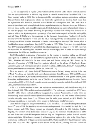 Energies 2008, 1 147
As we can appreciate in Figure 7, the evolution of the different CERs futures contracts in Nord
Pool has been quite similar. In addition, they behave in a similar manner to the December 2008 EUAs
future contract traded at ECX. This is also supported by a correlation analysis among those variables.
The correlations both in prices and returns are statistically significant and positive. In all cases, they
are higher than 50%. However, note that even if EUAs are exchangeable with CERs and ERUs in
terms of compliance, and we might think they are a perfect substitution, there are important differences
between EUAs and the units issued from projects. First of all, there is a source of uncertainty related to
the units the project will lead to. Secondly, the percentage of units each country will allow to use in
order to achieve the Kyoto target as a percentage of the total units assigned will not be made public
until all Phase II NAPs have been accepted by the European Commission. Finally, it will not be
possible to transfer these types of units until the ITL is working perfectly and all countries are linked to
it through the United Nations framework. All those reasons explain why the CERs futures prices at
Nord Pool are some euros cheaper than the EUAs traded at ECX. While EUAs have been traded since
June 2007 in a range of €18 to €24, the CERs have been negotiated in a range of €14 to €19. However,
all those risks are becoming less uncertain and we should expect that in order to avoid arbitrage
opportunities, the difference should start to narrow.
The CERs market is in an period of expansion, but the volumes in organized trading are still small
(see Figure 7). In addition to the possibility to negotiate in Nord Pool and ECX futures contracts for
CERs, Bluenext will launch in the near future spot and futures trading of CERs issued by the
Executive Committee of CDM Board for projects selected on the advice of BlueNext’s Expert
Committee, and ECX will launch an option contract on CERs. Additionally, from 26th
March 2008, it
will be possible to trade futures on CERs on the Eurex/EEX [38].
There are several expiry dates for the CERs futures contracts that vary among markets. In the case
of Nord Pool, there are December and March futures contract from December 2005 until December
2012, in the case of ECX, the expiry of the contracts is in the last month of each quarter (March, June,
September, and December), and in the case of BlueNext, it is only possible to trade December futures
contracts from 2008 to 2012. In all cases the contracts are daily traded, the trade is done in lots of 1000
CERs, and the minimum tick is €0.01.
In the ECX it is also possible to trade CER options on futures contracts. This trade is also daily, it is
done in lots of 1000 CERs, and the minimum tick is €0.01. The options are exercised into ICE Futures
ECX CFI CERs futures contracts and have European-style exercise. Additionally, 55 strike prices are
automatically listed for each contract (there are contracts for each of the final months of the quarter)
covering the price range from €1 to €55 (note that the strike price intervals are €1). Finally, the
exchange may add one or more strike prices nearest to the last price listed if necessary.
Other than in Europe it is also possible to trade EUAs and CERs. The Green Exchange has offered,
since 17th
March 2008, the possibility to trade futures and options on EUAs and CERs. Both the EUAs
futures contract and CERs futures contract are physically delivered at the UK Emissions Trading
Registry. The contract size is 1000 metric tonnes of CO2 and the minimum price fluctuation is €0.01
per unit. In the case of the EUAs options contract, they are European-style options that will exercise
into the underlying EUAs futures contract. It will expire three business days prior to the EUAs futures
contract and will have 10 strike prices in increments of €0.50 above and below the at-the-money strike
price. The EUAs and CERs options will be traded on the NYMEX trading floor and cleared on
 