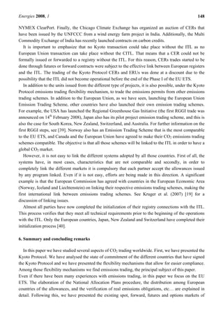 Energies 2008, 1 148
NYMEX ClearPort. Finally, the Chicago Climate Exchange has organized an auction of CERs that
have been issued by the UNFCCC from a wind energy farm project in India. Additionally, the Multi
Commodity Exchange of India has recently launched contracts on carbon credits.
It is important to emphasize that no Kyoto transaction could take place without the ITL as no
European Union transaction can take place without the CITL. That means that a CER could not be
formally issued or forwarded to a registry without the ITL. For this reason, CERs trades started to be
done through futures or forward contracts were subject to the effective link between European registers
and the ITL. The trading of the Kyoto Protocol CERs and ERUs was done at a discount due to the
possibility that the ITL did not become operational before the end of the Phase I of the EU ETS.
In addition to the units issued from the different type of projects, it is also possible, under the Kyoto
Protocol emissions trading flexibility mechanism, to trade the emissions permits from other emissions
trading schemes. In addition to the European Union, as we have seen, launching the European Union
Emission Trading Scheme, other countries have also launched their own emission trading schemes.
For example, the USA has launched the Regional Greenhouse Gas Initiative (the first RGGI trade was
announced on 14th
February 2008), Japan also has its pilot project emission trading scheme, and this is
also the case for South Korea, New Zealand, Switzerland, and Australia. For further information on the
first RGGI steps, see [39]. Norway also has an Emission Trading Scheme that is the most comparable
to the EU ETS, and Canada and the European Union have agreed to make their CO2 emissions trading
schemes compatible. The objective is that all those schemes will be linked to the ITL in order to have a
global CO2 market.
However, it is not easy to link the different systems adopted by all those countries. First of all, the
systems have, in most cases, characteristics that are not comparable and secondly, in order to
completely link the different markets it is compulsory that each partner accept the allowances issued
by any program linked. Even if it is not easy, efforts are being made in this direction. A significant
example is that the European Commission has agreed with countries in the European Economic Area
(Norway, Iceland and Liechtenstein) on linking their respective emissions trading schemes, making the
first international link between emissions trading schemes. See Kruger et al. (2007) [19] for a
discussion of linking issues.
Almost all parties have now completed the initialization of their registry connections with the ITL.
This process verifies that they meet all technical requirements prior to the beginning of the operations
with the ITL. Only the European countries, Japan, New Zealand and Switzerland have completed their
initialization process [40].
6. Summary and concluding remarks
In this paper we have studied several aspects of CO2 trading worldwide. First, we have presented the
Kyoto Protocol. We have analysed the state of commitment of the different countries that have signed
the Kyoto Protocol and we have presented the flexibility mechanisms that allow for easier compliance.
Among those flexibility mechanisms we find emissions trading, the principal subject of this paper.
Even if there have been many experiences with emissions trading, in this paper we focus on the EU
ETS. The elaboration of the National Allocation Plans procedure, the distribution among European
countries of the allowances, and the verification of real emissions obligations, etc… are explained in
detail. Following this, we have presented the existing spot, forward, futures and options markets of
 