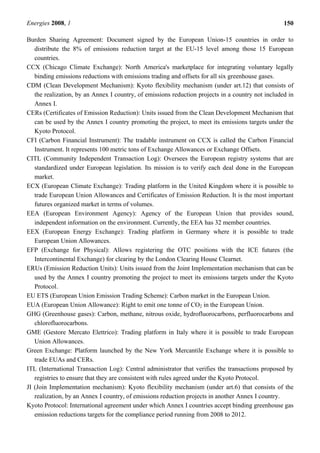 Energies 2008, 1 150
Burden Sharing Agreement: Document signed by the European Union-15 countries in order to
distribute the 8% of emissions reduction target at the EU-15 level among those 15 European
countries.
CCX (Chicago Climate Exchange): North America's marketplace for integrating voluntary legally
binding emissions reductions with emissions trading and offsets for all six greenhouse gases.
CDM (Clean Development Mechanism): Kyoto flexibility mechanism (under art.12) that consists of
the realization, by an Annex I country, of emissions reduction projects in a country not included in
Annex I.
CERs (Certificates of Emission Reduction): Units issued from the Clean Development Mechanism that
can be used by the Annex I country promoting the project, to meet its emissions targets under the
Kyoto Protocol.
CFI (Carbon Financial Instrument): The tradable instrument on CCX is called the Carbon Financial
Instrument. It represents 100 metric tons of Exchange Allowances or Exchange Offsets.
CITL (Community Independent Transaction Log): Oversees the European registry systems that are
standardized under European legislation. Its mission is to verify each deal done in the European
market.
ECX (European Climate Exchange): Trading platform in the United Kingdom where it is possible to
trade European Union Allowances and Certificates of Emission Reduction. It is the most important
futures organized market in terms of volumes.
EEA (European Environment Agency): Agency of the European Union that provides sound,
independent information on the environment. Currently, the EEA has 32 member countries.
EEX (European Energy Exchange): Trading platform in Germany where it is possible to trade
European Union Allowances.
EFP (Exchange for Physical): Allows registering the OTC positions with the ICE futures (the
Intercontinental Exchange) for clearing by the London Clearing House Clearnet.
ERUs (Emission Reduction Units): Units issued from the Joint Implementation mechanism that can be
used by the Annex I country promoting the project to meet its emissions targets under the Kyoto
Protocol.
EU ETS (European Union Emission Trading Scheme): Carbon market in the European Union.
EUA (European Union Allowance): Right to emit one tonne of CO2 in the European Union.
GHG (Greenhouse gases): Carbon, methane, nitrous oxide, hydrofluorocarbons, perfluorocarbons and
chlorofluorocarbons.
GME (Gestore Mercato Elettrico): Trading platform in Italy where it is possible to trade European
Union Allowances.
Green Exchange: Platform launched by the New York Mercantile Exchange where it is possible to
trade EUAs and CERs.
ITL (International Transaction Log): Central administrator that verifies the transactions proposed by
registries to ensure that they are consistent with rules agreed under the Kyoto Protocol.
JI (Join Implementation mechanism): Kyoto flexibility mechanism (under art.6) that consists of the
realization, by an Annex I country, of emissions reduction projects in another Annex I country.
Kyoto Protocol: International agreement under which Annex I countries accept binding greenhouse gas
emission reductions targets for the compliance period running from 2008 to 2012.
 