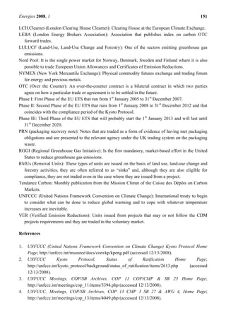 Energies 2008, 1 151
LCH.Clearnet (London Clearing House Clearnet): Clearing House at the European Climate Exchange.
LEBA (London Energy Brokers Association): Association that publishes index on carbon OTC
forward trades.
LULUCF (Land-Use, Land-Use Change and Forestry): One of the sectors emitting greenhouse gas
emissions.
Nord Pool: It is the single power market for Norway, Denmark, Sweden and Finland where it is also
possible to trade European Union Allowances and Certificates of Emission Reductions.
NYMEX (New York Mercantile Exchange): Physical commodity futures exchange and trading forum
for energy and precious metals.
OTC (Over the Counter): An over-the-counter contract is a bilateral contract in which two parties
agree on how a particular trade or agreement is to be settled in the future.
Phase I: First Phase of the EU ETS that run from 1st
January 2005 to 31st
December 2007.
Phase II: Second Phase of the EU ETS that runs from 1st
January 2008 to 31st
December 2012 and that
coincides with the compliance period of the Kyoto Protocol.
Phase III: Third Phase of the EU ETS that will probably start the 1st
January 2013 and will last until
31st
December 2020.
PRN (packaging recovery note): Notes that are traded as a form of evidence of having met packaging
obligations and are presented to the relevant agency under the UK trading system on the packaging
waste.
RGGI (Regional Greenhouse Gas Initiative): Is the first mandatory, market-based effort in the United
States to reduce greenhouse gas emissions.
RMUs (Removal Units): These types of units are issued on the basis of land use, land-use change and
forestry activities, they are often referred to as “sinks” and, although they are also eligible for
compliance, they are not traded even in the case where they are issued from a project.
Tendance Carbon: Monthly publication from the Mission Climat of the Caisse des Dépôts on Carbon
Markets.
UNFCCC (United Nations Framework Convention on Climate Change): International treaty to begin
to consider what can be done to reduce global warming and to cope with whatever temperature
increases are inevitable.
VER (Verified Emission Reductions): Units issued from projects that may or not follow the CDM
projects requirements and they are traded in the voluntary market.
References
1. UNFCCC (United Nations Framework Convention on Climate Change) Kyoto Protocol Home
Page; http://unfccc.int/resource/docs/convkp/kpeng.pdf (accessed 12/13/2008).
2. UNFCCC Kyoto Protocol, Status of Ratification Home Page;
http://unfccc.int/kyoto_protocol/background/status_of_ratification/items/2613.php (accessed
12/13/2008).
3. UNFCCC Meetings, COP/SB Archives, COP 11 COP/CMP & SB 23 Home Page;
http://unfccc.int/meetings/cop_11/items/3394.php (accessed 12/13/2008).
4. UNFCCC, Meetings, COP/SB Archives, COP 13 CMP 3 SB 27 & AWG 4, Home Page;
http://unfccc.int/meetings/cop_13/items/4049.php (accessed 12/13/2008).
 