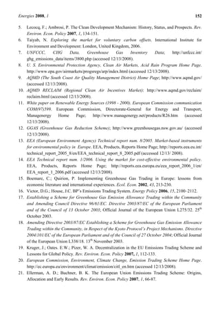 Energies 2008, 1 152
5. Lecocq, F.; Ambrosi, P. The Clean Development Mechanism: History, Status, and Prospects. Rev.
Environ. Econ. Policy 2007, 1, 134-151.
6. Taiyab, N. Exploring the market for voluntary carbon offsets. International Institute for
Environment and Development: London, United Kingdom, 2006.
7. UNFCCC, CHG Data, Greenhouse Gas Inventory Data; http://unfccc.int/
ghg_emissions_data/items/3800.php (accessed 12/13/2008).
8. U. S. Environmental Protection Agency, Clean Air Markets, Acid Rain Program Home Page.
http://www.epa.gov/airmarkets/progsregs/arp/index.html (accessed 12/13/2008).
9. AQMD (The South Coast Air Quality Management District) Home Page; http://www.aqmd.gov/
(accessed 12/13/2008).
10. AQMD RECLAIM (Regional Clean Air Incentives Market): http://www.aqmd.gov/reclaim/
reclaim.html (accessed 12/13/2008).
11. White paper on Renewable Energy Sources (1998 - 2000). European Commission communication
COM(97)599. European Commission, Directorate-General for Energy and Transport,
Managenergy Home Page; http://www.managenergy.net/products/R26.htm (accessed
12/13/2008).
12. GGAS (Greenhouse Gas Reduction Scheme); http://www.greenhousegas.nsw.gov.au/ (accessed
12/13/2008).
13. EEA (European Environment Agency) Technical report num. 8/2005. Market-based instruments
for environmental policy in Europe. EEA, Products, Reports Home Page; http://reports.eea.eu.int/
technical_report_2005_8/en/EEA_technical_report_8_2005.pdf (accessed 12/13/ 2008).
14. EEA Technical report num. 1/2006. Using the market for cost-effective environmental policy.
EEA, Products, Reports Home Page; http://reports.eea.europa.eu/eea_report_2006_1/en/
EEA_report_1_2006.pdf (accessed 12/13/2008).
15. Boemare, C.; Quirion, P. Implementing Greenhouse Gas Trading in Europe: lessons from
economic literature and international experiences. Ecol. Econ. 2002, 43, 213-230.
16. Victor, D.G.; House, J.C. BP’s Emissions Trading System. Energy Policy 2006, 15, 2100–2112.
17. Establishing a Scheme for Greenhouse Gas Emission Allowance Trading within the Community
and Amending Council Directive 96/61/EC. Directive 2003/87/EC of the European Parliament
and of the Council of 13 October 2003; Official Journal of the European Union L275/32. 25th
October 2003.
18. Amending Directive 2003/87/EC Establishing a Scheme for Greenhouse Gas Emission Allowance
Trading within the Community, in Respect of the Kyoto Protocol’s Project Mechanisms. Directive
2004/101/EC of the European Parliament and of the Council of 27 October 2004; Official Journal
of the European Union L338/18. 13th
November 2003.
19. Kruger, J.; Oates. E.W.; Pizer, W. A. Decentralization in the EU Emissions Trading Scheme and
Lessons for Global Policy. Rev. Environ. Econ. Policy 2007, 1, 112-133.
20. European Commission, Environment, Climate Change, Emission Trading Scheme Home Page.
http://ec.europa.eu/environment/climat/emission/citl_en.htm (accessed 12/13/2008).
21. Ellerman, A. D.; Buchner, B. K. The European Union Emissions Trading Scheme: Origins,
Allocation and Early Results. Rev. Environ. Econ. Policy 2007, 1, 66-87.
 