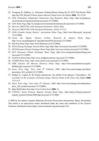 Energies 2008, 1 153
22. Trotignon, R.; Delbosc, A. Allowance Trading Patterns during the EU ETS Trial Period: What
does the CITL Reveal? Climate Report Mission Climat Caisse des Dépôts 2008, 13:1-13:36.
23. CITL (Community Independent Transaction Log) Registries Home Page; http://ec.europa.eu/
environment/ets/registrySearch.do (accessed 12/13/2008).
24. CITL Home Page; http://ec.europa.eu/environment/ets/welcome.do (accessed 12/13/2008).
25. Directive 2003/87/EC of the European Parliament. Article 16(4).
26. Directive 2003/87/EC of the European Parliament. Article 13 (2-3).
27. LEBA (London Energy Brokers’ Association) Home Page; http://www.leba.org.uk (accessed
12/13/2008).
28. Caisse des Dépôts, Finance Carbon, Research & Analysis Home Page ;
http://www.caissedesdepots.fr/ spip.php?article659 (accessed 12/13/2008).
29. BlueNext Home Page; http://www.bluenext.eu (12/13/2008).
30. EXAA (Energy Exchange Austria) Home Page; http://http://en.exaa.at/ (accessed 12/13/2008).
31. EEX (European Energy Exchange) Home Page; http://www.eex.com/en (accessed 12/13/2008).
32. ECX (European Climate Exchange) Home Page; http://www.europeanclimateexchange.com
(accessed 12/13/2008).
33. Nord Pool Home Page; http://www.nordpool.com/asa/ (accessed 12/13/2008).
34. CLIMEX Home Page ; http://www.climex.com (accessed 12/13/2008).
35. GME (Gestore del Mercato Elettrico) Home Page; http://www.mercatoelettrico.org/En/
Default.aspx (accessed 12/13/2008).
36. Eurex Press Page. News from 6th
February 2008; http://www.eurexchange.com/about/
press/press_562_en.html (12/13/2008).
37. Elabed, G.; Leguet, B. M. Project mechanisms: the rebirth of the phoenix. ClimatSphere, The
newsletter on the economics of climate change. Mission Climat of the Caisse Des Dépôts 2008,
13:1-13:5.
38. Eurex Press Page. News from 6th
February 2008; http://www.eurexchange.com/about/press/
press_556_en.html (accessed 12/13/2008).
39. Baby RGGI takes first steps. Point Carbon News 2008, 3,1.
40. UNFCCC, Kyoto Protocol, Registry Systems Home Page. http://unfccc.int/kyoto_protocol/
registry_systems/itl/items/4065.php (accessed 12/13/2008).
© 2008 by the authors; licensee Molecular Diversity Preservation International, Basel, Switzerland.
This article is an open-access article distributed under the terms and conditions of the Creative
Commons Attribution license (http://creativecommons.org/licenses/by/3.0/).
 