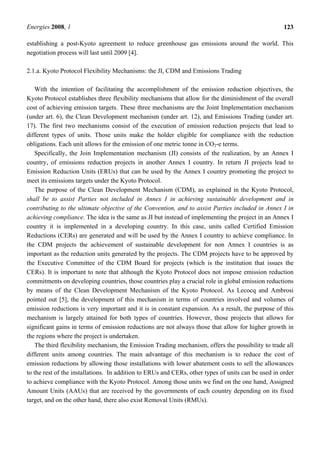 Energies 2008, 1 123
establishing a post-Kyoto agreement to reduce greenhouse gas emissions around the world. This
negotiation process will last until 2009 [4].
2.1.a. Kyoto Protocol Flexibility Mechanisms: the JI, CDM and Emissions Trading
With the intention of facilitating the accomplishment of the emission reduction objectives, the
Kyoto Protocol establishes three flexibility mechanisms that allow for the diminishment of the overall
cost of achieving emission targets. These three mechanisms are the Joint Implementation mechanism
(under art. 6), the Clean Development mechanism (under art. 12), and Emissions Trading (under art.
17). The first two mechanisms consist of the execution of emission reduction projects that lead to
different types of units. Those units make the holder eligible for compliance with the reduction
obligations. Each unit allows for the emission of one metric tonne in CO2-e terms.
Specifically, the Join Implementation mechanism (JI) consists of the realization, by an Annex I
country, of emissions reduction projects in another Annex I country. In return JI projects lead to
Emission Reduction Units (ERUs) that can be used by the Annex I country promoting the project to
meet its emissions targets under the Kyoto Protocol.
The purpose of the Clean Development Mechanism (CDM), as explained in the Kyoto Protocol,
shall be to assist Parties not included in Annex I in achieving sustainable development and in
contributing to the ultimate objective of the Convention, and to assist Parties included in Annex I in
achieving compliance. The idea is the same as JI but instead of implementing the project in an Annex I
country it is implemented in a developing country. In this case, units called Certified Emission
Reductions (CERs) are generated and will be used by the Annex I country to achieve compliance. In
the CDM projects the achievement of sustainable development for non Annex I countries is as
important as the reduction units generated by the projects. The CDM projects have to be approved by
the Executive Committee of the CDM Board for projects (which is the institution that issues the
CERs). It is important to note that although the Kyoto Protocol does not impose emission reduction
commitments on developing countries, those countries play a crucial role in global emission reductions
by means of the Clean Development Mechanism of the Kyoto Protocol. As Lecocq and Ambrosi
pointed out [5], the development of this mechanism in terms of countries involved and volumes of
emission reductions is very important and it is in constant expansion. As a result, the purpose of this
mechanism is largely attained for both types of countries. However, those projects that allows for
significant gains in terms of emission reductions are not always those that allow for higher growth in
the regions where the project is undertaken.
The third flexibility mechanism, the Emission Trading mechanism, offers the possibility to trade all
different units among countries. The main advantage of this mechanism is to reduce the cost of
emission reductions by allowing those installations with lower abatement costs to sell the allowances
to the rest of the installations. In addition to ERUs and CERs, other types of units can be used in order
to achieve compliance with the Kyoto Protocol. Among those units we find on the one hand, Assigned
Amount Units (AAUs) that are received by the governments of each country depending on its fixed
target, and on the other hand, there also exist Removal Units (RMUs).
 