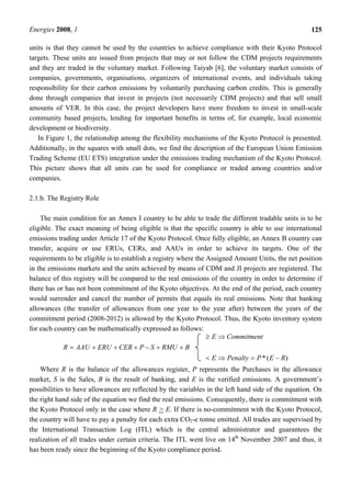 Energies 2008, 1 125
units is that they cannot be used by the countries to achieve compliance with their Kyoto Protocol
targets. These units are issued from projects that may or not follow the CDM projects requirements
and they are traded in the voluntary market. Following Taiyab [6], the voluntary market consists of
companies, governments, organisations, organizers of international events, and individuals taking
responsibility for their carbon emissions by voluntarily purchasing carbon credits. This is generally
done through companies that invest in projects (not necessarily CDM projects) and that sell small
amounts of VER. In this case, the project developers have more freedom to invest in small-scale
community based projects, lending for important benefits in terms of, for example, local economic
development or biodiversity.
In Figure 1, the relationship among the flexibility mechanisms of the Kyoto Protocol is presented.
Additionally, in the squares with small dots, we find the description of the European Union Emission
Trading Scheme (EU ETS) integration under the emissions trading mechanism of the Kyoto Protocol.
This picture shows that all units can be used for compliance or traded among countries and/or
companies.
2.1.b. The Registry Role
The main condition for an Annex I country to be able to trade the different tradable units is to be
eligible. The exact meaning of being eligible is that the specific country is able to use international
emissions trading under Article 17 of the Kyoto Protocol. Once fully eligible, an Annex B country can
transfer, acquire or use ERUs, CERs, and AAUs in order to achieve its targets. One of the
requirements to be eligible is to establish a registry where the Assigned Amount Units, the net position
in the emissions markets and the units achieved by means of CDM and JI projects are registered. The
balance of this registry will be compared to the real emissions of the country in order to determine if
there has or has not been commitment of the Kyoto objectives. At the end of the period, each country
would surrender and cancel the number of permits that equals its real emissions. Note that banking
allowances (the transfer of allowances from one year to the year after) between the years of the
commitment period (2008-2012) is allowed by the Kyoto Protocol. Thus, the Kyoto inventory system
for each country can be mathematically expressed as follows:
BRMUSPCERERUAAUR 
)(* REPPenaltyE
CommitmentE


Where R is the balance of the allowances register, P represents the Purchases in the allowance
market, S is the Sales, B is the result of banking, and E is the verified emissions. A government’s
possibilities to have allowances are reflected by the variables in the left hand side of the equation. On
the right hand side of the equation we find the real emissions. Consequently, there is commitment with
the Kyoto Protocol only in the case where R > E. If there is no-commitment with the Kyoto Protocol,
the country will have to pay a penalty for each extra CO2-e tonne emitted. All trades are supervised by
the International Transaction Log (ITL) which is the central administrator and guarantees the
realization of all trades under certain criteria. The ITL went live on 14th
November 2007 and thus, it
has been ready since the beginning of the Kyoto compliance period.
 