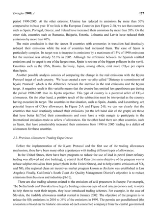 Energies 2008, 1 127
period 1990-2005. At the other extreme, Ukraine has reduced its emissions by more than 50%
compared to its base year. If we look to the European Countries (see Figure 2-B), we see that countries
such as Spain, Portugal, Greece, and Ireland have increased their emissions by more than 20%. On the
other side, countries such as Rumania, Bulgaria, Estonia, Lithuania and Latvia have reduced their
emissions by more than 40%.
The main conclusion is that the Annex B countries with economies in transition had drastically
reduced their emissions while the rest of countries had increased them. The case of Spain is
particularly complex. Its target was to increase its emissions by a maximum of 15% of 1990 emissions
but the increase was already 52.3% in 2005. Although the difference between the Spanish verified
emissions and its target is one of the largest ones, Spain is not one of the biggest polluters in the world.
Countries such as the USA, Russia, Germany, Japan, among others, emit more CO2-e per capita
than Spain.
Another possible analysis consists of comparing the change in the real emissions with the Kyoto
Protocol target of each country. We have created a new variable called “Distance to commitment of
Kyoto Protocol” which is the difference between the increase in the real emissions and the Kyoto
target. A negative result in this variable means that the country has emitted less greenhouse gas during
the period 1990-2005 than its Kyoto objective. This type of country is a potential seller of CO2-e
allowances. On the other hand, a positive result of the subtraction must be interpreted as the country
having exceeded its target. The countries in that situation, such as Spain, Austria, and Luxemburg, are
potential buyers of CO2-e allowances. In Figure 2-A and Figure 2-B, we can see clearly that the
countries that have drastically reduced their emissions (on the left hand side of the graph) are those
that have better fulfilled their commitments and even have a wide margin to participate in the
international emissions trade as sellers of allowances. On the other hand there are other countries, such
as Spain, that have considerably increased their emissions from 1990 to 2005 leading to a deficit of
allowances for these countries.
2.2. Previous Allowances Trading Experiences
Before the implementation of the Kyoto Protocol and the first use of the trading allowances
mechanism, there have been many other experiences with trading different types of allowances.
In the United States, there have been programs to reduce the use of lead in petrol (inter-refinery
trading was allowed and also banking), to control Acid Rain (the main objective of the program was to
reduce sulphur emissions from power plants in the United States), and to help control emissions of SO2
and NOx (the regional clean air incentives market program known as Reclaim was established in Los
Angeles). Finally, California’s South Coast Air Quality Management District’s objective is to reduce
emissions from business and industries [8-10].
There are also trading schemes related to the emissions of acid precursors in Europe. For example,
The Netherlands and Slovakia have legally binding emission caps of acid rain precursors and, in order
to help them to meet their targets, they have introduced trading schemes. For example, in the case of
Slovakia, the tradable allowances market started in January 2002. The objective of the program is to
reduce the SO2 emissions in 2010 to 36% of the emissions in 1999. The permits are grandfathered (the
allocation is based on the historic emissions of each concerned company) from the central government
 