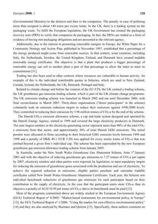 Energies 2008, 1 128
(Environmental Ministry) to the districts and then to the companies. The penalty in case of polluting
more than assigned is about 140 euros per excess tonne. In the UK, there is a trading system on the
packaging waste. To fulfil the European legislation, the UK Government has created the packaging
recovery note (PRN) to verify that companies do packaging. In fact, the PRNs are traded as a form of
evidence of having met packaging obligations and are presented to the relevant agency.
Additionally, due to the interest in promoting renewable energies in Europe, the White Paper for a
Community Strategy and Action Plan, published in November 1997, established that a percentage of
the energy produced might come from renewable sources. In that context, some countries, including
Italy, the Netherlands, Sweden, the United Kingdom, Finland, and Denmark have created tradable
renewable energy certificates. The objective is that a plant that produces a bigger percentage of
renewable energy can sell to another plant a part of that percentage to allow the latter to meet its
commitments [11].
Trading has also been used in other contexts where resources are vulnerable to human activity. An
example of this is the individual transferable quotas in fisheries, which are used in New Zealand,
Canada, Iceland, the Netherlands, the UK, Denmark, Portugal and Italy.
Related to climate change and before the creation of the EU ETS, the UK created a trading scheme,
the UK greenhouse gas emission trading scheme, which is part of the UK climate change programme.
The UK emissions trading scheme was launched in March 2002 and ran until December 2006, with
final reconciliation in March 2007. Thirty-three organisations ("direct participants" in the scheme)
voluntarily took on emission reduction targets to reduce their emissions against 1998-2000 levels.
They committed to reducing their emissions by 3.96 million tonnes of CO2-e by the end of the scheme.
The Danish CO2-e emission allowance scheme, a cap and trade system designed and operated by
the Danish Energy Agency, started in 1999 and covered the large electricity producers in Denmark.
The nine largest emitters in the electricity-generating sector represent more than 90% of the total CO2-
e emissions from that sector, and approximately 30% of total Danish GHG emissions. The initial
permits were allocated to firms according to their historical GHG emission levels between 1994 and
1998 and a penalty of DKK 40 (~EUR 5.30) was applied for every metric tonne of CO2-e that was
emitted beyond a given firm’s individual cap. The scheme has been superseded by the new European
greenhouse gas emission allowance trading scheme from January 2005.
In Australia, under the New South Wales Greenhouse Gas Abatement Scheme, from 1st
January
2003 and with the objective of reducing greenhouse gas emissions to 7.27 tonnes of CO2-e per capita
by 2007, electricity retailers and other parties were required, by legislation, to meet mandatory targets
for reducing the emission of greenhouse gases associated with the production and use of electricity. To
achieve the required reduction in emissions, eligible parties purchase and surrender tradable
certificates called New South Wales Greenhouse Abatement Certificates. Each year, the Scheme sets
individual benchmark reductions of greenhouse gas emissions for each participant based on their
contribution to the supply of electricity. In the case that the participant emits more CO2-e than its
objective a penalty of AUD 10.50 per tonne of CO2-e above its benchmark must be paid [12].
Most of the programs commented above are widely studied in the European Environment Agency
(EEA) Technical Report nº 8/2005: “Market-based instruments for environmental policy in Europe”
[13], the EEA Technical Report nº 1/2006: “Using the market for cost-effective environmental policy”
[14] and they are also analysed by Boemare and Quirion [15]. Specifically, these authors comment on
 