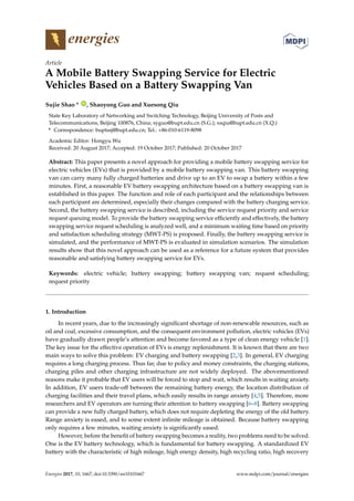 energies
Article
A Mobile Battery Swapping Service for Electric
Vehicles Based on a Battery Swapping Van
Sujie Shao * ID
, Shaoyong Guo and Xuesong Qiu
State Key Laboratory of Networking and Switching Technology, Beijing University of Posts and
Telecommunications, Beijing 100876, China; syguo@bupt.edu.cn (S.G.); xsqiu@bupt.edu.cn (X.Q.)
* Correspondence: buptssj@bupt.edu.cn; Tel.: +86-010-6119-8098
Academic Editor: Hongyu Wu
Received: 20 August 2017; Accepted: 19 October 2017; Published: 20 October 2017
Abstract: This paper presents a novel approach for providing a mobile battery swapping service for
electric vehicles (EVs) that is provided by a mobile battery swapping van. This battery swapping
van can carry many fully charged batteries and drive up to an EV to swap a battery within a few
minutes. First, a reasonable EV battery swapping architecture based on a battery swapping van is
established in this paper. The function and role of each participant and the relationships between
each participant are determined, especially their changes compared with the battery charging service.
Second, the battery swapping service is described, including the service request priority and service
request queuing model. To provide the battery swapping service efficiently and effectively, the battery
swapping service request scheduling is analyzed well, and a minimum waiting time based on priority
and satisfaction scheduling strategy (MWT-PS) is proposed. Finally, the battery swapping service is
simulated, and the performance of MWT-PS is evaluated in simulation scenarios. The simulation
results show that this novel approach can be used as a reference for a future system that provides
reasonable and satisfying battery swapping service for EVs.
Keywords: electric vehicle; battery swapping; battery swapping van; request scheduling;
request priority
1. Introduction
In recent years, due to the increasingly significant shortage of non-renewable resources, such as
oil and coal, excessive consumption, and the consequent environment pollution, electric vehicles (EVs)
have gradually drawn people’s attention and become favored as a type of clean energy vehicle [1].
The key issue for the effective operation of EVs is energy replenishment. It is known that there are two
main ways to solve this problem: EV charging and battery swapping [2,3]. In general, EV charging
requires a long charging process. Thus far, due to policy and money constraints, the charging stations,
charging piles and other charging infrastructure are not widely deployed. The abovementioned
reasons make it probable that EV users will be forced to stop and wait, which results in waiting anxiety.
In addition, EV users trade-off between the remaining battery energy, the location distribution of
charging facilities and their travel plans, which easily results in range anxiety [4,5]. Therefore, more
researchers and EV operators are turning their attention to battery swapping [6–8]. Battery swapping
can provide a new fully charged battery, which does not require depleting the energy of the old battery.
Range anxiety is eased, and to some extent infinite mileage is obtained. Because battery swapping
only requires a few minutes, waiting anxiety is significantly eased.
However, before the benefit of battery swapping becomes a reality, two problems need to be solved.
One is the EV battery technology, which is fundamental for battery swapping. A standardized EV
battery with the characteristic of high mileage, high energy density, high recycling ratio, high recovery
Energies 2017, 10, 1667; doi:10.3390/en10101667 www.mdpi.com/journal/energies
 