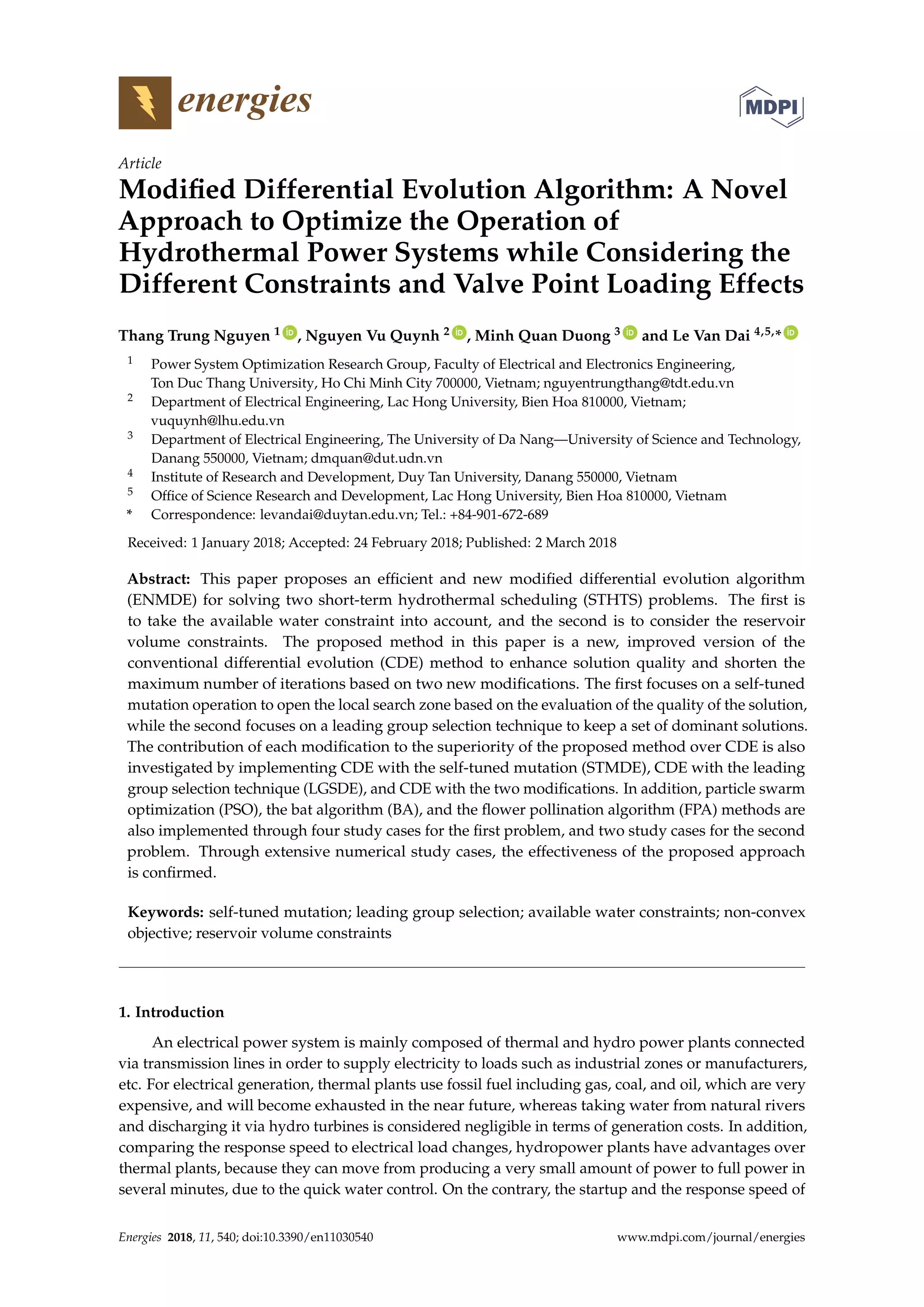 energies
Article
Modified Differential Evolution Algorithm: A Novel
Approach to Optimize the Operation of
Hydrothermal Power Systems while Considering the
Different Constraints and Valve Point Loading Effects
Thang Trung Nguyen 1 ID
, Nguyen Vu Quynh 2 ID
, Minh Quan Duong 3 ID
and Le Van Dai 4,5,* ID
1 Power System Optimization Research Group, Faculty of Electrical and Electronics Engineering,
Ton Duc Thang University, Ho Chi Minh City 700000, Vietnam; nguyentrungthang@tdt.edu.vn
2 Department of Electrical Engineering, Lac Hong University, Bien Hoa 810000, Vietnam;
vuquynh@lhu.edu.vn
3 Department of Electrical Engineering, The University of Da Nang—University of Science and Technology,
Danang 550000, Vietnam; dmquan@dut.udn.vn
4 Institute of Research and Development, Duy Tan University, Danang 550000, Vietnam
5 Office of Science Research and Development, Lac Hong University, Bien Hoa 810000, Vietnam
* Correspondence: levandai@duytan.edu.vn; Tel.: +84-901-672-689
Received: 1 January 2018; Accepted: 24 February 2018; Published: 2 March 2018
Abstract: This paper proposes an efficient and new modified differential evolution algorithm
(ENMDE) for solving two short-term hydrothermal scheduling (STHTS) problems. The first is
to take the available water constraint into account, and the second is to consider the reservoir
volume constraints. The proposed method in this paper is a new, improved version of the
conventional differential evolution (CDE) method to enhance solution quality and shorten the
maximum number of iterations based on two new modifications. The first focuses on a self-tuned
mutation operation to open the local search zone based on the evaluation of the quality of the solution,
while the second focuses on a leading group selection technique to keep a set of dominant solutions.
The contribution of each modification to the superiority of the proposed method over CDE is also
investigated by implementing CDE with the self-tuned mutation (STMDE), CDE with the leading
group selection technique (LGSDE), and CDE with the two modifications. In addition, particle swarm
optimization (PSO), the bat algorithm (BA), and the flower pollination algorithm (FPA) methods are
also implemented through four study cases for the first problem, and two study cases for the second
problem. Through extensive numerical study cases, the effectiveness of the proposed approach
is confirmed.
Keywords: self-tuned mutation; leading group selection; available water constraints; non-convex
objective; reservoir volume constraints
1. Introduction
An electrical power system is mainly composed of thermal and hydro power plants connected
via transmission lines in order to supply electricity to loads such as industrial zones or manufacturers,
etc. For electrical generation, thermal plants use fossil fuel including gas, coal, and oil, which are very
expensive, and will become exhausted in the near future, whereas taking water from natural rivers
and discharging it via hydro turbines is considered negligible in terms of generation costs. In addition,
comparing the response speed to electrical load changes, hydropower plants have advantages over
thermal plants, because they can move from producing a very small amount of power to full power in
several minutes, due to the quick water control. On the contrary, the startup and the response speed of
Energies 2018, 11, 540; doi:10.3390/en11030540 www.mdpi.com/journal/energies
 