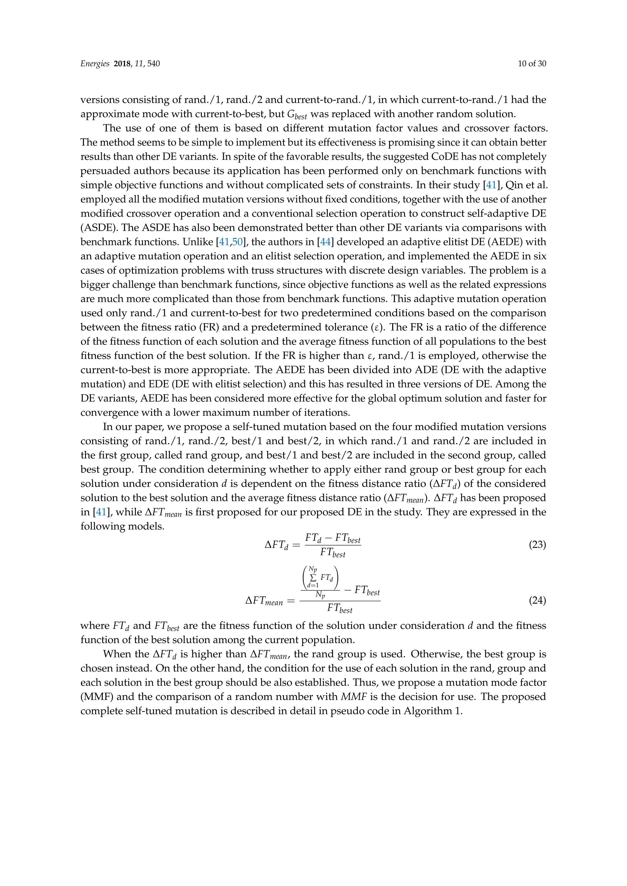Energies 2018, 11, 540 10 of 30
versions consisting of rand./1, rand./2 and current-to-rand./1, in which current-to-rand./1 had the
approximate mode with current-to-best, but Gbest was replaced with another random solution.
The use of one of them is based on different mutation factor values and crossover factors.
The method seems to be simple to implement but its effectiveness is promising since it can obtain better
results than other DE variants. In spite of the favorable results, the suggested CoDE has not completely
persuaded authors because its application has been performed only on benchmark functions with
simple objective functions and without complicated sets of constraints. In their study [41], Qin et al.
employed all the modified mutation versions without fixed conditions, together with the use of another
modified crossover operation and a conventional selection operation to construct self-adaptive DE
(ASDE). The ASDE has also been demonstrated better than other DE variants via comparisons with
benchmark functions. Unlike [41,50], the authors in [44] developed an adaptive elitist DE (AEDE) with
an adaptive mutation operation and an elitist selection operation, and implemented the AEDE in six
cases of optimization problems with truss structures with discrete design variables. The problem is a
bigger challenge than benchmark functions, since objective functions as well as the related expressions
are much more complicated than those from benchmark functions. This adaptive mutation operation
used only rand./1 and current-to-best for two predetermined conditions based on the comparison
between the fitness ratio (FR) and a predetermined tolerance (ε). The FR is a ratio of the difference
of the fitness function of each solution and the average fitness function of all populations to the best
fitness function of the best solution. If the FR is higher than ε, rand./1 is employed, otherwise the
current-to-best is more appropriate. The AEDE has been divided into ADE (DE with the adaptive
mutation) and EDE (DE with elitist selection) and this has resulted in three versions of DE. Among the
DE variants, AEDE has been considered more effective for the global optimum solution and faster for
convergence with a lower maximum number of iterations.
In our paper, we propose a self-tuned mutation based on the four modified mutation versions
consisting of rand./1, rand./2, best/1 and best/2, in which rand./1 and rand./2 are included in
the first group, called rand group, and best/1 and best/2 are included in the second group, called
best group. The condition determining whether to apply either rand group or best group for each
solution under consideration d is dependent on the fitness distance ratio (∆FTd) of the considered
solution to the best solution and the average fitness distance ratio (∆FTmean). ∆FTd has been proposed
in [41], while ∆FTmean is first proposed for our proposed DE in the study. They are expressed in the
following models.
∆FTd =
FTd − FTbest
FTbest
(23)
∆FTmean =
Np
∑
d=1
FTd
!
Np
− FTbest
FTbest
(24)
where FTd and FTbest are the fitness function of the solution under consideration d and the fitness
function of the best solution among the current population.
When the ∆FTd is higher than ∆FTmean, the rand group is used. Otherwise, the best group is
chosen instead. On the other hand, the condition for the use of each solution in the rand, group and
each solution in the best group should be also established. Thus, we propose a mutation mode factor
(MMF) and the comparison of a random number with MMF is the decision for use. The proposed
complete self-tuned mutation is described in detail in pseudo code in Algorithm 1.
 