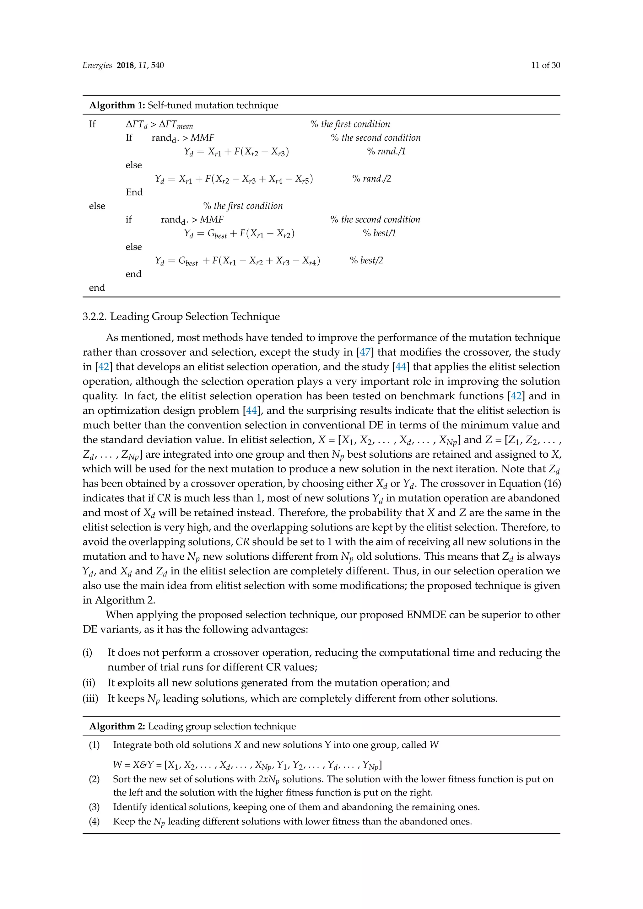 Energies 2018, 11, 540 11 of 30
Algorithm 1: Self-tuned mutation technique
If ∆FTd  ∆FTmean % the first condition
If randd.  MMF % the second condition
Yd = Xr1 + F(Xr2 − Xr3) % rand./1
else
Yd = Xr1 + F(Xr2 − Xr3 + Xr4 − Xr5) % rand./2
End
else % the first condition
if randd.  MMF % the second condition
Yd = Gbest + F(Xr1 − Xr2) % best/1
else
Yd = Gbest + F(Xr1 − Xr2 + Xr3 − Xr4) % best/2
end
end
3.2.2. Leading Group Selection Technique
As mentioned, most methods have tended to improve the performance of the mutation technique
rather than crossover and selection, except the study in [47] that modifies the crossover, the study
in [42] that develops an elitist selection operation, and the study [44] that applies the elitist selection
operation, although the selection operation plays a very important role in improving the solution
quality. In fact, the elitist selection operation has been tested on benchmark functions [42] and in
an optimization design problem [44], and the surprising results indicate that the elitist selection is
much better than the convention selection in conventional DE in terms of the minimum value and
the standard deviation value. In elitist selection, X = [X1, X2, . . . , Xd, . . . , XNp] and Z = [Z1, Z2, . . . ,
Zd, . . . , ZNp] are integrated into one group and then Np best solutions are retained and assigned to X,
which will be used for the next mutation to produce a new solution in the next iteration. Note that Zd
has been obtained by a crossover operation, by choosing either Xd or Yd. The crossover in Equation (16)
indicates that if CR is much less than 1, most of new solutions Yd in mutation operation are abandoned
and most of Xd will be retained instead. Therefore, the probability that X and Z are the same in the
elitist selection is very high, and the overlapping solutions are kept by the elitist selection. Therefore, to
avoid the overlapping solutions, CR should be set to 1 with the aim of receiving all new solutions in the
mutation and to have Np new solutions different from Np old solutions. This means that Zd is always
Yd, and Xd and Zd in the elitist selection are completely different. Thus, in our selection operation we
also use the main idea from elitist selection with some modifications; the proposed technique is given
in Algorithm 2.
When applying the proposed selection technique, our proposed ENMDE can be superior to other
DE variants, as it has the following advantages:
(i) It does not perform a crossover operation, reducing the computational time and reducing the
number of trial runs for different CR values;
(ii) It exploits all new solutions generated from the mutation operation; and
(iii) It keeps Np leading solutions, which are completely different from other solutions.
Algorithm 2: Leading group selection technique
(1) Integrate both old solutions X and new solutions Y into one group, called W
W = XY = [X1, X2, . . . , Xd, . . . , XNp, Y1, Y2, . . . , Yd, . . . , YNp]
(2) Sort the new set of solutions with 2xNp solutions. The solution with the lower fitness function is put on
the left and the solution with the higher fitness function is put on the right.
(3) Identify identical solutions, keeping one of them and abandoning the remaining ones.
(4) Keep the Np leading different solutions with lower fitness than the abandoned ones.
 