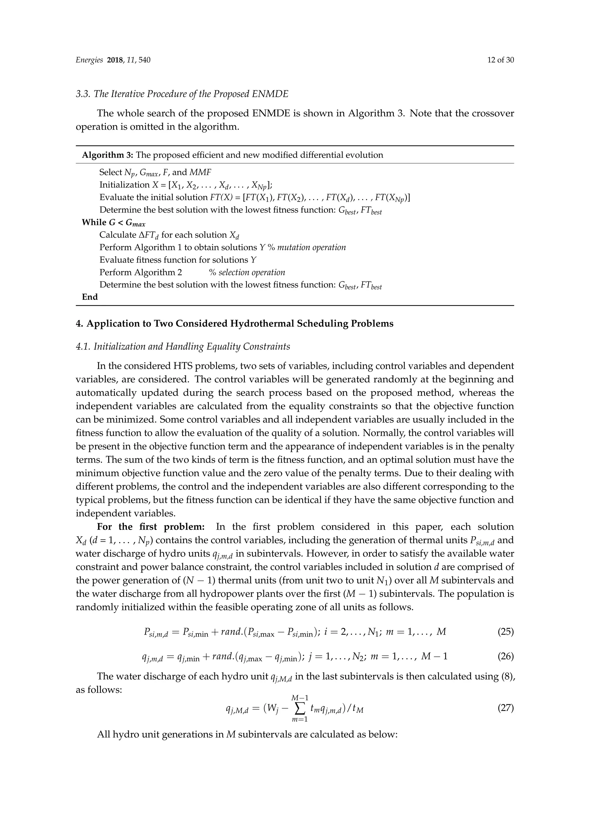 Energies 2018, 11, 540 12 of 30
3.3. The Iterative Procedure of the Proposed ENMDE
The whole search of the proposed ENMDE is shown in Algorithm 3. Note that the crossover
operation is omitted in the algorithm.
Algorithm 3: The proposed efficient and new modified differential evolution
Select Np, Gmax, F, and MMF
Initialization X = [X1, X2, . . . , Xd, . . . , XNp];
Evaluate the initial solution FT(X) = [FT(X1), FT(X2), . . . , FT(Xd), . . . , FT(XNp)]
Determine the best solution with the lowest fitness function: Gbest, FTbest
While G  Gmax
Calculate ∆FTd for each solution Xd
Perform Algorithm 1 to obtain solutions Y % mutation operation
Evaluate fitness function for solutions Y
Perform Algorithm 2 % selection operation
Determine the best solution with the lowest fitness function: Gbest, FTbest
End
4. Application to Two Considered Hydrothermal Scheduling Problems
4.1. Initialization and Handling Equality Constraints
In the considered HTS problems, two sets of variables, including control variables and dependent
variables, are considered. The control variables will be generated randomly at the beginning and
automatically updated during the search process based on the proposed method, whereas the
independent variables are calculated from the equality constraints so that the objective function
can be minimized. Some control variables and all independent variables are usually included in the
fitness function to allow the evaluation of the quality of a solution. Normally, the control variables will
be present in the objective function term and the appearance of independent variables is in the penalty
terms. The sum of the two kinds of term is the fitness function, and an optimal solution must have the
minimum objective function value and the zero value of the penalty terms. Due to their dealing with
different problems, the control and the independent variables are also different corresponding to the
typical problems, but the fitness function can be identical if they have the same objective function and
independent variables.
For the first problem: In the first problem considered in this paper, each solution
Xd (d = 1, . . . , Np) contains the control variables, including the generation of thermal units Psi,m,d and
water discharge of hydro units qj,m,d in subintervals. However, in order to satisfy the available water
constraint and power balance constraint, the control variables included in solution d are comprised of
the power generation of (N − 1) thermal units (from unit two to unit N1) over all M subintervals and
the water discharge from all hydropower plants over the first (M − 1) subintervals. The population is
randomly initialized within the feasible operating zone of all units as follows.
Psi,m,d = Psi,min + rand.(Psi,max − Psi,min); i = 2, . . . , N1; m = 1, . . . , M (25)
qj,m,d = qj,min + rand.(qj,max − qj,min); j = 1, . . . , N2; m = 1, . . . , M − 1 (26)
The water discharge of each hydro unit qj,M,d in the last subintervals is then calculated using (8),
as follows:
qj,M,d = (Wj −
M−1
∑
m=1
tmqj,m,d)/tM (27)
All hydro unit generations in M subintervals are calculated as below:
 