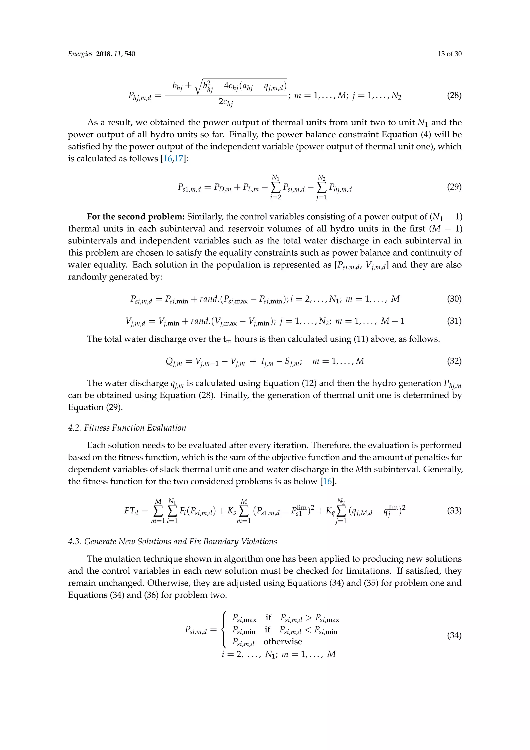 Energies 2018, 11, 540 13 of 30
Phj,m,d =
−bhj ±
q
b2
hj − 4chj(ahj − qj,m,d)
2chj
; m = 1, . . . , M; j = 1, . . . , N2 (28)
As a result, we obtained the power output of thermal units from unit two to unit N1 and the
power output of all hydro units so far. Finally, the power balance constraint Equation (4) will be
satisfied by the power output of the independent variable (power output of thermal unit one), which
is calculated as follows [16,17]:
Ps1,m,d = PD,m + PL,m −
N1
∑
i=2
Psi,m,d −
N2
∑
j=1
Phj,m,d (29)
For the second problem: Similarly, the control variables consisting of a power output of (N1 − 1)
thermal units in each subinterval and reservoir volumes of all hydro units in the first (M − 1)
subintervals and independent variables such as the total water discharge in each subinterval in
this problem are chosen to satisfy the equality constraints such as power balance and continuity of
water equality. Each solution in the population is represented as [Psi,m,d, Vj,m,d] and they are also
randomly generated by:
Psi,m,d = Psi,min + rand.(Psi,max − Psi,min); i = 2, . . . , N1; m = 1, . . . , M (30)
Vj,m,d = Vj,min + rand.(Vj,max − Vj,min); j = 1, . . . , N2; m = 1, . . . , M − 1 (31)
The total water discharge over the tm hours is then calculated using (11) above, as follows.
Qj,m = Vj,m−1 − Vj,m + Ij,m − Sj,m; m = 1, . . . , M (32)
The water discharge qj,m is calculated using Equation (12) and then the hydro generation Phj,m
can be obtained using Equation (28). Finally, the generation of thermal unit one is determined by
Equation (29).
4.2. Fitness Function Evaluation
Each solution needs to be evaluated after every iteration. Therefore, the evaluation is performed
based on the fitness function, which is the sum of the objective function and the amount of penalties for
dependent variables of slack thermal unit one and water discharge in the Mth subinterval. Generally,
the fitness function for the two considered problems is as below [16].
FTd =
M
∑
m=1
N1
∑
i=1
Fi(Psi,m,d) + Ks
M
∑
m=1
(Ps1,m,d − Plim
s1 )2
+ Kq
N2
∑
j=1
(qj,M,d − qlim
j )2
(33)
4.3. Generate New Solutions and Fix Boundary Violations
The mutation technique shown in algorithm one has been applied to producing new solutions
and the control variables in each new solution must be checked for limitations. If satisfied, they
remain unchanged. Otherwise, they are adjusted using Equations (34) and (35) for problem one and
Equations (34) and (36) for problem two.
Psi,m,d =





Psi,max if Psi,m,d  Psi,max
Psi,min if Psi,m,d  Psi,min
Psi,m,d otherwise
i = 2, . . . , N1; m = 1, . . . , M
(34)
 