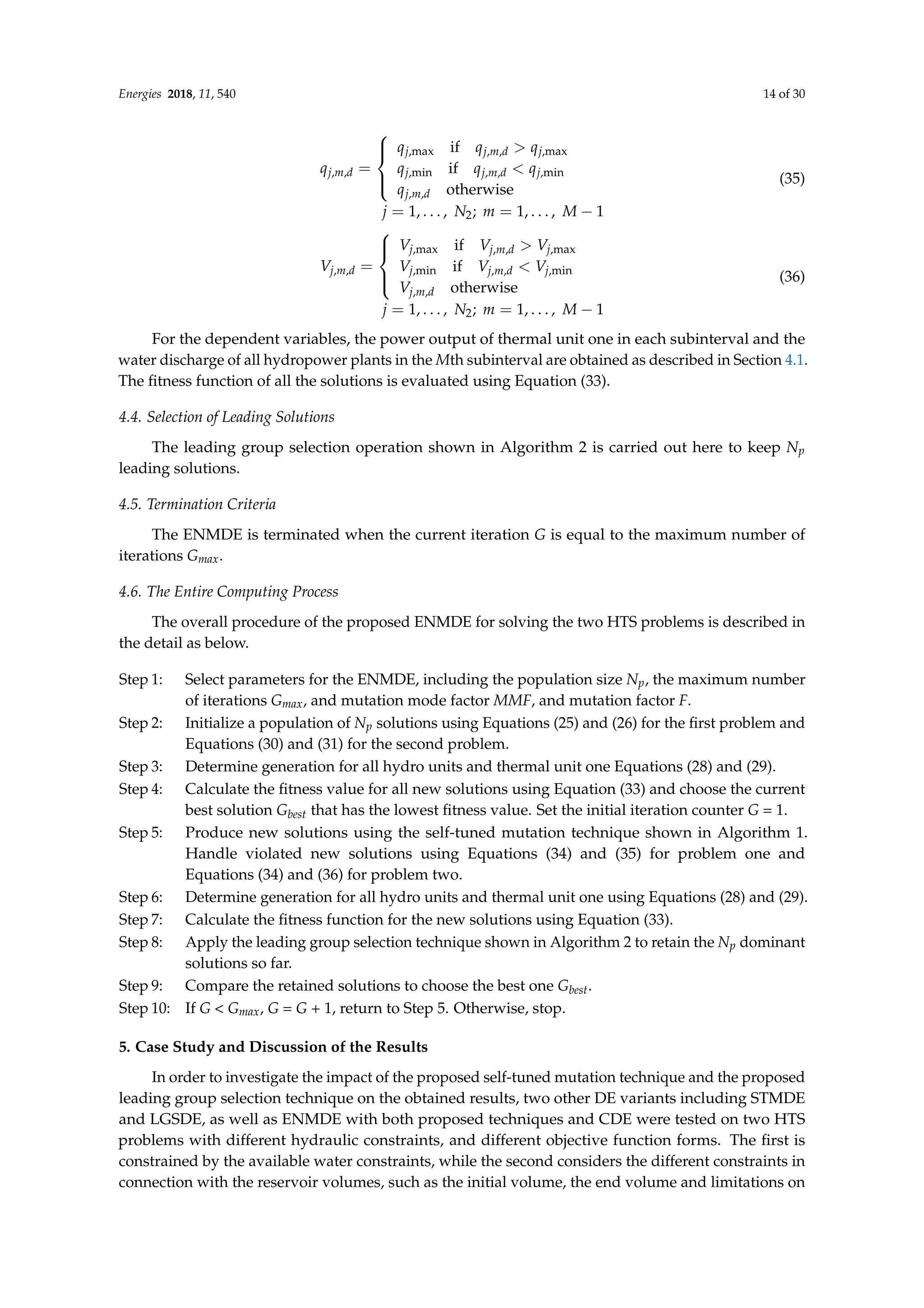 Energies 2018, 11, 540 14 of 30
qj,m,d =





qj,max if qj,m,d  qj,max
qj,min if qj,m,d  qj,min
qj,m,d otherwise
j = 1, . . . , N2; m = 1, . . . , M − 1
(35)
Vj,m,d =





Vj,max if Vj,m,d  Vj,max
Vj,min if Vj,m,d  Vj,min
Vj,m,d otherwise
j = 1, . . . , N2; m = 1, . . . , M − 1
(36)
For the dependent variables, the power output of thermal unit one in each subinterval and the
water discharge of all hydropower plants in the Mth subinterval are obtained as described in Section 4.1.
The fitness function of all the solutions is evaluated using Equation (33).
4.4. Selection of Leading Solutions
The leading group selection operation shown in Algorithm 2 is carried out here to keep Np
leading solutions.
4.5. Termination Criteria
The ENMDE is terminated when the current iteration G is equal to the maximum number of
iterations Gmax.
4.6. The Entire Computing Process
The overall procedure of the proposed ENMDE for solving the two HTS problems is described in
the detail as below.
Step 1: Select parameters for the ENMDE, including the population size Np, the maximum number
of iterations Gmax, and mutation mode factor MMF, and mutation factor F.
Step 2: Initialize a population of Np solutions using Equations (25) and (26) for the first problem and
Equations (30) and (31) for the second problem.
Step 3: Determine generation for all hydro units and thermal unit one Equations (28) and (29).
Step 4: Calculate the fitness value for all new solutions using Equation (33) and choose the current
best solution Gbest that has the lowest fitness value. Set the initial iteration counter G = 1.
Step 5: Produce new solutions using the self-tuned mutation technique shown in Algorithm 1.
Handle violated new solutions using Equations (34) and (35) for problem one and
Equations (34) and (36) for problem two.
Step 6: Determine generation for all hydro units and thermal unit one using Equations (28) and (29).
Step 7: Calculate the fitness function for the new solutions using Equation (33).
Step 8: Apply the leading group selection technique shown in Algorithm 2 to retain the Np dominant
solutions so far.
Step 9: Compare the retained solutions to choose the best one Gbest.
Step 10: If G  Gmax, G = G + 1, return to Step 5. Otherwise, stop.
5. Case Study and Discussion of the Results
In order to investigate the impact of the proposed self-tuned mutation technique and the proposed
leading group selection technique on the obtained results, two other DE variants including STMDE
and LGSDE, as well as ENMDE with both proposed techniques and CDE were tested on two HTS
problems with different hydraulic constraints, and different objective function forms. The first is
constrained by the available water constraints, while the second considers the different constraints in
connection with the reservoir volumes, such as the initial volume, the end volume and limitations on
 