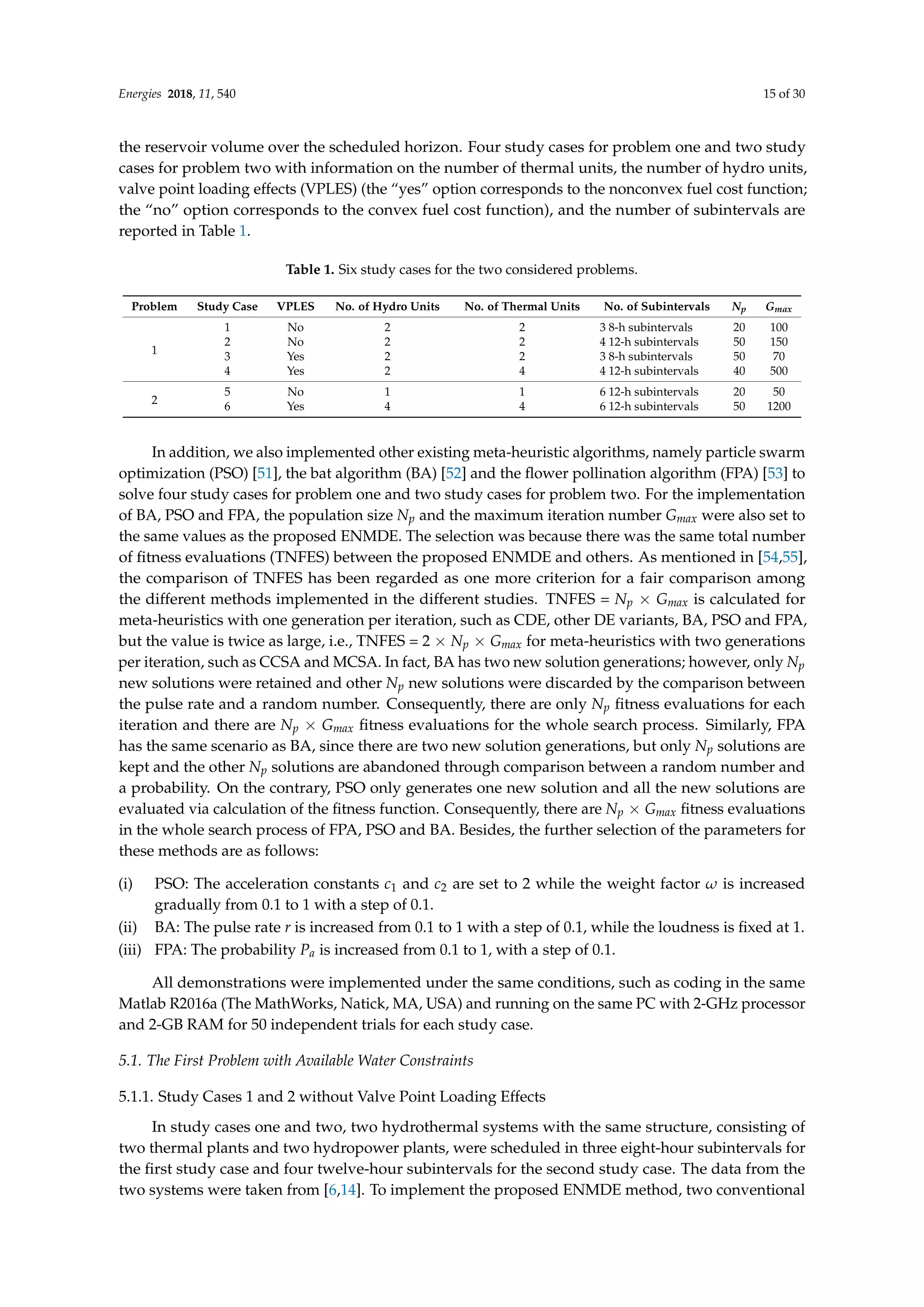Energies 2018, 11, 540 15 of 30
the reservoir volume over the scheduled horizon. Four study cases for problem one and two study
cases for problem two with information on the number of thermal units, the number of hydro units,
valve point loading effects (VPLES) (the “yes” option corresponds to the nonconvex fuel cost function;
the “no” option corresponds to the convex fuel cost function), and the number of subintervals are
reported in Table 1.
Table 1. Six study cases for the two considered problems.
Problem Study Case VPLES No. of Hydro Units No. of Thermal Units No. of Subintervals Np Gmax
1
1 No 2 2 3 8-h subintervals 20 100
2 No 2 2 4 12-h subintervals 50 150
3 Yes 2 2 3 8-h subintervals 50 70
4 Yes 2 4 4 12-h subintervals 40 500
2
5 No 1 1 6 12-h subintervals 20 50
6 Yes 4 4 6 12-h subintervals 50 1200
In addition, we also implemented other existing meta-heuristic algorithms, namely particle swarm
optimization (PSO) [51], the bat algorithm (BA) [52] and the flower pollination algorithm (FPA) [53] to
solve four study cases for problem one and two study cases for problem two. For the implementation
of BA, PSO and FPA, the population size Np and the maximum iteration number Gmax were also set to
the same values as the proposed ENMDE. The selection was because there was the same total number
of fitness evaluations (TNFES) between the proposed ENMDE and others. As mentioned in [54,55],
the comparison of TNFES has been regarded as one more criterion for a fair comparison among
the different methods implemented in the different studies. TNFES = Np × Gmax is calculated for
meta-heuristics with one generation per iteration, such as CDE, other DE variants, BA, PSO and FPA,
but the value is twice as large, i.e., TNFES = 2 × Np × Gmax for meta-heuristics with two generations
per iteration, such as CCSA and MCSA. In fact, BA has two new solution generations; however, only Np
new solutions were retained and other Np new solutions were discarded by the comparison between
the pulse rate and a random number. Consequently, there are only Np fitness evaluations for each
iteration and there are Np × Gmax fitness evaluations for the whole search process. Similarly, FPA
has the same scenario as BA, since there are two new solution generations, but only Np solutions are
kept and the other Np solutions are abandoned through comparison between a random number and
a probability. On the contrary, PSO only generates one new solution and all the new solutions are
evaluated via calculation of the fitness function. Consequently, there are Np × Gmax fitness evaluations
in the whole search process of FPA, PSO and BA. Besides, the further selection of the parameters for
these methods are as follows:
(i) PSO: The acceleration constants c1 and c2 are set to 2 while the weight factor ω is increased
gradually from 0.1 to 1 with a step of 0.1.
(ii) BA: The pulse rate r is increased from 0.1 to 1 with a step of 0.1, while the loudness is fixed at 1.
(iii) FPA: The probability Pa is increased from 0.1 to 1, with a step of 0.1.
All demonstrations were implemented under the same conditions, such as coding in the same
Matlab R2016a (The MathWorks, Natick, MA, USA) and running on the same PC with 2-GHz processor
and 2-GB RAM for 50 independent trials for each study case.
5.1. The First Problem with Available Water Constraints
5.1.1. Study Cases 1 and 2 without Valve Point Loading Effects
In study cases one and two, two hydrothermal systems with the same structure, consisting of
two thermal plants and two hydropower plants, were scheduled in three eight-hour subintervals for
the first study case and four twelve-hour subintervals for the second study case. The data from the
two systems were taken from [6,14]. To implement the proposed ENMDE method, two conventional
 