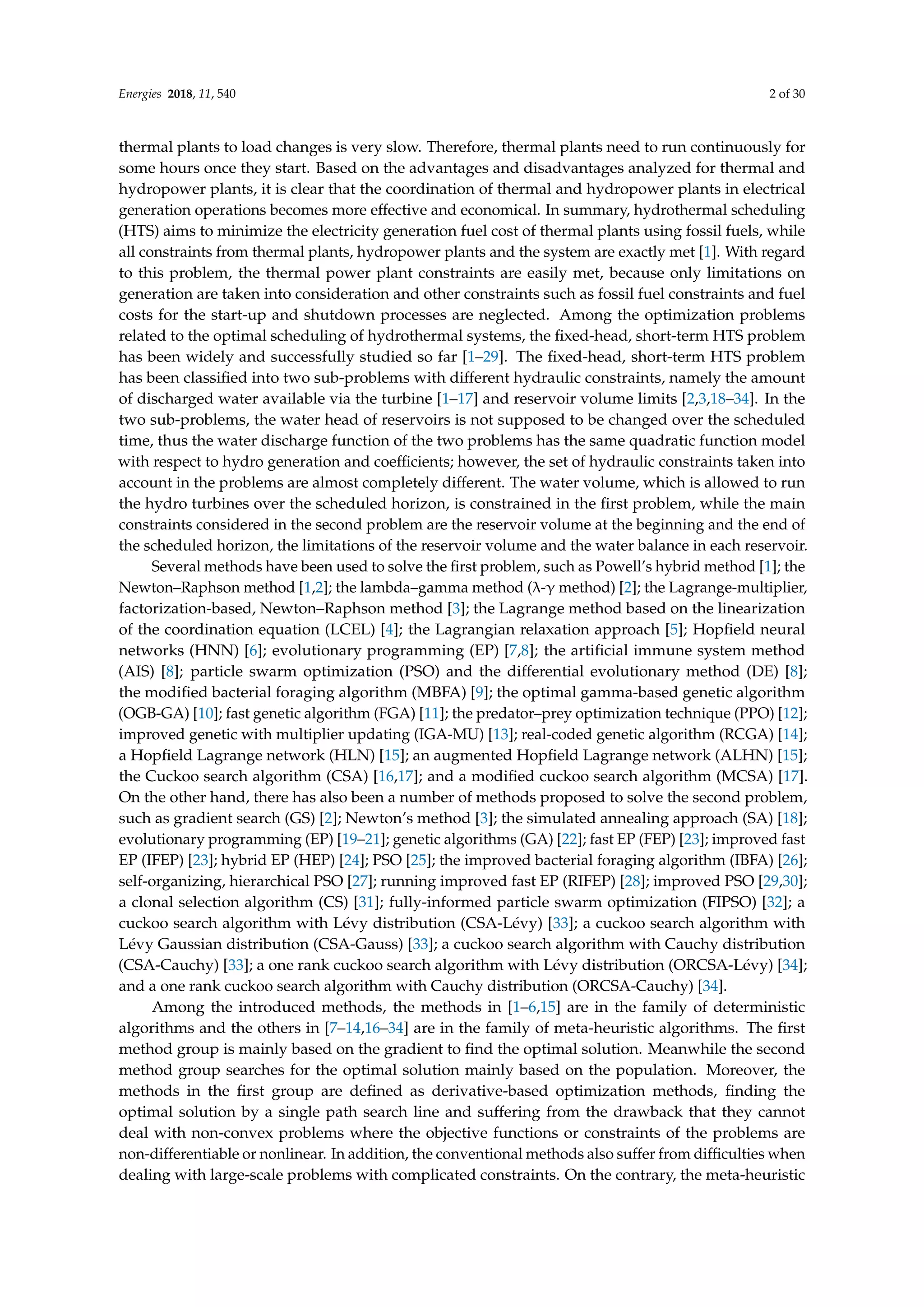 Energies 2018, 11, 540 2 of 30
thermal plants to load changes is very slow. Therefore, thermal plants need to run continuously for
some hours once they start. Based on the advantages and disadvantages analyzed for thermal and
hydropower plants, it is clear that the coordination of thermal and hydropower plants in electrical
generation operations becomes more effective and economical. In summary, hydrothermal scheduling
(HTS) aims to minimize the electricity generation fuel cost of thermal plants using fossil fuels, while
all constraints from thermal plants, hydropower plants and the system are exactly met [1]. With regard
to this problem, the thermal power plant constraints are easily met, because only limitations on
generation are taken into consideration and other constraints such as fossil fuel constraints and fuel
costs for the start-up and shutdown processes are neglected. Among the optimization problems
related to the optimal scheduling of hydrothermal systems, the fixed-head, short-term HTS problem
has been widely and successfully studied so far [1–29]. The fixed-head, short-term HTS problem
has been classified into two sub-problems with different hydraulic constraints, namely the amount
of discharged water available via the turbine [1–17] and reservoir volume limits [2,3,18–34]. In the
two sub-problems, the water head of reservoirs is not supposed to be changed over the scheduled
time, thus the water discharge function of the two problems has the same quadratic function model
with respect to hydro generation and coefficients; however, the set of hydraulic constraints taken into
account in the problems are almost completely different. The water volume, which is allowed to run
the hydro turbines over the scheduled horizon, is constrained in the first problem, while the main
constraints considered in the second problem are the reservoir volume at the beginning and the end of
the scheduled horizon, the limitations of the reservoir volume and the water balance in each reservoir.
Several methods have been used to solve the first problem, such as Powell’s hybrid method [1]; the
Newton–Raphson method [1,2]; the lambda–gamma method (λ-γ method) [2]; the Lagrange-multiplier,
factorization-based, Newton–Raphson method [3]; the Lagrange method based on the linearization
of the coordination equation (LCEL) [4]; the Lagrangian relaxation approach [5]; Hopfield neural
networks (HNN) [6]; evolutionary programming (EP) [7,8]; the artificial immune system method
(AIS) [8]; particle swarm optimization (PSO) and the differential evolutionary method (DE) [8];
the modified bacterial foraging algorithm (MBFA) [9]; the optimal gamma-based genetic algorithm
(OGB-GA) [10]; fast genetic algorithm (FGA) [11]; the predator–prey optimization technique (PPO) [12];
improved genetic with multiplier updating (IGA-MU) [13]; real-coded genetic algorithm (RCGA) [14];
a Hopfield Lagrange network (HLN) [15]; an augmented Hopfield Lagrange network (ALHN) [15];
the Cuckoo search algorithm (CSA) [16,17]; and a modified cuckoo search algorithm (MCSA) [17].
On the other hand, there has also been a number of methods proposed to solve the second problem,
such as gradient search (GS) [2]; Newton’s method [3]; the simulated annealing approach (SA) [18];
evolutionary programming (EP) [19–21]; genetic algorithms (GA) [22]; fast EP (FEP) [23]; improved fast
EP (IFEP) [23]; hybrid EP (HEP) [24]; PSO [25]; the improved bacterial foraging algorithm (IBFA) [26];
self-organizing, hierarchical PSO [27]; running improved fast EP (RIFEP) [28]; improved PSO [29,30];
a clonal selection algorithm (CS) [31]; fully-informed particle swarm optimization (FIPSO) [32]; a
cuckoo search algorithm with Lévy distribution (CSA-Lévy) [33]; a cuckoo search algorithm with
Lévy Gaussian distribution (CSA-Gauss) [33]; a cuckoo search algorithm with Cauchy distribution
(CSA-Cauchy) [33]; a one rank cuckoo search algorithm with Lévy distribution (ORCSA-Lévy) [34];
and a one rank cuckoo search algorithm with Cauchy distribution (ORCSA-Cauchy) [34].
Among the introduced methods, the methods in [1–6,15] are in the family of deterministic
algorithms and the others in [7–14,16–34] are in the family of meta-heuristic algorithms. The first
method group is mainly based on the gradient to find the optimal solution. Meanwhile the second
method group searches for the optimal solution mainly based on the population. Moreover, the
methods in the first group are defined as derivative-based optimization methods, finding the
optimal solution by a single path search line and suffering from the drawback that they cannot
deal with non-convex problems where the objective functions or constraints of the problems are
non-differentiable or nonlinear. In addition, the conventional methods also suffer from difficulties when
dealing with large-scale problems with complicated constraints. On the contrary, the meta-heuristic
 