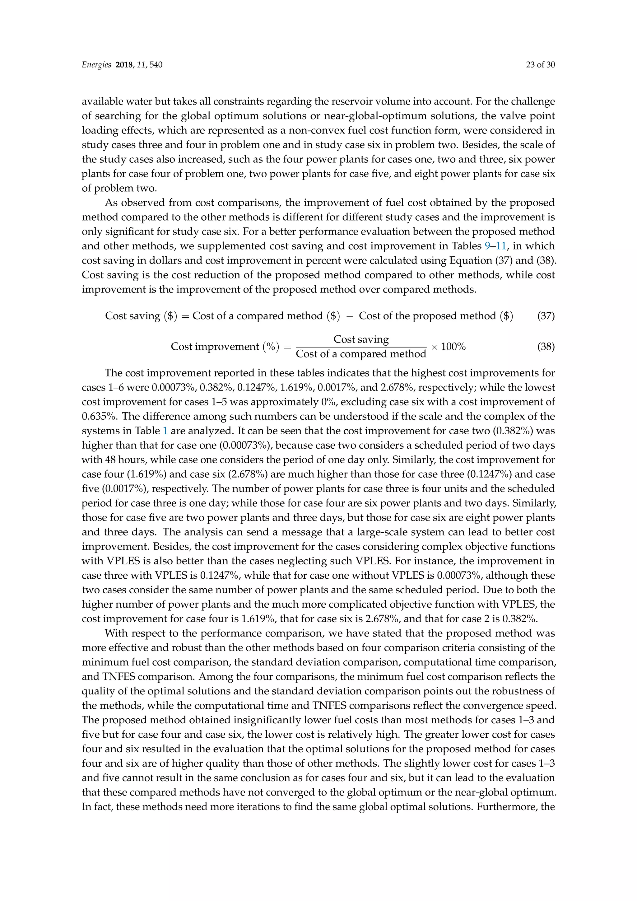 Energies 2018, 11, 540 23 of 30
available water but takes all constraints regarding the reservoir volume into account. For the challenge
of searching for the global optimum solutions or near-global-optimum solutions, the valve point
loading effects, which are represented as a non-convex fuel cost function form, were considered in
study cases three and four in problem one and in study case six in problem two. Besides, the scale of
the study cases also increased, such as the four power plants for cases one, two and three, six power
plants for case four of problem one, two power plants for case five, and eight power plants for case six
of problem two.
As observed from cost comparisons, the improvement of fuel cost obtained by the proposed
method compared to the other methods is different for different study cases and the improvement is
only significant for study case six. For a better performance evaluation between the proposed method
and other methods, we supplemented cost saving and cost improvement in Tables 9–11, in which
cost saving in dollars and cost improvement in percent were calculated using Equation (37) and (38).
Cost saving is the cost reduction of the proposed method compared to other methods, while cost
improvement is the improvement of the proposed method over compared methods.
Cost saving ($) = Cost of a compared method ($) − Cost of the proposed method ($) (37)
Cost improvement (%) =
Cost saving
Cost of a compared method
× 100% (38)
The cost improvement reported in these tables indicates that the highest cost improvements for
cases 1–6 were 0.00073%, 0.382%, 0.1247%, 1.619%, 0.0017%, and 2.678%, respectively; while the lowest
cost improvement for cases 1–5 was approximately 0%, excluding case six with a cost improvement of
0.635%. The difference among such numbers can be understood if the scale and the complex of the
systems in Table 1 are analyzed. It can be seen that the cost improvement for case two (0.382%) was
higher than that for case one (0.00073%), because case two considers a scheduled period of two days
with 48 hours, while case one considers the period of one day only. Similarly, the cost improvement for
case four (1.619%) and case six (2.678%) are much higher than those for case three (0.1247%) and case
five (0.0017%), respectively. The number of power plants for case three is four units and the scheduled
period for case three is one day; while those for case four are six power plants and two days. Similarly,
those for case five are two power plants and three days, but those for case six are eight power plants
and three days. The analysis can send a message that a large-scale system can lead to better cost
improvement. Besides, the cost improvement for the cases considering complex objective functions
with VPLES is also better than the cases neglecting such VPLES. For instance, the improvement in
case three with VPLES is 0.1247%, while that for case one without VPLES is 0.00073%, although these
two cases consider the same number of power plants and the same scheduled period. Due to both the
higher number of power plants and the much more complicated objective function with VPLES, the
cost improvement for case four is 1.619%, that for case six is 2.678%, and that for case 2 is 0.382%.
With respect to the performance comparison, we have stated that the proposed method was
more effective and robust than the other methods based on four comparison criteria consisting of the
minimum fuel cost comparison, the standard deviation comparison, computational time comparison,
and TNFES comparison. Among the four comparisons, the minimum fuel cost comparison reflects the
quality of the optimal solutions and the standard deviation comparison points out the robustness of
the methods, while the computational time and TNFES comparisons reflect the convergence speed.
The proposed method obtained insignificantly lower fuel costs than most methods for cases 1–3 and
five but for case four and case six, the lower cost is relatively high. The greater lower cost for cases
four and six resulted in the evaluation that the optimal solutions for the proposed method for cases
four and six are of higher quality than those of other methods. The slightly lower cost for cases 1–3
and five cannot result in the same conclusion as for cases four and six, but it can lead to the evaluation
that these compared methods have not converged to the global optimum or the near-global optimum.
In fact, these methods need more iterations to find the same global optimal solutions. Furthermore, the
 