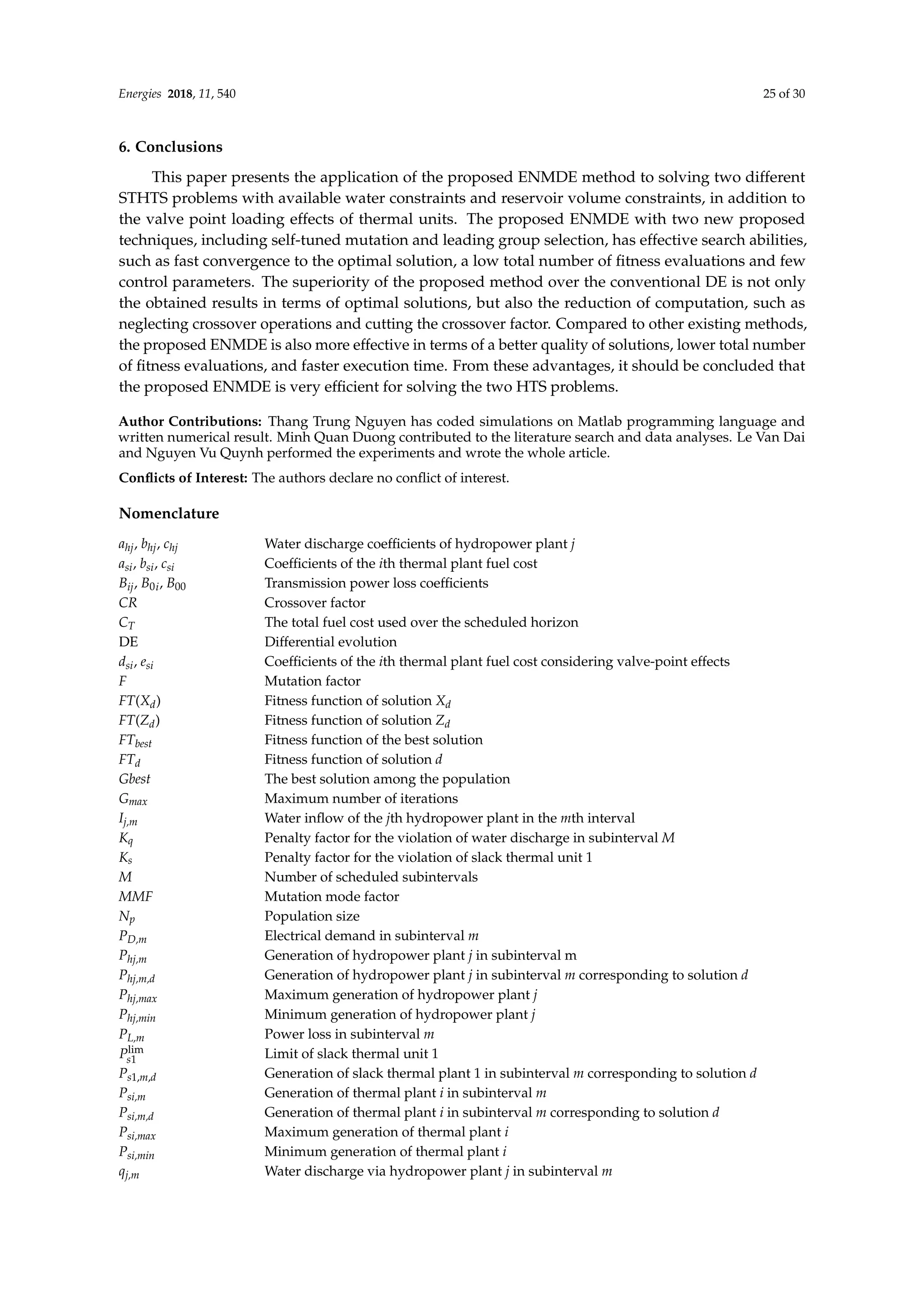 Energies 2018, 11, 540 25 of 30
6. Conclusions
This paper presents the application of the proposed ENMDE method to solving two different
STHTS problems with available water constraints and reservoir volume constraints, in addition to
the valve point loading effects of thermal units. The proposed ENMDE with two new proposed
techniques, including self-tuned mutation and leading group selection, has effective search abilities,
such as fast convergence to the optimal solution, a low total number of fitness evaluations and few
control parameters. The superiority of the proposed method over the conventional DE is not only
the obtained results in terms of optimal solutions, but also the reduction of computation, such as
neglecting crossover operations and cutting the crossover factor. Compared to other existing methods,
the proposed ENMDE is also more effective in terms of a better quality of solutions, lower total number
of fitness evaluations, and faster execution time. From these advantages, it should be concluded that
the proposed ENMDE is very efficient for solving the two HTS problems.
Author Contributions: Thang Trung Nguyen has coded simulations on Matlab programming language and
written numerical result. Minh Quan Duong contributed to the literature search and data analyses. Le Van Dai
and Nguyen Vu Quynh performed the experiments and wrote the whole article.
Conflicts of Interest: The authors declare no conflict of interest.
Nomenclature
ahj, bhj, chj Water discharge coefficients of hydropower plant j
asi, bsi, csi Coefficients of the ith thermal plant fuel cost
Bij, B0i, B00 Transmission power loss coefficients
CR Crossover factor
CT The total fuel cost used over the scheduled horizon
DE Differential evolution
dsi, esi Coefficients of the ith thermal plant fuel cost considering valve-point effects
F Mutation factor
FT(Xd) Fitness function of solution Xd
FT(Zd) Fitness function of solution Zd
FTbest Fitness function of the best solution
FTd Fitness function of solution d
Gbest The best solution among the population
Gmax Maximum number of iterations
Ij,m Water inflow of the jth hydropower plant in the mth interval
Kq Penalty factor for the violation of water discharge in subinterval M
Ks Penalty factor for the violation of slack thermal unit 1
M Number of scheduled subintervals
MMF Mutation mode factor
Np Population size
PD,m Electrical demand in subinterval m
Phj,m Generation of hydropower plant j in subinterval m
Phj,m,d Generation of hydropower plant j in subinterval m corresponding to solution d
Phj,max Maximum generation of hydropower plant j
Phj,min Minimum generation of hydropower plant j
PL,m Power loss in subinterval m
Plim
s1 Limit of slack thermal unit 1
Ps1,m,d Generation of slack thermal plant 1 in subinterval m corresponding to solution d
Psi,m Generation of thermal plant i in subinterval m
Psi,m,d Generation of thermal plant i in subinterval m corresponding to solution d
Psi,max Maximum generation of thermal plant i
Psi,min Minimum generation of thermal plant i
qj,m Water discharge via hydropower plant j in subinterval m
 