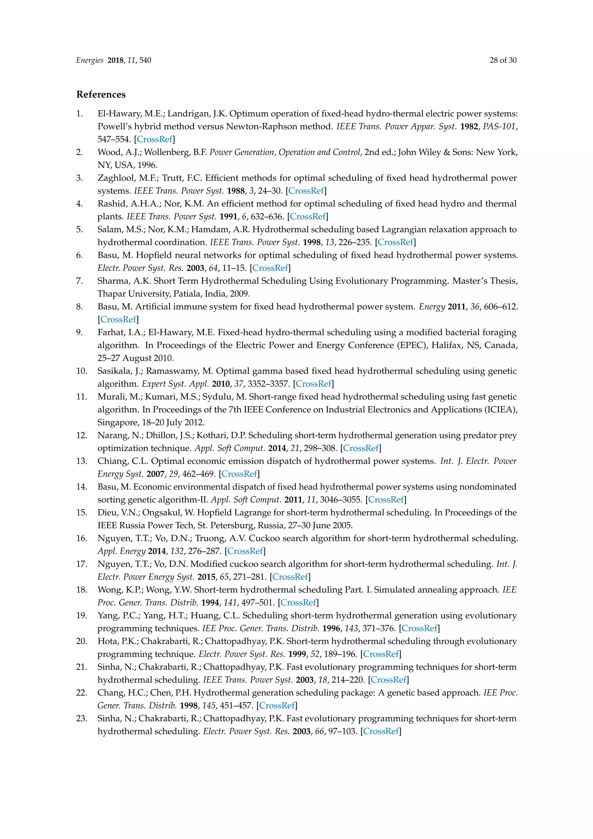 Energies 2018, 11, 540 28 of 30
References
1. El-Hawary, M.E.; Landrigan, J.K. Optimum operation of fixed-head hydro-thermal electric power systems:
Powell’s hybrid method versus Newton-Raphson method. IEEE Trans. Power Appar. Syst. 1982, PAS-101,
547–554. [CrossRef]
2. Wood, A.J.; Wollenberg, B.F. Power Generation, Operation and Control, 2nd ed.; John Wiley  Sons: New York,
NY, USA, 1996.
3. Zaghlool, M.F.; Trutt, F.C. Efficient methods for optimal scheduling of fixed head hydrothermal power
systems. IEEE Trans. Power Syst. 1988, 3, 24–30. [CrossRef]
4. Rashid, A.H.A.; Nor, K.M. An efficient method for optimal scheduling of fixed head hydro and thermal
plants. IEEE Trans. Power Syst. 1991, 6, 632–636. [CrossRef]
5. Salam, M.S.; Nor, K.M.; Hamdam, A.R. Hydrothermal scheduling based Lagrangian relaxation approach to
hydrothermal coordination. IEEE Trans. Power Syst. 1998, 13, 226–235. [CrossRef]
6. Basu, M. Hopfield neural networks for optimal scheduling of fixed head hydrothermal power systems.
Electr. Power Syst. Res. 2003, 64, 11–15. [CrossRef]
7. Sharma, A.K. Short Term Hydrothermal Scheduling Using Evolutionary Programming. Master’s Thesis,
Thapar University, Patiala, India, 2009.
8. Basu, M. Artificial immune system for fixed head hydrothermal power system. Energy 2011, 36, 606–612.
[CrossRef]
9. Farhat, I.A.; El-Hawary, M.E. Fixed-head hydro-thermal scheduling using a modified bacterial foraging
algorithm. In Proceedings of the Electric Power and Energy Conference (EPEC), Halifax, NS, Canada,
25–27 August 2010.
10. Sasikala, J.; Ramaswamy, M. Optimal gamma based fixed head hydrothermal scheduling using genetic
algorithm. Expert Syst. Appl. 2010, 37, 3352–3357. [CrossRef]
11. Murali, M.; Kumari, M.S.; Sydulu, M. Short-range fixed head hydrothermal scheduling using fast genetic
algorithm. In Proceedings of the 7th IEEE Conference on Industrial Electronics and Applications (ICIEA),
Singapore, 18–20 July 2012.
12. Narang, N.; Dhillon, J.S.; Kothari, D.P. Scheduling short-term hydrothermal generation using predator prey
optimization technique. Appl. Soft Comput. 2014, 21, 298–308. [CrossRef]
13. Chiang, C.L. Optimal economic emission dispatch of hydrothermal power systems. Int. J. Electr. Power
Energy Syst. 2007, 29, 462–469. [CrossRef]
14. Basu, M. Economic environmental dispatch of fixed head hydrothermal power systems using nondominated
sorting genetic algorithm-II. Appl. Soft Comput. 2011, 11, 3046–3055. [CrossRef]
15. Dieu, V.N.; Ongsakul, W. Hopfield Lagrange for short-term hydrothermal scheduling. In Proceedings of the
IEEE Russia Power Tech, St. Petersburg, Russia, 27–30 June 2005.
16. Nguyen, T.T.; Vo, D.N.; Truong, A.V. Cuckoo search algorithm for short-term hydrothermal scheduling.
Appl. Energy 2014, 132, 276–287. [CrossRef]
17. Nguyen, T.T.; Vo, D.N. Modified cuckoo search algorithm for short-term hydrothermal scheduling. Int. J.
Electr. Power Energy Syst. 2015, 65, 271–281. [CrossRef]
18. Wong, K.P.; Wong, Y.W. Short-term hydrothermal scheduling Part. I. Simulated annealing approach. IEE
Proc. Gener. Trans. Distrib. 1994, 141, 497–501. [CrossRef]
19. Yang, P.C.; Yang, H.T.; Huang, C.L. Scheduling short-term hydrothermal generation using evolutionary
programming techniques. IEE Proc. Gener. Trans. Distrib. 1996, 143, 371–376. [CrossRef]
20. Hota, P.K.; Chakrabarti, R.; Chattopadhyay, P.K. Short-term hydrothermal scheduling through evolutionary
programming technique. Electr. Power Syst. Res. 1999, 52, 189–196. [CrossRef]
21. Sinha, N.; Chakrabarti, R.; Chattopadhyay, P.K. Fast evolutionary programming techniques for short-term
hydrothermal scheduling. IEEE Trans. Power Syst. 2003, 18, 214–220. [CrossRef]
22. Chang, H.C.; Chen, P.H. Hydrothermal generation scheduling package: A genetic based approach. IEE Proc.
Gener. Trans. Distrib. 1998, 145, 451–457. [CrossRef]
23. Sinha, N.; Chakrabarti, R.; Chattopadhyay, P.K. Fast evolutionary programming techniques for short-term
hydrothermal scheduling. Electr. Power Syst. Res. 2003, 66, 97–103. [CrossRef]
 