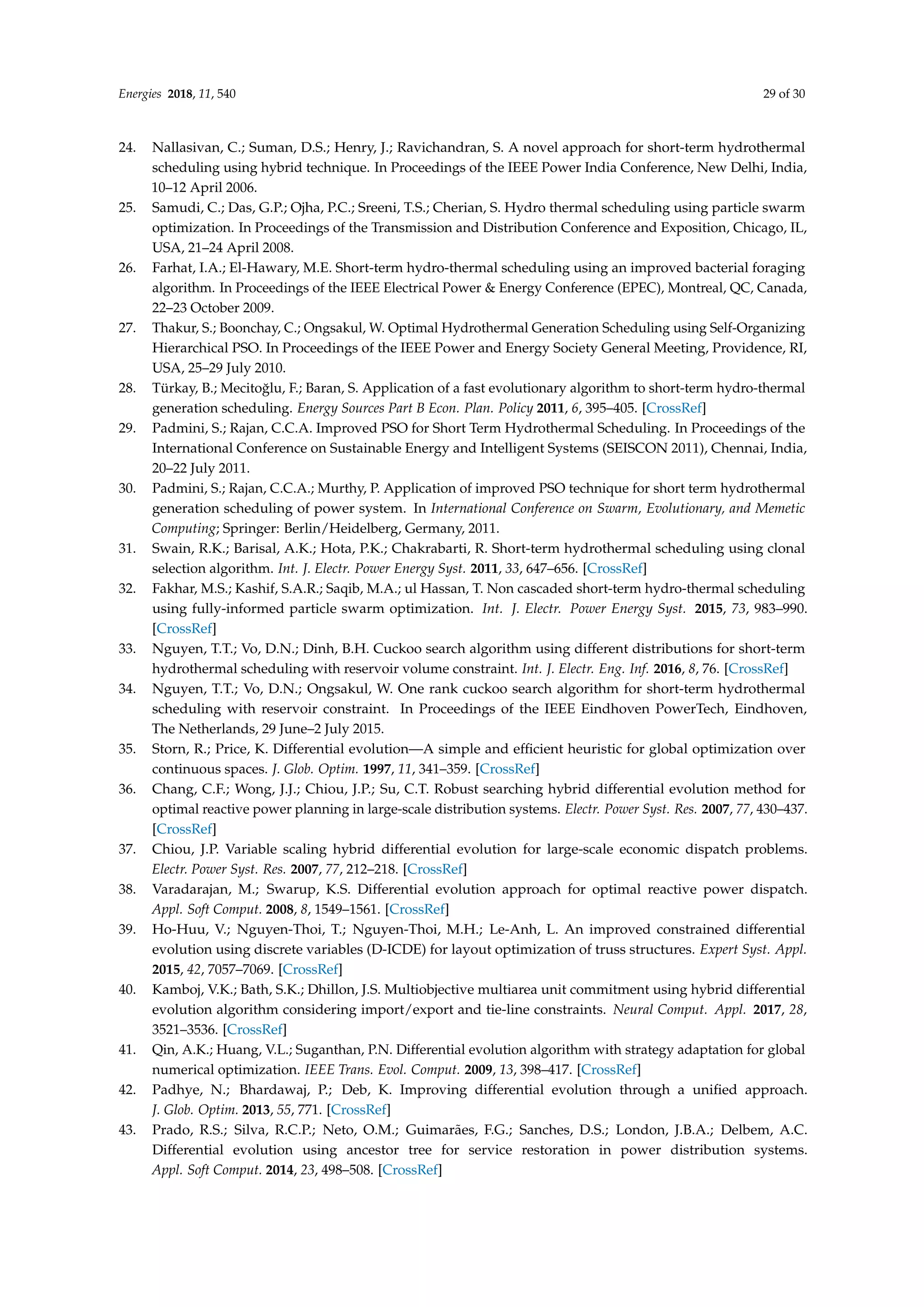 Energies 2018, 11, 540 29 of 30
24. Nallasivan, C.; Suman, D.S.; Henry, J.; Ravichandran, S. A novel approach for short-term hydrothermal
scheduling using hybrid technique. In Proceedings of the IEEE Power India Conference, New Delhi, India,
10–12 April 2006.
25. Samudi, C.; Das, G.P.; Ojha, P.C.; Sreeni, T.S.; Cherian, S. Hydro thermal scheduling using particle swarm
optimization. In Proceedings of the Transmission and Distribution Conference and Exposition, Chicago, IL,
USA, 21–24 April 2008.
26. Farhat, I.A.; El-Hawary, M.E. Short-term hydro-thermal scheduling using an improved bacterial foraging
algorithm. In Proceedings of the IEEE Electrical Power  Energy Conference (EPEC), Montreal, QC, Canada,
22–23 October 2009.
27. Thakur, S.; Boonchay, C.; Ongsakul, W. Optimal Hydrothermal Generation Scheduling using Self-Organizing
Hierarchical PSO. In Proceedings of the IEEE Power and Energy Society General Meeting, Providence, RI,
USA, 25–29 July 2010.
28. Türkay, B.; Mecitoğlu, F.; Baran, S. Application of a fast evolutionary algorithm to short-term hydro-thermal
generation scheduling. Energy Sources Part B Econ. Plan. Policy 2011, 6, 395–405. [CrossRef]
29. Padmini, S.; Rajan, C.C.A. Improved PSO for Short Term Hydrothermal Scheduling. In Proceedings of the
International Conference on Sustainable Energy and Intelligent Systems (SEISCON 2011), Chennai, India,
20–22 July 2011.
30. Padmini, S.; Rajan, C.C.A.; Murthy, P. Application of improved PSO technique for short term hydrothermal
generation scheduling of power system. In International Conference on Swarm, Evolutionary, and Memetic
Computing; Springer: Berlin/Heidelberg, Germany, 2011.
31. Swain, R.K.; Barisal, A.K.; Hota, P.K.; Chakrabarti, R. Short-term hydrothermal scheduling using clonal
selection algorithm. Int. J. Electr. Power Energy Syst. 2011, 33, 647–656. [CrossRef]
32. Fakhar, M.S.; Kashif, S.A.R.; Saqib, M.A.; ul Hassan, T. Non cascaded short-term hydro-thermal scheduling
using fully-informed particle swarm optimization. Int. J. Electr. Power Energy Syst. 2015, 73, 983–990.
[CrossRef]
33. Nguyen, T.T.; Vo, D.N.; Dinh, B.H. Cuckoo search algorithm using different distributions for short-term
hydrothermal scheduling with reservoir volume constraint. Int. J. Electr. Eng. Inf. 2016, 8, 76. [CrossRef]
34. Nguyen, T.T.; Vo, D.N.; Ongsakul, W. One rank cuckoo search algorithm for short-term hydrothermal
scheduling with reservoir constraint. In Proceedings of the IEEE Eindhoven PowerTech, Eindhoven,
The Netherlands, 29 June–2 July 2015.
35. Storn, R.; Price, K. Differential evolution—A simple and efficient heuristic for global optimization over
continuous spaces. J. Glob. Optim. 1997, 11, 341–359. [CrossRef]
36. Chang, C.F.; Wong, J.J.; Chiou, J.P.; Su, C.T. Robust searching hybrid differential evolution method for
optimal reactive power planning in large-scale distribution systems. Electr. Power Syst. Res. 2007, 77, 430–437.
[CrossRef]
37. Chiou, J.P. Variable scaling hybrid differential evolution for large-scale economic dispatch problems.
Electr. Power Syst. Res. 2007, 77, 212–218. [CrossRef]
38. Varadarajan, M.; Swarup, K.S. Differential evolution approach for optimal reactive power dispatch.
Appl. Soft Comput. 2008, 8, 1549–1561. [CrossRef]
39. Ho-Huu, V.; Nguyen-Thoi, T.; Nguyen-Thoi, M.H.; Le-Anh, L. An improved constrained differential
evolution using discrete variables (D-ICDE) for layout optimization of truss structures. Expert Syst. Appl.
2015, 42, 7057–7069. [CrossRef]
40. Kamboj, V.K.; Bath, S.K.; Dhillon, J.S. Multiobjective multiarea unit commitment using hybrid differential
evolution algorithm considering import/export and tie-line constraints. Neural Comput. Appl. 2017, 28,
3521–3536. [CrossRef]
41. Qin, A.K.; Huang, V.L.; Suganthan, P.N. Differential evolution algorithm with strategy adaptation for global
numerical optimization. IEEE Trans. Evol. Comput. 2009, 13, 398–417. [CrossRef]
42. Padhye, N.; Bhardawaj, P.; Deb, K. Improving differential evolution through a unified approach.
J. Glob. Optim. 2013, 55, 771. [CrossRef]
43. Prado, R.S.; Silva, R.C.P.; Neto, O.M.; Guimarães, F.G.; Sanches, D.S.; London, J.B.A.; Delbem, A.C.
Differential evolution using ancestor tree for service restoration in power distribution systems.
Appl. Soft Comput. 2014, 23, 498–508. [CrossRef]
 