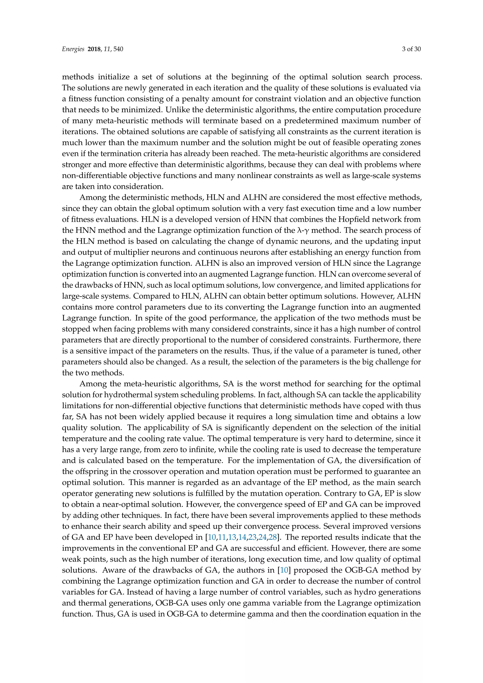 Energies 2018, 11, 540 3 of 30
methods initialize a set of solutions at the beginning of the optimal solution search process.
The solutions are newly generated in each iteration and the quality of these solutions is evaluated via
a fitness function consisting of a penalty amount for constraint violation and an objective function
that needs to be minimized. Unlike the deterministic algorithms, the entire computation procedure
of many meta-heuristic methods will terminate based on a predetermined maximum number of
iterations. The obtained solutions are capable of satisfying all constraints as the current iteration is
much lower than the maximum number and the solution might be out of feasible operating zones
even if the termination criteria has already been reached. The meta-heuristic algorithms are considered
stronger and more effective than deterministic algorithms, because they can deal with problems where
non-differentiable objective functions and many nonlinear constraints as well as large-scale systems
are taken into consideration.
Among the deterministic methods, HLN and ALHN are considered the most effective methods,
since they can obtain the global optimum solution with a very fast execution time and a low number
of fitness evaluations. HLN is a developed version of HNN that combines the Hopfield network from
the HNN method and the Lagrange optimization function of the λ-γ method. The search process of
the HLN method is based on calculating the change of dynamic neurons, and the updating input
and output of multiplier neurons and continuous neurons after establishing an energy function from
the Lagrange optimization function. ALHN is also an improved version of HLN since the Lagrange
optimization function is converted into an augmented Lagrange function. HLN can overcome several of
the drawbacks of HNN, such as local optimum solutions, low convergence, and limited applications for
large-scale systems. Compared to HLN, ALHN can obtain better optimum solutions. However, ALHN
contains more control parameters due to its converting the Lagrange function into an augmented
Lagrange function. In spite of the good performance, the application of the two methods must be
stopped when facing problems with many considered constraints, since it has a high number of control
parameters that are directly proportional to the number of considered constraints. Furthermore, there
is a sensitive impact of the parameters on the results. Thus, if the value of a parameter is tuned, other
parameters should also be changed. As a result, the selection of the parameters is the big challenge for
the two methods.
Among the meta-heuristic algorithms, SA is the worst method for searching for the optimal
solution for hydrothermal system scheduling problems. In fact, although SA can tackle the applicability
limitations for non-differential objective functions that deterministic methods have coped with thus
far, SA has not been widely applied because it requires a long simulation time and obtains a low
quality solution. The applicability of SA is significantly dependent on the selection of the initial
temperature and the cooling rate value. The optimal temperature is very hard to determine, since it
has a very large range, from zero to infinite, while the cooling rate is used to decrease the temperature
and is calculated based on the temperature. For the implementation of GA, the diversification of
the offspring in the crossover operation and mutation operation must be performed to guarantee an
optimal solution. This manner is regarded as an advantage of the EP method, as the main search
operator generating new solutions is fulfilled by the mutation operation. Contrary to GA, EP is slow
to obtain a near-optimal solution. However, the convergence speed of EP and GA can be improved
by adding other techniques. In fact, there have been several improvements applied to these methods
to enhance their search ability and speed up their convergence process. Several improved versions
of GA and EP have been developed in [10,11,13,14,23,24,28]. The reported results indicate that the
improvements in the conventional EP and GA are successful and efficient. However, there are some
weak points, such as the high number of iterations, long execution time, and low quality of optimal
solutions. Aware of the drawbacks of GA, the authors in [10] proposed the OGB-GA method by
combining the Lagrange optimization function and GA in order to decrease the number of control
variables for GA. Instead of having a large number of control variables, such as hydro generations
and thermal generations, OGB-GA uses only one gamma variable from the Lagrange optimization
function. Thus, GA is used in OGB-GA to determine gamma and then the coordination equation in the
 