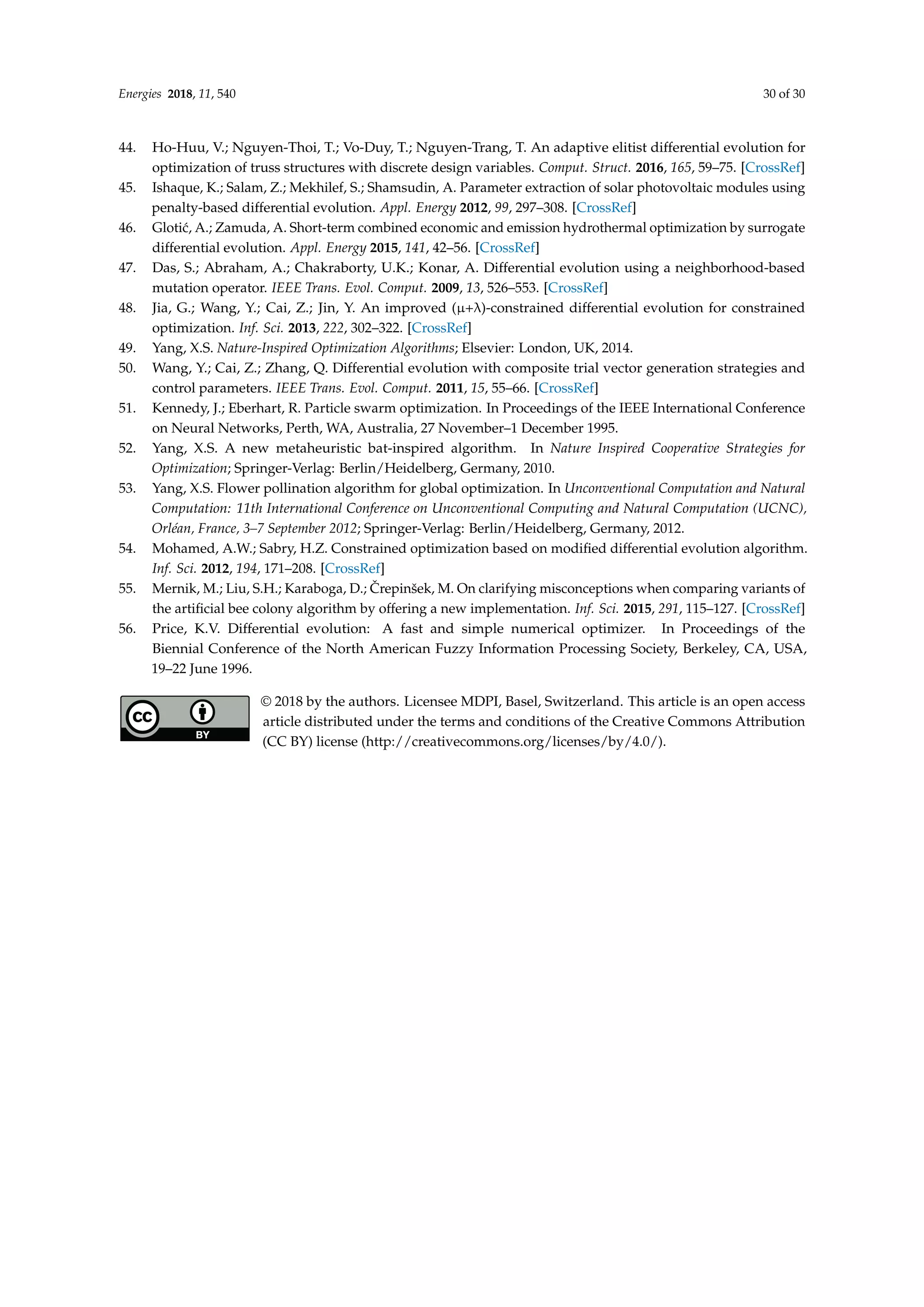 Energies 2018, 11, 540 30 of 30
44. Ho-Huu, V.; Nguyen-Thoi, T.; Vo-Duy, T.; Nguyen-Trang, T. An adaptive elitist differential evolution for
optimization of truss structures with discrete design variables. Comput. Struct. 2016, 165, 59–75. [CrossRef]
45. Ishaque, K.; Salam, Z.; Mekhilef, S.; Shamsudin, A. Parameter extraction of solar photovoltaic modules using
penalty-based differential evolution. Appl. Energy 2012, 99, 297–308. [CrossRef]
46. Glotić, A.; Zamuda, A. Short-term combined economic and emission hydrothermal optimization by surrogate
differential evolution. Appl. Energy 2015, 141, 42–56. [CrossRef]
47. Das, S.; Abraham, A.; Chakraborty, U.K.; Konar, A. Differential evolution using a neighborhood-based
mutation operator. IEEE Trans. Evol. Comput. 2009, 13, 526–553. [CrossRef]
48. Jia, G.; Wang, Y.; Cai, Z.; Jin, Y. An improved (µ+λ)-constrained differential evolution for constrained
optimization. Inf. Sci. 2013, 222, 302–322. [CrossRef]
49. Yang, X.S. Nature-Inspired Optimization Algorithms; Elsevier: London, UK, 2014.
50. Wang, Y.; Cai, Z.; Zhang, Q. Differential evolution with composite trial vector generation strategies and
control parameters. IEEE Trans. Evol. Comput. 2011, 15, 55–66. [CrossRef]
51. Kennedy, J.; Eberhart, R. Particle swarm optimization. In Proceedings of the IEEE International Conference
on Neural Networks, Perth, WA, Australia, 27 November–1 December 1995.
52. Yang, X.S. A new metaheuristic bat-inspired algorithm. In Nature Inspired Cooperative Strategies for
Optimization; Springer-Verlag: Berlin/Heidelberg, Germany, 2010.
53. Yang, X.S. Flower pollination algorithm for global optimization. In Unconventional Computation and Natural
Computation: 11th International Conference on Unconventional Computing and Natural Computation (UCNC),
Orléan, France, 3–7 September 2012; Springer-Verlag: Berlin/Heidelberg, Germany, 2012.
54. Mohamed, A.W.; Sabry, H.Z. Constrained optimization based on modified differential evolution algorithm.
Inf. Sci. 2012, 194, 171–208. [CrossRef]
55. Mernik, M.; Liu, S.H.; Karaboga, D.; Črepinšek, M. On clarifying misconceptions when comparing variants of
the artificial bee colony algorithm by offering a new implementation. Inf. Sci. 2015, 291, 115–127. [CrossRef]
56. Price, K.V. Differential evolution: A fast and simple numerical optimizer. In Proceedings of the
Biennial Conference of the North American Fuzzy Information Processing Society, Berkeley, CA, USA,
19–22 June 1996.
© 2018 by the authors. Licensee MDPI, Basel, Switzerland. This article is an open access
article distributed under the terms and conditions of the Creative Commons Attribution
(CC BY) license (http://creativecommons.org/licenses/by/4.0/).
 