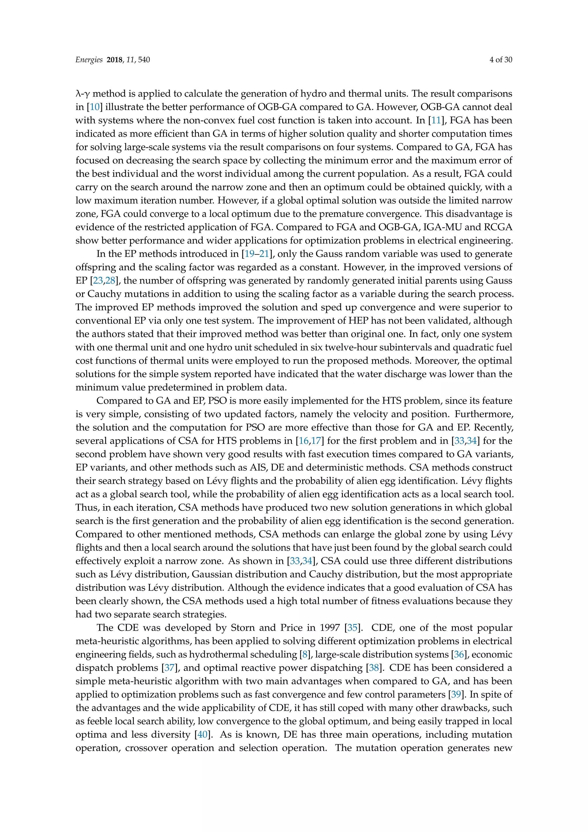 Energies 2018, 11, 540 4 of 30
λ-γ method is applied to calculate the generation of hydro and thermal units. The result comparisons
in [10] illustrate the better performance of OGB-GA compared to GA. However, OGB-GA cannot deal
with systems where the non-convex fuel cost function is taken into account. In [11], FGA has been
indicated as more efficient than GA in terms of higher solution quality and shorter computation times
for solving large-scale systems via the result comparisons on four systems. Compared to GA, FGA has
focused on decreasing the search space by collecting the minimum error and the maximum error of
the best individual and the worst individual among the current population. As a result, FGA could
carry on the search around the narrow zone and then an optimum could be obtained quickly, with a
low maximum iteration number. However, if a global optimal solution was outside the limited narrow
zone, FGA could converge to a local optimum due to the premature convergence. This disadvantage is
evidence of the restricted application of FGA. Compared to FGA and OGB-GA, IGA-MU and RCGA
show better performance and wider applications for optimization problems in electrical engineering.
In the EP methods introduced in [19–21], only the Gauss random variable was used to generate
offspring and the scaling factor was regarded as a constant. However, in the improved versions of
EP [23,28], the number of offspring was generated by randomly generated initial parents using Gauss
or Cauchy mutations in addition to using the scaling factor as a variable during the search process.
The improved EP methods improved the solution and sped up convergence and were superior to
conventional EP via only one test system. The improvement of HEP has not been validated, although
the authors stated that their improved method was better than original one. In fact, only one system
with one thermal unit and one hydro unit scheduled in six twelve-hour subintervals and quadratic fuel
cost functions of thermal units were employed to run the proposed methods. Moreover, the optimal
solutions for the simple system reported have indicated that the water discharge was lower than the
minimum value predetermined in problem data.
Compared to GA and EP, PSO is more easily implemented for the HTS problem, since its feature
is very simple, consisting of two updated factors, namely the velocity and position. Furthermore,
the solution and the computation for PSO are more effective than those for GA and EP. Recently,
several applications of CSA for HTS problems in [16,17] for the first problem and in [33,34] for the
second problem have shown very good results with fast execution times compared to GA variants,
EP variants, and other methods such as AIS, DE and deterministic methods. CSA methods construct
their search strategy based on Lévy flights and the probability of alien egg identification. Lévy flights
act as a global search tool, while the probability of alien egg identification acts as a local search tool.
Thus, in each iteration, CSA methods have produced two new solution generations in which global
search is the first generation and the probability of alien egg identification is the second generation.
Compared to other mentioned methods, CSA methods can enlarge the global zone by using Lévy
flights and then a local search around the solutions that have just been found by the global search could
effectively exploit a narrow zone. As shown in [33,34], CSA could use three different distributions
such as Lévy distribution, Gaussian distribution and Cauchy distribution, but the most appropriate
distribution was Lévy distribution. Although the evidence indicates that a good evaluation of CSA has
been clearly shown, the CSA methods used a high total number of fitness evaluations because they
had two separate search strategies.
The CDE was developed by Storn and Price in 1997 [35]. CDE, one of the most popular
meta-heuristic algorithms, has been applied to solving different optimization problems in electrical
engineering fields, such as hydrothermal scheduling [8], large-scale distribution systems [36], economic
dispatch problems [37], and optimal reactive power dispatching [38]. CDE has been considered a
simple meta-heuristic algorithm with two main advantages when compared to GA, and has been
applied to optimization problems such as fast convergence and few control parameters [39]. In spite of
the advantages and the wide applicability of CDE, it has still coped with many other drawbacks, such
as feeble local search ability, low convergence to the global optimum, and being easily trapped in local
optima and less diversity [40]. As is known, DE has three main operations, including mutation
operation, crossover operation and selection operation. The mutation operation generates new
 