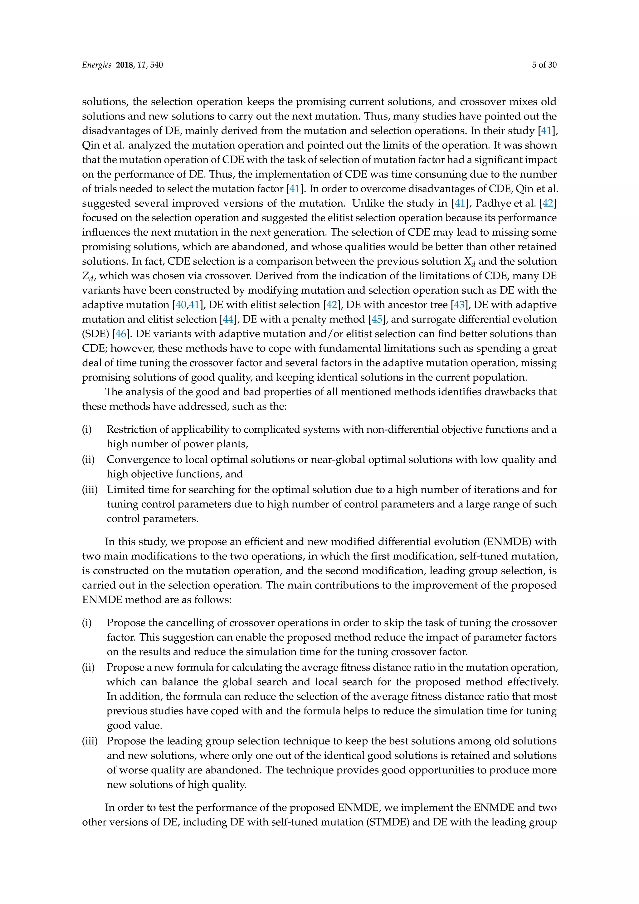 Energies 2018, 11, 540 5 of 30
solutions, the selection operation keeps the promising current solutions, and crossover mixes old
solutions and new solutions to carry out the next mutation. Thus, many studies have pointed out the
disadvantages of DE, mainly derived from the mutation and selection operations. In their study [41],
Qin et al. analyzed the mutation operation and pointed out the limits of the operation. It was shown
that the mutation operation of CDE with the task of selection of mutation factor had a significant impact
on the performance of DE. Thus, the implementation of CDE was time consuming due to the number
of trials needed to select the mutation factor [41]. In order to overcome disadvantages of CDE, Qin et al.
suggested several improved versions of the mutation. Unlike the study in [41], Padhye et al. [42]
focused on the selection operation and suggested the elitist selection operation because its performance
influences the next mutation in the next generation. The selection of CDE may lead to missing some
promising solutions, which are abandoned, and whose qualities would be better than other retained
solutions. In fact, CDE selection is a comparison between the previous solution Xd and the solution
Zd, which was chosen via crossover. Derived from the indication of the limitations of CDE, many DE
variants have been constructed by modifying mutation and selection operation such as DE with the
adaptive mutation [40,41], DE with elitist selection [42], DE with ancestor tree [43], DE with adaptive
mutation and elitist selection [44], DE with a penalty method [45], and surrogate differential evolution
(SDE) [46]. DE variants with adaptive mutation and/or elitist selection can find better solutions than
CDE; however, these methods have to cope with fundamental limitations such as spending a great
deal of time tuning the crossover factor and several factors in the adaptive mutation operation, missing
promising solutions of good quality, and keeping identical solutions in the current population.
The analysis of the good and bad properties of all mentioned methods identifies drawbacks that
these methods have addressed, such as the:
(i) Restriction of applicability to complicated systems with non-differential objective functions and a
high number of power plants,
(ii) Convergence to local optimal solutions or near-global optimal solutions with low quality and
high objective functions, and
(iii) Limited time for searching for the optimal solution due to a high number of iterations and for
tuning control parameters due to high number of control parameters and a large range of such
control parameters.
In this study, we propose an efficient and new modified differential evolution (ENMDE) with
two main modifications to the two operations, in which the first modification, self-tuned mutation,
is constructed on the mutation operation, and the second modification, leading group selection, is
carried out in the selection operation. The main contributions to the improvement of the proposed
ENMDE method are as follows:
(i) Propose the cancelling of crossover operations in order to skip the task of tuning the crossover
factor. This suggestion can enable the proposed method reduce the impact of parameter factors
on the results and reduce the simulation time for the tuning crossover factor.
(ii) Propose a new formula for calculating the average fitness distance ratio in the mutation operation,
which can balance the global search and local search for the proposed method effectively.
In addition, the formula can reduce the selection of the average fitness distance ratio that most
previous studies have coped with and the formula helps to reduce the simulation time for tuning
good value.
(iii) Propose the leading group selection technique to keep the best solutions among old solutions
and new solutions, where only one out of the identical good solutions is retained and solutions
of worse quality are abandoned. The technique provides good opportunities to produce more
new solutions of high quality.
In order to test the performance of the proposed ENMDE, we implement the ENMDE and two
other versions of DE, including DE with self-tuned mutation (STMDE) and DE with the leading group
 