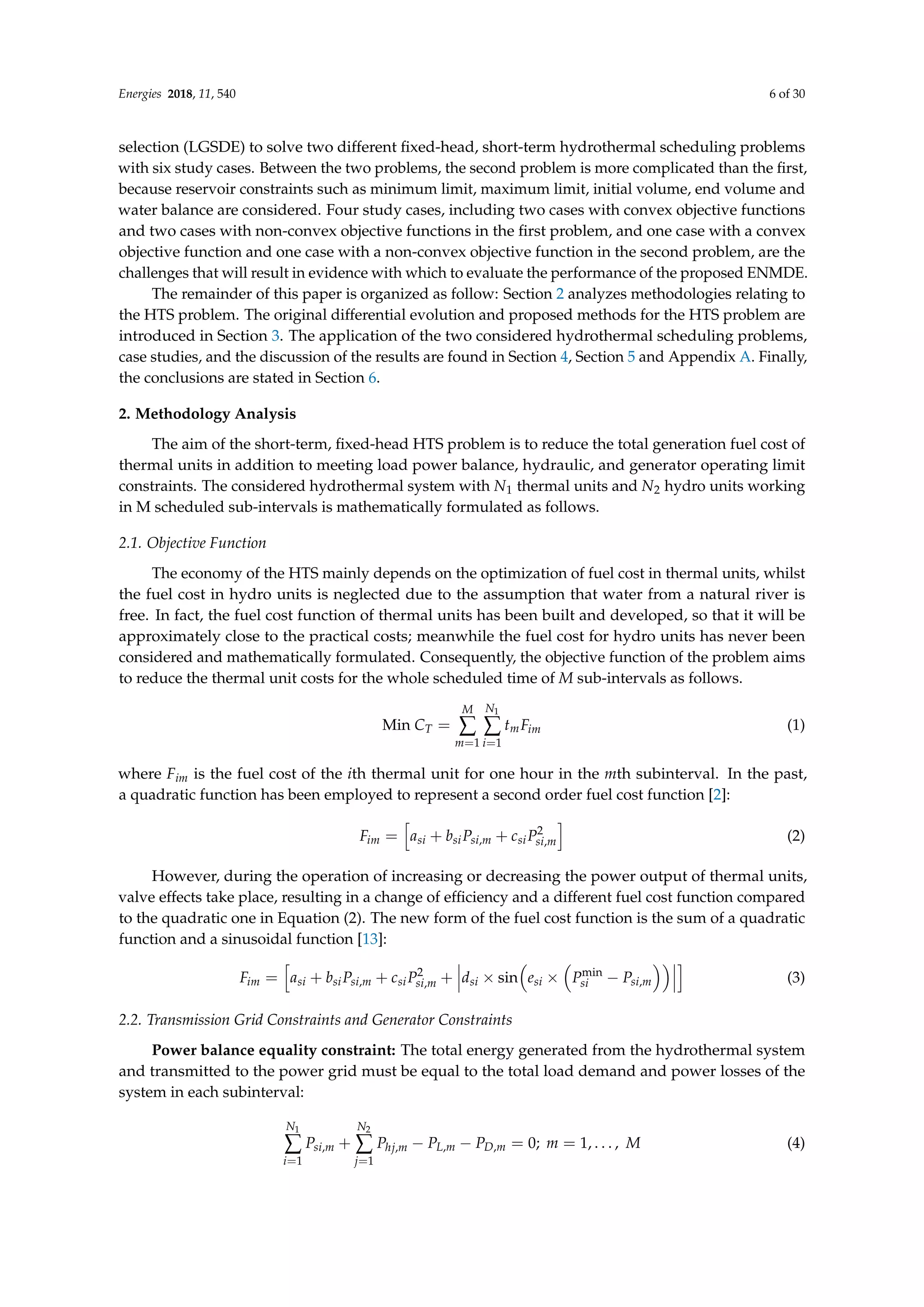 Energies 2018, 11, 540 6 of 30
selection (LGSDE) to solve two different fixed-head, short-term hydrothermal scheduling problems
with six study cases. Between the two problems, the second problem is more complicated than the first,
because reservoir constraints such as minimum limit, maximum limit, initial volume, end volume and
water balance are considered. Four study cases, including two cases with convex objective functions
and two cases with non-convex objective functions in the first problem, and one case with a convex
objective function and one case with a non-convex objective function in the second problem, are the
challenges that will result in evidence with which to evaluate the performance of the proposed ENMDE.
The remainder of this paper is organized as follow: Section 2 analyzes methodologies relating to
the HTS problem. The original differential evolution and proposed methods for the HTS problem are
introduced in Section 3. The application of the two considered hydrothermal scheduling problems,
case studies, and the discussion of the results are found in Section 4, Section 5 and Appendix A. Finally,
the conclusions are stated in Section 6.
2. Methodology Analysis
The aim of the short-term, fixed-head HTS problem is to reduce the total generation fuel cost of
thermal units in addition to meeting load power balance, hydraulic, and generator operating limit
constraints. The considered hydrothermal system with N1 thermal units and N2 hydro units working
in M scheduled sub-intervals is mathematically formulated as follows.
2.1. Objective Function
The economy of the HTS mainly depends on the optimization of fuel cost in thermal units, whilst
the fuel cost in hydro units is neglected due to the assumption that water from a natural river is
free. In fact, the fuel cost function of thermal units has been built and developed, so that it will be
approximately close to the practical costs; meanwhile the fuel cost for hydro units has never been
considered and mathematically formulated. Consequently, the objective function of the problem aims
to reduce the thermal unit costs for the whole scheduled time of M sub-intervals as follows.
Min CT =
M
∑
m=1
N1
∑
i=1
tmFim (1)
where Fim is the fuel cost of the ith thermal unit for one hour in the mth subinterval. In the past,
a quadratic function has been employed to represent a second order fuel cost function [2]:
Fim =
h
asi + bsiPsi,m + csiP2
si,m
i
(2)
However, during the operation of increasing or decreasing the power output of thermal units,
valve effects take place, resulting in a change of efficiency and a different fuel cost function compared
to the quadratic one in Equation (2). The new form of the fuel cost function is the sum of a quadratic
function and a sinusoidal function [13]:
Fim =
h
asi + bsiPsi,m + csiP2
si,m + dsi × sin

esi ×

Pmin
si − Psi,m
 i
(3)
2.2. Transmission Grid Constraints and Generator Constraints
Power balance equality constraint: The total energy generated from the hydrothermal system
and transmitted to the power grid must be equal to the total load demand and power losses of the
system in each subinterval:
N1
∑
i=1
Psi,m +
N2
∑
j=1
Phj,m − PL,m − PD,m = 0; m = 1, . . . , M (4)
 