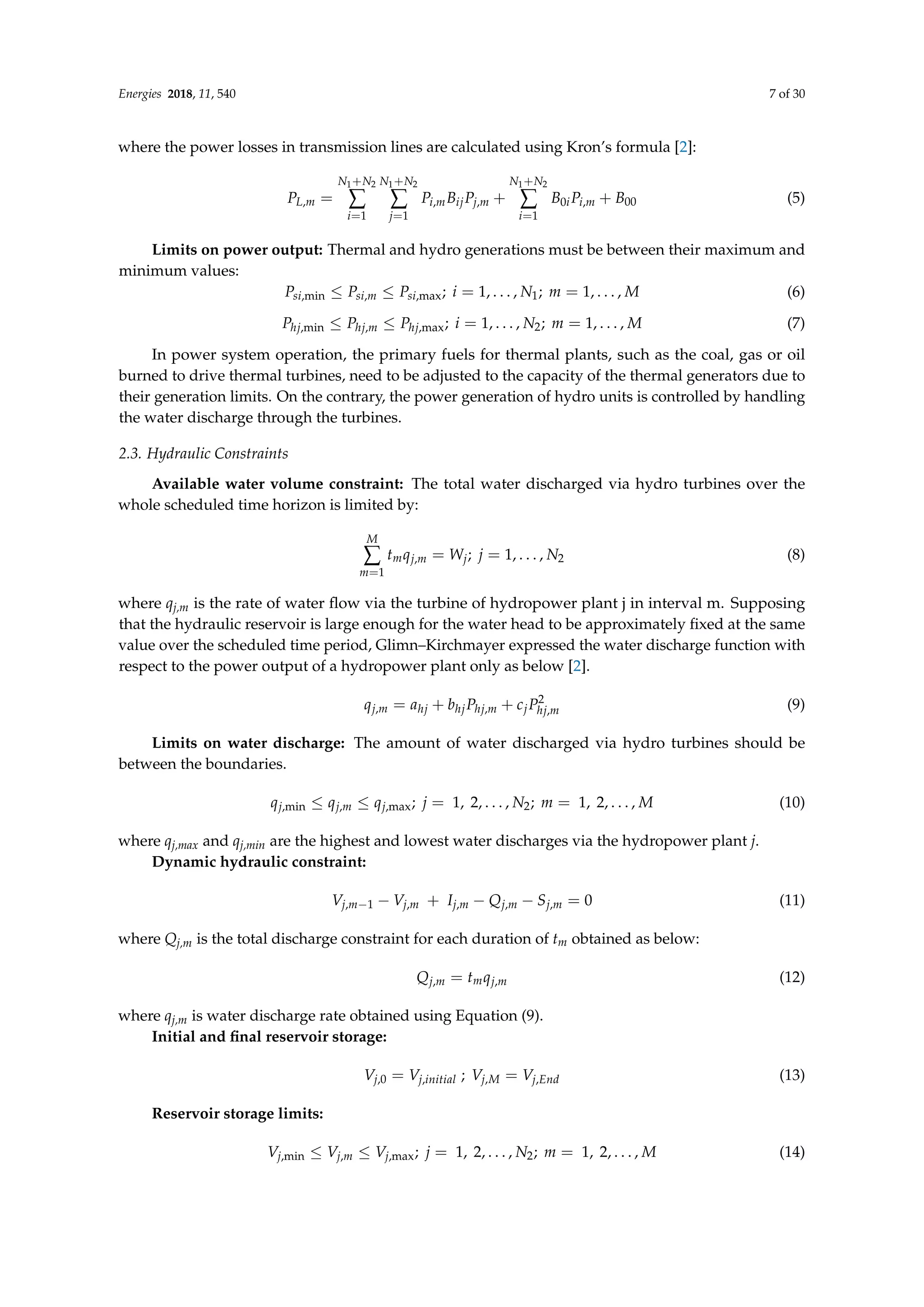 Energies 2018, 11, 540 7 of 30
where the power losses in transmission lines are calculated using Kron’s formula [2]:
PL,m =
N1+N2
∑
i=1
N1+N2
∑
j=1
Pi,mBijPj,m +
N1+N2
∑
i=1
B0iPi,m + B00 (5)
Limits on power output: Thermal and hydro generations must be between their maximum and
minimum values:
Psi,min ≤ Psi,m ≤ Psi,max; i = 1, . . . , N1; m = 1, . . . , M (6)
Phj,min ≤ Phj,m ≤ Phj,max; i = 1, . . . , N2; m = 1, . . . , M (7)
In power system operation, the primary fuels for thermal plants, such as the coal, gas or oil
burned to drive thermal turbines, need to be adjusted to the capacity of the thermal generators due to
their generation limits. On the contrary, the power generation of hydro units is controlled by handling
the water discharge through the turbines.
2.3. Hydraulic Constraints
Available water volume constraint: The total water discharged via hydro turbines over the
whole scheduled time horizon is limited by:
M
∑
m=1
tmqj,m = Wj; j = 1, . . . , N2 (8)
where qj,m is the rate of water flow via the turbine of hydropower plant j in interval m. Supposing
that the hydraulic reservoir is large enough for the water head to be approximately fixed at the same
value over the scheduled time period, Glimn–Kirchmayer expressed the water discharge function with
respect to the power output of a hydropower plant only as below [2].
qj,m = ahj + bhjPhj,m + cjP2
hj,m (9)
Limits on water discharge: The amount of water discharged via hydro turbines should be
between the boundaries.
qj,min ≤ qj,m ≤ qj,max; j = 1, 2, . . . , N2; m = 1, 2, . . . , M (10)
where qj,max and qj,min are the highest and lowest water discharges via the hydropower plant j.
Dynamic hydraulic constraint:
Vj,m−1 − Vj,m + Ij,m − Qj,m − Sj,m = 0 (11)
where Qj,m is the total discharge constraint for each duration of tm obtained as below:
Qj,m = tmqj,m (12)
where qj,m is water discharge rate obtained using Equation (9).
Initial and final reservoir storage:
Vj,0 = Vj,initial ; Vj,M = Vj,End (13)
Reservoir storage limits:
Vj,min ≤ Vj,m ≤ Vj,max; j = 1, 2, . . . , N2; m = 1, 2, . . . , M (14)
 