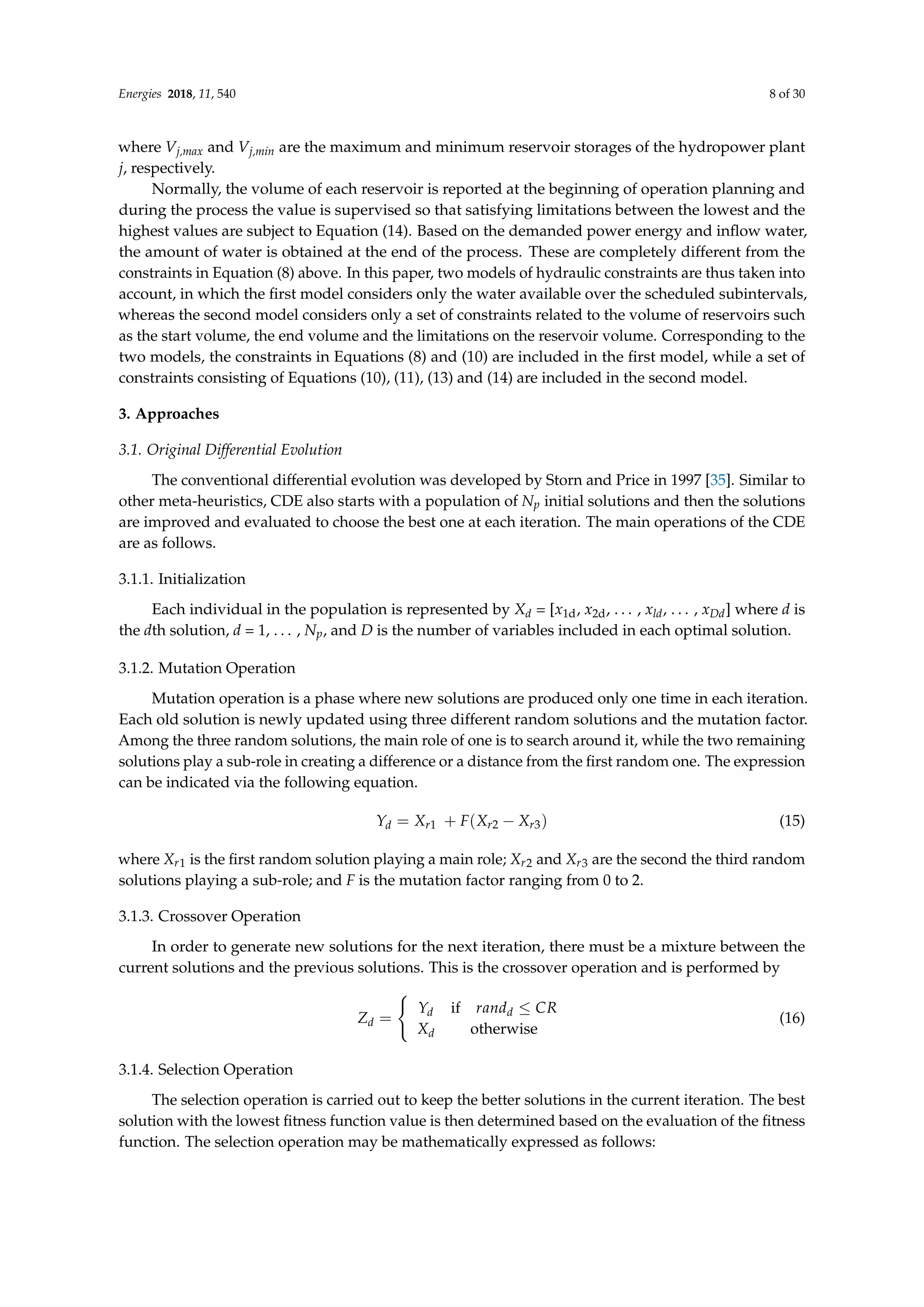 Energies 2018, 11, 540 8 of 30
where Vj,max and Vj,min are the maximum and minimum reservoir storages of the hydropower plant
j, respectively.
Normally, the volume of each reservoir is reported at the beginning of operation planning and
during the process the value is supervised so that satisfying limitations between the lowest and the
highest values are subject to Equation (14). Based on the demanded power energy and inflow water,
the amount of water is obtained at the end of the process. These are completely different from the
constraints in Equation (8) above. In this paper, two models of hydraulic constraints are thus taken into
account, in which the first model considers only the water available over the scheduled subintervals,
whereas the second model considers only a set of constraints related to the volume of reservoirs such
as the start volume, the end volume and the limitations on the reservoir volume. Corresponding to the
two models, the constraints in Equations (8) and (10) are included in the first model, while a set of
constraints consisting of Equations (10), (11), (13) and (14) are included in the second model.
3. Approaches
3.1. Original Differential Evolution
The conventional differential evolution was developed by Storn and Price in 1997 [35]. Similar to
other meta-heuristics, CDE also starts with a population of Np initial solutions and then the solutions
are improved and evaluated to choose the best one at each iteration. The main operations of the CDE
are as follows.
3.1.1. Initialization
Each individual in the population is represented by Xd = [x1d, x2d, . . . , xld, . . . , xDd] where d is
the dth solution, d = 1, . . . , Np, and D is the number of variables included in each optimal solution.
3.1.2. Mutation Operation
Mutation operation is a phase where new solutions are produced only one time in each iteration.
Each old solution is newly updated using three different random solutions and the mutation factor.
Among the three random solutions, the main role of one is to search around it, while the two remaining
solutions play a sub-role in creating a difference or a distance from the first random one. The expression
can be indicated via the following equation.
Yd = Xr1 + F(Xr2 − Xr3) (15)
where Xr1 is the first random solution playing a main role; Xr2 and Xr3 are the second the third random
solutions playing a sub-role; and F is the mutation factor ranging from 0 to 2.
3.1.3. Crossover Operation
In order to generate new solutions for the next iteration, there must be a mixture between the
current solutions and the previous solutions. This is the crossover operation and is performed by
Zd =
(
Yd if randd ≤ CR
Xd otherwise
(16)
3.1.4. Selection Operation
The selection operation is carried out to keep the better solutions in the current iteration. The best
solution with the lowest fitness function value is then determined based on the evaluation of the fitness
function. The selection operation may be mathematically expressed as follows:
 