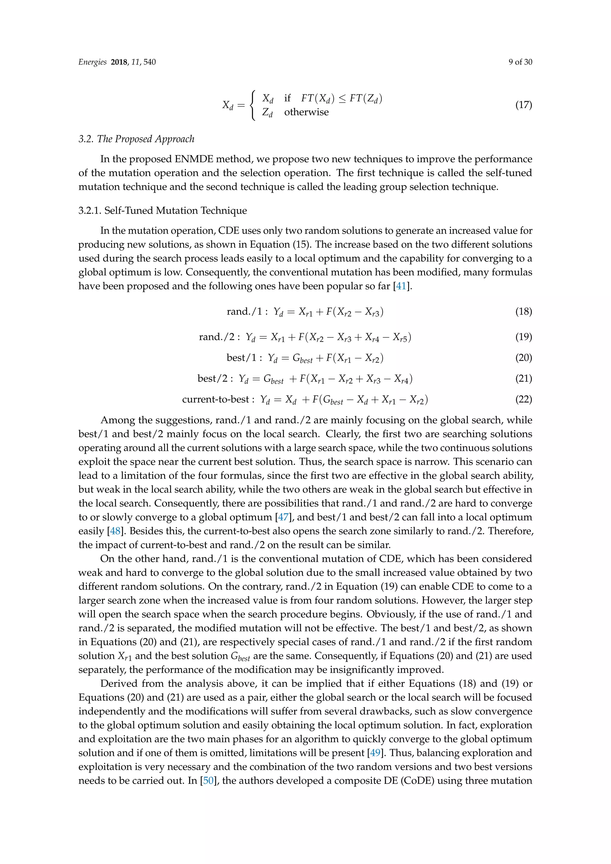 Energies 2018, 11, 540 9 of 30
Xd =
(
Xd if FT(Xd) ≤ FT(Zd)
Zd otherwise
(17)
3.2. The Proposed Approach
In the proposed ENMDE method, we propose two new techniques to improve the performance
of the mutation operation and the selection operation. The first technique is called the self-tuned
mutation technique and the second technique is called the leading group selection technique.
3.2.1. Self-Tuned Mutation Technique
In the mutation operation, CDE uses only two random solutions to generate an increased value for
producing new solutions, as shown in Equation (15). The increase based on the two different solutions
used during the search process leads easily to a local optimum and the capability for converging to a
global optimum is low. Consequently, the conventional mutation has been modified, many formulas
have been proposed and the following ones have been popular so far [41].
rand./1 : Yd = Xr1 + F(Xr2 − Xr3) (18)
rand./2 : Yd = Xr1 + F(Xr2 − Xr3 + Xr4 − Xr5) (19)
best/1 : Yd = Gbest + F(Xr1 − Xr2) (20)
best/2 : Yd = Gbest + F(Xr1 − Xr2 + Xr3 − Xr4) (21)
current-to-best : Yd = Xd + F(Gbest − Xd + Xr1 − Xr2) (22)
Among the suggestions, rand./1 and rand./2 are mainly focusing on the global search, while
best/1 and best/2 mainly focus on the local search. Clearly, the first two are searching solutions
operating around all the current solutions with a large search space, while the two continuous solutions
exploit the space near the current best solution. Thus, the search space is narrow. This scenario can
lead to a limitation of the four formulas, since the first two are effective in the global search ability,
but weak in the local search ability, while the two others are weak in the global search but effective in
the local search. Consequently, there are possibilities that rand./1 and rand./2 are hard to converge
to or slowly converge to a global optimum [47], and best/1 and best/2 can fall into a local optimum
easily [48]. Besides this, the current-to-best also opens the search zone similarly to rand./2. Therefore,
the impact of current-to-best and rand./2 on the result can be similar.
On the other hand, rand./1 is the conventional mutation of CDE, which has been considered
weak and hard to converge to the global solution due to the small increased value obtained by two
different random solutions. On the contrary, rand./2 in Equation (19) can enable CDE to come to a
larger search zone when the increased value is from four random solutions. However, the larger step
will open the search space when the search procedure begins. Obviously, if the use of rand./1 and
rand./2 is separated, the modified mutation will not be effective. The best/1 and best/2, as shown
in Equations (20) and (21), are respectively special cases of rand./1 and rand./2 if the first random
solution Xr1 and the best solution Gbest are the same. Consequently, if Equations (20) and (21) are used
separately, the performance of the modification may be insignificantly improved.
Derived from the analysis above, it can be implied that if either Equations (18) and (19) or
Equations (20) and (21) are used as a pair, either the global search or the local search will be focused
independently and the modifications will suffer from several drawbacks, such as slow convergence
to the global optimum solution and easily obtaining the local optimum solution. In fact, exploration
and exploitation are the two main phases for an algorithm to quickly converge to the global optimum
solution and if one of them is omitted, limitations will be present [49]. Thus, balancing exploration and
exploitation is very necessary and the combination of the two random versions and two best versions
needs to be carried out. In [50], the authors developed a composite DE (CoDE) using three mutation
 