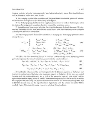 Energies 2018, 11, 847 10 of 27
A signal indicates when the battery capability goes below full-capacity status. This signal indicator
will be considered under other price factors:
A. The charging signal will be activated when the price of local distribution generators is below
the mean value of the price of DGs or the utility market price.
B. The discharging signal will activate to supply electrical power to loads of the microgrid when
the battery-charging price is lesser than the other prices of the generation source.
C. A standby signal is generated when the charging cost of storage devices is above the DG price,
or when the storage devices have been charged with a higher price than other generation sources in
a microgrid at the time of comparison.
The following equations illustrate the conditions of charging and discharging operations of the
storage devices:
𝐵𝐸𝑆𝑐ℎ,𝑡 = {
𝑃𝐵𝐸𝑆,𝑡 = 𝑃𝑔𝑟𝑖𝑑,𝑡 𝑖𝑓 𝐵𝑃𝑔𝑟𝑖𝑑,𝑡
< 𝐵𝑃𝐷𝐺,𝑡
𝑃𝐵𝐸𝑆,𝑡 = 𝑃𝐷𝐺,𝑡 𝑖𝑓 𝐵𝑃𝐺𝐷,𝑡
< 𝐵𝑃𝑔𝑟𝑖𝑑,𝑡
𝑃𝐵𝐸𝑆,𝑡 = 0 𝑖𝑓 𝐵𝑃𝐵𝐸𝑆,𝑡
> 𝐵𝑃𝑔𝑟𝑖𝑑,𝑡
𝑜𝑟 𝐵𝑃𝐷𝐺,𝑡
(39)
𝐵𝐸𝑆𝑑𝑖𝑠,𝑡 = {
𝑃𝐷,𝑡 = 𝑃𝐵𝐸𝑆,𝑡 + 𝑃𝐷𝐺,𝑡 𝑖𝑓 𝐵 (𝑃𝐵𝐸𝑆,𝑡 + 𝑃𝐺𝐷,𝑡) < 𝐵𝑃𝐷𝐺,𝑡
𝑃𝐷,𝑡 = 𝑃𝐵𝐸𝑆,𝑡 + 𝑃𝑔𝑟𝑖𝑑,𝑡 𝑖𝑓 𝐵 (𝑃𝐵𝐸𝑆,𝑡 + 𝑃𝑔𝑟𝑖𝑑,𝑡) < 𝐵𝑃𝑔𝑟𝑖𝑑,𝑡
𝑃𝐵𝐸𝑆,𝑡 = 0 𝑖𝑓 𝐵𝑃𝐵𝐸𝑆,𝑡
> 𝐵𝑃𝑔𝑟𝑖𝑑,𝑡
𝑜𝑟 𝐵𝑃𝐷𝐺,𝑡
(40)
The GWO will treat the battery devices as a source, load or standby source depending on the
generated signals at the time of comparison, as shown in the equations below:
𝑃𝑀𝑇,𝑡 𝑢𝑀𝑇,𝑡 + 𝑃𝐹𝐶,𝑡𝑢𝐹𝐶,𝑡 + 𝑃𝑃𝑉,𝑡 + 𝑃𝑊𝑇,𝑡 + 𝑃𝐵𝐸𝑆,𝑡𝑢𝐵𝐸𝑆,𝑡 + 𝑃𝑔𝑟𝑖𝑑,𝑡 = 𝑃𝐷,𝑡 (41)
𝑃𝑀𝑇,𝑡 𝑢𝑀𝑇,𝑡 + 𝑃𝐹𝐶,𝑡𝑢𝐹𝐶,𝑡 + 𝑃𝑃𝑉,𝑡 + 𝑃𝑊𝑇,𝑡 + 𝑃𝑔𝑟𝑖𝑑,𝑡 = 𝑃𝐷,𝑡 + 𝑃𝐵𝐸𝑆,𝑡𝑢𝐵𝐸𝑆,𝑡 (42)
𝑃𝑀𝑇,𝑡 𝑢𝑀𝑇,𝑡 + 𝑃𝐹𝐶,𝑡𝑢𝐹𝐶,𝑡 + 𝑃𝑃𝑉,𝑡 + 𝑃𝑊T,𝑡 + 𝑃𝑔𝑟𝑖𝑑,𝑡 = 𝑃𝐷,𝑡 (43)
To validate the efficiency of the monitoring method with different capacities of the battery and
to select the optimal size of the battery, the maximum capacity of the battery device is set as a control
variable, and the minimum capacity set to 10% of the maximum capacity. This means that the
optimization and the energy stored in the BES after determining the operation cost should be within
the range [50 kWh–500 kWh]. The step size between the maximum and minimum capacity of the BES
is 100 kWh in each step and the algorithm takes it gradually until the optimal size of the BES is
reached. Figure 3 illustrates the sizing process for selecting the optimal size.
 
