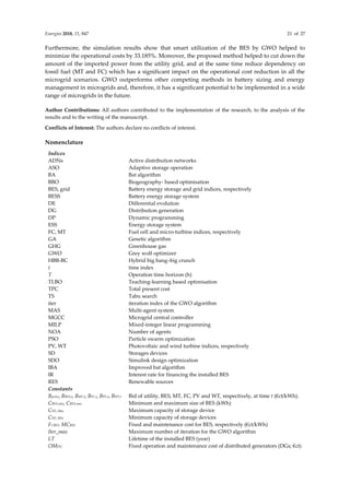 Energies 2018, 11, 847 21 of 27
Furthermore, the simulation results show that smart utilization of the BES by GWO helped to
minimize the operational costs by 33.185%. Moreover, the proposed method helped to cut down the
amount of the imported power from the utility grid, and at the same time reduce dependency on
fossil fuel (MT and FC) which has a significant impact on the operational cost reduction in all the
microgrid scenarios. GWO outperforms other competing methods in battery sizing and energy
management in microgrids and, therefore, it has a significant potential to be implemented in a wide
range of microgrids in the future.
Author Contributions: All authors contributed to the implementation of the research, to the analysis of the
results and to the writing of the manuscript.
Conflicts of Interest: The authors declare no conflicts of interest.
Nomenclature
Indices
ADNs Active distribution networks
ASO Adaptive storage operation
BA Bat algorithm
BBO Biogeography- based optimisation
BES, grid Battery energy storage and grid indices, respectively
BESS Battery energy storage system
DE Differential evolution
DG Distribution generation
DP Dynamic programming
ESS Energy storage system
FC, MT Fuel cell and micro-turbine indices, respectively
GA Genetic algorithm
GHG Greenhouse gas
GWO Grey wolf optimizer
HBB-BC Hybrid big bang–big crunch
t time index
T Operation time horizon (h)
TLBO Teaching-learning based optimisation
TPC Total present cost
TS Tabu search
iter iteration index of the GWO algorithm
MAS Multi-agent system
MGCC Microgrid central controller
MILP Mixed-integer linear programming
NOA Number of agents
PSO Particle swarm optimization
PV, WT Photovoltaic and wind turbine indices, respectively
SD Storages devices
SDO Simulink design optimization
IBA Improved bat algorithm
IR Interest rate for financing the installed BES
RES Renewable sources
Constants
Bgrid,t, BBES,t, BMT,t, BFC,t, BPV,t, BWT,t Bid of utility, BES, MT, FC, PV and WT, respectively, at time t (€ct/kWh).
CBES,min, CBES,max Minimum and maximum size of BES (kWh)
CSD_Max Maximum capacity of storage device
CSD_Min Minimum capacity of storage devices
FCBES, MCBES Fixed and maintenance cost for BES, respectively (€ct/kWh)
Iter_max Maximum number of iteration for the GWO algorithm
LT Lifetime of the installed BES (year)
OMDG Fixed operation and maintenance cost of distributed generators (DGs; €ct)
 