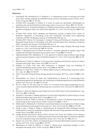 Energies 2018, 11, 847 26 of 27
References
1. Nosratabadi, S.M.; Hooshmand, R.-A.; Gholipour, E. A comprehensive review on microgrid and virtual
power plant concepts employed for distributed energy resources scheduling in power systems. Renew.
Sustain. Energy Rev. 2017, 67, 341–363.
2. Al-Falahi, M.D.; Jayasinghe, S.; Enshaei, H. A review on recent size optimization methodologies for
standalone solar and wind hybrid renewable energy system. Energy Convers. Manag. 2017, 143, 252–274.
3. Bahmani-Firouzi, B.; Azizipanah-Abarghooee, R. Optimal sizing of battery energy storage for micro-grid
operation management using a new improved bat algorithm. Int. J. Electr. Power Energy Syst. 2014, 56, 42–
54.
4. Al-Falahi, M.D.; Wanik, M.Z.C. Modeling and Performance Analysis of Hybrid Power System for
Residential Application. In Proceedings of the 2015 Australasian Universities Power Engineering
Conference (AUPEC), Wollongong, Australia, 27–30 September 2015; pp. 1–6.
5. Al-Falahi, M.D.; Nimma, K.S.; Jayasinghe, S.; Enshaei, H. Sizing and Modeling of a Standalone Hybrid
Renewable Energy System. In Proceedings of the IEEE Annual Southern Power Electronics Conference
(SPEC), Auckland, New Zealand, 5–8 December 2016; pp. 1–6.
6. Geem, Z.W.; Yoon, Y. Harmony search optimization of renewable energy charging with energy storage
system. Int. J. Electr. Power Energy Syst. 2017, 86, 120–126.
7. Bridier, L.; Hernández-Torres, D.; David, M.; Lauret, P. A heuristic approach for optimal sizing of ESS
coupled with intermittent renewable sources systems. Renew. Energy 2016, 91, 155–165.
8. Aghamohammadi, M.R.; Abdolahinia, H. A new approach for optimal sizing of battery energy storage
system for primary frequency control of islanded microgrid. Int. J. Electr. Power Energy Syst. 2014, 54, 325–
333.
9. Rigo-Mariani, R.; Sareni, B.; Roboam, X. Fast power flow scheduling and sensitivity analysis for sizing a
microgrid with storage. Math. Comput. Simul. 2017, 131, 114–127.
10. Malheiro, A.; Castro, P.M.; Lima, R.M.; Estanqueiro, A. Integrated sizing and scheduling of
wind/PV/diesel/battery isolated systems. Renew. Energy 2015, 83, 646–657.
11. Billionnet, A.; Costa, M.-C.; Poirion, P.-L. Robust optimal sizing of a hybrid energy stand-alone system.
Eur. J. Oper. Res. 2016, 254, 565–575.
12. Chen, S.; Gooi, H.B.; Wang, M. Sizing of energy storage for microgrids. IEEE Trans. Smart Grid 2012, 3, 142–
151.
13. Rueda-Medina, A.C.; Franco, J.F.; Rider, M.J.; Padilha-Feltrin, A.; Romero, R. A mixed-integer linear
programming approach for optimal type, size and allocation of distributed generation in radial distribution
systems. Electr. Power Syst. Res. 2013, 97, 133–143.
14. Wu, Z.L.; Ding, J.Y.; Wu, Q.H.; Jing, Z.X.; Zhou, X.X. Two-phase mixed integer programming for non-
convex economic dispatch problem with spinning reserve constraints. Electr. Power Syst. Res. 2016, 140, 653–
662.
15. Brandoni, C.; Renzi, M. Optimal sizing of hybrid solar micro-CHP systems for the household sector. Appl.
Therm. Eng. 2015, 75, 896–907.
16. Sanajaoba, S.; Fernandez, E. Maiden application of Cuckoo Search algorithm for optimal sizing of a remote
hybrid renewable energy System. Renew. Energy 2016, 96, 1–10.
17. Schneider, M.; Biel, K.; Pfaller, S.; Schaede, H.; Rinderknecht, S.; Glock, C.H. Optimal sizing of electrical
energy storage systems using inventory models. Energy Procedia 2015, 73, 48–58.
18. Mohammadi, S.; Mohammadi, A. Stochastic scenario-based model and investigating size of battery energy
storage and thermal energy storage for micro-grid. Int. J. Electr. Power Energy Syst. 2014, 61, 531–546.
19. Zhang, X.; Bao, J.; Wang, R.; Zheng, C.; Skyllas-Kazacos, M. Dissipativity based distributed economic
model predictive control for residential microgrids with renewable energy generation and battery energy
storage. Renew. Energy 2017, 100, 18–34.
20. Camillo, M.H.M.; Fanucchi, R.Z.; Romero, M.E.V.; de Lima, T.W.; Soares, A.D.; Delbem, A.C.B.; Marques,
L.T.; Maciel, C.D.; Junior, J.B.A.L. Combining exhaustive search and multi-objective evolutionary algorithm
for service restoration in large-scale distribution systems. Electr. Power Syst. Res. 2016, 134, 1–8.
21. Nguyen, T.A.; Crow, M.L.; Elmore, A.C. Optimal sizing of a Vanadium Redox battery system for microgrid
systems. IEEE Trans. Sustain. Energy 2015, 6, 729–737.
22. Rigo-Mariani, R.; Sareni, B.; Roboam, X.; Turpin, C. Optimal power dispatching strategies in smart-
microgrids with storage. Renew. Sustain. Energy Rev. 2014, 40, 649–658.
 