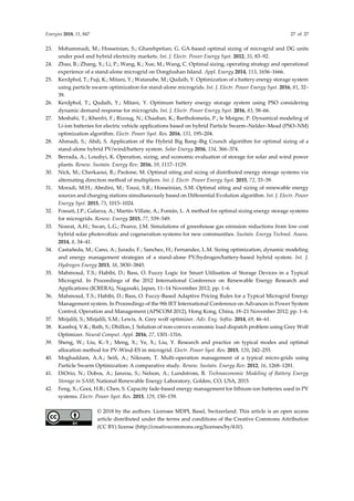 Energies 2018, 11, 847 27 of 27
23. Mohammadi, M.; Hosseinian, S.; Gharehpetian, G. GA-based optimal sizing of microgrid and DG units
under pool and hybrid electricity markets. Int. J. Electr. Power Energy Syst. 2012, 35, 83–92.
24. Zhao, B.; Zhang, X.; Li, P.; Wang, K.; Xue, M.; Wang, C. Optimal sizing, operating strategy and operational
experience of a stand-alone microgrid on Dongfushan Island. Appl. Energy 2014, 113, 1656–1666.
25. Kerdphol, T.; Fuji, K.; Mitani, Y.; Watanabe, M.; Qudaih, Y. Optimization of a battery energy storage system
using particle swarm optimization for stand-alone microgrids. Int. J. Electr. Power Energy Syst. 2016, 81, 32–
39.
26. Kerdphol, T.; Qudaih, Y.; Mitani, Y. Optimum battery energy storage system using PSO considering
dynamic demand response for microgrids. Int. J. Electr. Power Energy Syst. 2016, 83, 58–66.
27. Mesbahi, T.; Khenfri, F.; Rizoug, N.; Chaaban, K.; Bartholomeüs, P.; le Moigne, P. Dynamical modeling of
Li-ion batteries for electric vehicle applications based on hybrid Particle Swarm–Nelder–Mead (PSO–NM)
optimization algorithm. Electr. Power Syst. Res. 2016, 131, 195–204.
28. Ahmadi, S.; Abdi, S. Application of the Hybrid Big Bang–Big Crunch algorithm for optimal sizing of a
stand-alone hybrid PV/wind/battery system. Solar Energy 2016, 134, 366–374.
29. Berrada, A.; Loudiyi, K. Operation, sizing, and economic evaluation of storage for solar and wind power
plants. Renew. Sustain. Energy Rev. 2016, 59, 1117–1129.
30. Nick, M.; Cherkaoui, R.; Paolone, M. Optimal siting and sizing of distributed energy storage systems via
alternating direction method of multipliers. Int. J. Electr. Power Energy Syst. 2015, 72, 33–39.
31. Moradi, M.H.; Abedini, M.; Tousi, S.R.; Hosseinian, S.M. Optimal siting and sizing of renewable energy
sources and charging stations simultaneously based on Differential Evolution algorithm. Int. J. Electr. Power
Energy Syst. 2015, 73, 1015–1024.
32. Fossati, J.P.; Galarza, A.; Martín-Villate, A.; Fontán, L. A method for optimal sizing energy storage systems
for microgrids. Renew. Energy 2015, 77, 539–549.
33. Nosrat, A.H.; Swan, L.G.; Pearce, J.M. Simulations of greenhouse gas emission reductions from low-cost
hybrid solar photovoltaic and cogeneration systems for new communities. Sustain. Energy Technol. Assess.
2014, 8, 34–41.
34. Castañeda, M.; Cano, A.; Jurado, F.; Sanchez, H.; Fernandez, L.M. Sizing optimization, dynamic modeling
and energy management strategies of a stand-alone PV/hydrogen/battery-based hybrid system. Int. J.
Hydrogen Energy 2013, 38, 3830–3845.
35. Mahmoud, T.S.; Habibi, D.; Bass, O. Fuzzy Logic for Smart Utilisation of Storage Devices in a Typical
Microgrid. In Proceedings of the 2012 International Conference on Renewable Energy Research and
Applications (ICRERA), Nagasaki, Japan, 11–14 November 2012; pp. 1–6.
36. Mahmoud, T.S.; Habibi, D.; Bass, O. Fuzzy-Based Adaptive Pricing Rules for a Typical Microgrid Energy
Management system. In Proceedings of the 9th IET International Conference on Advances in Power System
Control, Operation and Management (APSCOM 2012), Hong Kong, China, 18–21 November 2012; pp. 1–6.
37. Mirjalili, S.; Mirjalili, S.M.; Lewis, A. Grey wolf optimizer. Adv. Eng. Softw. 2014, 69, 46–61.
38. Kamboj, V.K.; Bath, S.; Dhillon, J. Solution of non-convex economic load dispatch problem using Grey Wolf
Optimizer. Neural Comput. Appl. 2016, 27, 1301–1316.
39. Sheng, W.; Liu, K.-Y.; Meng, X.; Ye, X.; Liu, Y. Research and practice on typical modes and optimal
allocation method for PV-Wind-ES in microgrid. Electr. Power Syst. Res. 2015, 120, 242–255.
40. Moghaddam, A.A.; Seifi, A.; Niknam, T. Multi-operation management of a typical micro-grids using
Particle Swarm Optimization: A comparative study. Renew. Sustain. Energy Rev. 2012, 16, 1268–1281.
41. DiOrio, N.; Dobos, A.; Janzou, S.; Nelson, A.; Lundstrom, B. Technoeconomic Modeling of Battery Energy
Storage in SAM; National Renewable Energy Laboratory, Golden, CO, USA, 2015.
42. Feng, X.; Gooi, H.B.; Chen, S. Capacity fade-based energy management for lithium-ion batteries used in PV
systems. Electr. Power Syst. Res. 2015, 129, 150–159.
© 2018 by the authors. Licensee MDPI, Basel, Switzerland. This article is an open access
article distributed under the terms and conditions of the Creative Commons Attribution
(CC BY) license (http://creativecommons.org/licenses/by/4.0/).
 