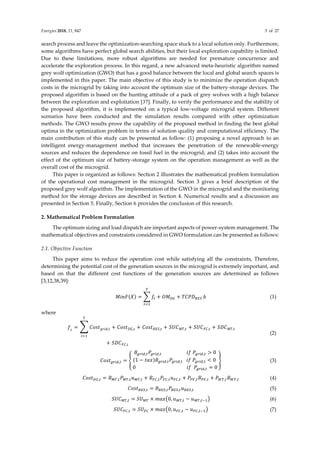 Energies 2018, 11, 847 3 of 27
search process and leave the optimization-searching space stuck to a local solution only. Furthermore,
some algorithms have perfect global search abilities, but their local exploration capability is limited.
Due to these limitations, more robust algorithms are needed for premature concurrence and
accelerate the exploration process. In this regard, a new advanced meta-heuristic algorithm named
grey wolf optimization (GWO) that has a good balance between the local and global search spaces is
implemented in this paper. The main objective of this study is to minimize the operation dispatch
costs in the microgrid by taking into account the optimum size of the battery-storage devices. The
proposed algorithm is based on the hunting attitude of a pack of grey wolves with a high balance
between the exploration and exploitation [37]. Finally, to verify the performance and the stability of
the proposed algorithm, it is implemented on a typical low-voltage microgrid system. Different
scenarios have been conducted and the simulation results compared with other optimization
methods. The GWO results prove the capability of the proposed method in finding the best global
optima in the optimization problem in terms of solution quality and computational efficiency. The
main contribution of this study can be presented as follow: (1) proposing a novel approach to an
intelligent energy-management method that increases the penetration of the renewable-energy
sources and reduces the dependence on fossil fuel in the microgrid; and (2) takes into account the
effect of the optimum size of battery-storage system on the operation management as well as the
overall cost of the microgrid.
This paper is organized as follows: Section 2 illustrates the mathematical problem formulation
of the operational cost management in the microgrid. Section 3 gives a brief description of the
proposed grey wolf algorithm. The implementation of the GWO in the microgrid and the monitoring
method for the storage devices are described in Section 4. Numerical results and a discussion are
presented in Section 5. Finally, Section 6 provides the conclusion of this research.
2. Mathematical Problem Formulation
The optimum sizing and load dispatch are important aspects of power-system management. The
mathematical objectives and constraints considered in GWO formulation can be presented as follows:
2.1. Objective Function
This paper aims to reduce the operation cost while satisfying all the constraints, Therefore,
determining the potential cost of the generation sources in the microgrid is extremely important, and
based on that the different cost functions of the generation sources are determined as follows
[3,12,38,39]:
𝑀𝑖𝑛𝐹(𝑋) = ∑ 𝑓𝑡 + 𝑂𝑀𝐷𝐺 + 𝑇𝐶𝑃𝐷𝐵𝐸𝑆
𝑇
𝑡=1
𝑏 (1)
where
𝑓𝑡
= ∑ 𝐶𝑜𝑠𝑡𝑔𝑟𝑖𝑑,𝑡 + 𝐶𝑜𝑠𝑡𝐷𝐺,𝑡 + 𝐶𝑜𝑠𝑡𝐵𝐸𝑆,𝑡 + 𝑆𝑈𝐶𝑀𝑇,𝑡 + 𝑆𝑈𝐶𝐹𝐶,𝑡 + 𝑆𝐷𝐶𝑀𝑇,𝑡
𝑇
𝑡=1
+ 𝑆𝐷𝐶𝐹𝐶,𝑡
(2)
𝐶𝑜𝑠𝑡𝑔𝑟𝑖𝑑,𝑡 = {
𝐵𝑔𝑟𝑖𝑑,𝑡𝑃𝑔𝑟𝑖𝑑,𝑡 𝑖𝑓 𝑃𝑔𝑟𝑖𝑑,𝑡 > 0
(1 − 𝑡𝑎𝑥)𝐵𝑔𝑟𝑖𝑑,𝑡𝑃𝑔𝑟𝑖𝑑,𝑡 𝑖𝑓 𝑃𝑔𝑟𝑖𝑑,𝑡 < 0
0 𝑖𝑓 𝑃𝑔𝑟𝑖𝑑,𝑡 = 0
} (3)
𝐶𝑜𝑠𝑡𝐷𝐺,𝑡 = 𝐵𝑀𝑇,𝑡𝑃𝑀𝑇,𝑡𝑢𝑀𝑇,𝑡 + 𝐵𝐹𝐶,𝑡𝑃𝐹𝐶,𝑡𝑢𝐹𝐶,𝑡 + 𝑃𝑃𝑉,𝑡𝐵𝑃𝑉,𝑡 + 𝑃𝑊𝑇,𝑡𝐵𝑊𝑇,𝑡 (4)
𝐶𝑜𝑠𝑡𝐵𝐸𝑆,𝑡 = 𝐵𝐵𝐸𝑆,𝑡𝑃𝐵𝐸𝑆,𝑡𝑢𝐵𝐸𝑆,𝑡 (5)
𝑆𝑈𝐶𝑀𝑇,𝑡 = 𝑆𝑈𝑀𝑇 × 𝑚𝑎𝑥(0, 𝑢𝑀𝑇,𝑡 − 𝑢𝑀𝑇,𝑡−1) (6)
𝑆𝑈𝐶𝐹𝐶,𝑡 = 𝑆𝑈𝐹𝐶 × 𝑚𝑎𝑥(0, 𝑢𝐹𝐶,𝑡 − 𝑢𝐹𝐶,𝑡−1) (7)
 