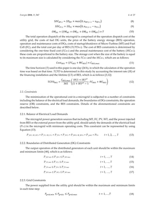 Energies 2018, 11, 847 4 of 27
S𝐷𝐶𝑀𝑇,𝑡 = 𝑆𝐷𝑀𝑇 × 𝑚𝑎𝑥(0, 𝑢𝑀𝑇,𝑡−1 − 𝑢𝑀𝑇,𝑡) (8)
𝑆𝐷𝐶𝐹𝐶,𝑡 = 𝑆𝐷𝐹𝐶 × 𝑚𝑎𝑥(0, 𝑢𝐹𝐶,𝑡−1 − 𝑢𝐹𝐶,𝑡) (9)
𝑂𝑀𝐷𝐺 = (𝑂𝑀𝑀𝑇 + 𝑂𝑀𝐹𝐶 + 𝑂𝑀𝑃𝑉 + 𝑂𝑀𝑊𝑇) × 𝑇 (10)
The total operation dispatch of the microgrid is comprised of the operation dispatch cost of the
utility grid, the costs of fuel DG units, the price of the battery energy storage (BES) operation,
operation and maintenance costs of DGs, costs of startup/shutdown of Micro-Turbine (MT) and Fuel
Cell (FC), and the total cost per day of BES (TCPDBES). The cost of BES constraints is determined by
considering the one-time fixed cost (FCBES) and the annual maintenance cost of the battery (MCBES);
these costs are proportional to the battery size. The storage cost when the size of the battery is equal
to its maximum size is calculated by considering the FCBES and the MCBES, which are as follows:
𝐶𝑜𝑠𝑡𝐵𝐸𝑆 = (𝐹𝐶𝐵𝐸𝑆 + 𝑀𝐶𝐵𝐸𝑆) × 𝐶𝐵𝐸𝑆,𝑚𝑎𝑥 (11)
The time horizon (T) used in this paper is one day (24 h), in which the calculation of the operation
time was based on that time. TCPD is determined in this study by accounting the interest rate (IR) of
the financing installation and the lifetime (LT) of BES, which is as follows [3,12]:
𝑇𝐶𝑃𝐷𝐵𝐸𝑆 =
𝐶𝐵𝐸𝑆,𝑚𝑎𝑥
365
(
𝐼𝑅(1 + 𝐼𝑅)𝐿𝑇
(1 + 𝐼𝑅)𝐿𝑇 − 1
𝐹𝐶𝐵𝐸𝑆 + 𝑀𝐶𝐵𝐸𝑆) (12)
2.2. Constraints
The minimization of the operational cost in a microgrid is subjected to a number of constraints
including the balance of the electrical load demands, the boundaries of DGs constraints, the operation
reserve (OR) constraints, and the BES constraints. Details of the aforementioned constraints are
described below.
2.2.1. Balance of Electrical Load Demands
The microgrid power generation sources that including MT, FC, PV, WT, and the power injected
from BES or the external power from the utility grid, should satisfy the demands of the electrical load
(PD,t) in the microgrid with minimum operating costs. This constraint can be represented by using
Equation (13).
P_MT,t u_MT,t + P_FC,t u_FC,t + P_PV,t + P_WT,t + P_BES,t u_BES,t + P_grid,t = PD,t t = 1, 2, …, T (13)
2.2.2. Boundaries of Distributed Generation (DG) Constraints
The output operation of the distributed generators of each unit should be within the maximum
and minimum limits [40], which is as follows:
P_MT,min ≤ P_MT,t ≤ P_MT,max t = 1, …, T (14)
P_FC,min ≤ P_FC,t ≤ P_FC,max t = 1, …, T (15)
P_PV,min ≤ P_PV,t ≤ P_PV,max t = 1, …, T (16)
P_WT,min ≤ P_WT,t ≤ P_WT,max t = 1, …, T (17)
2.2.3. Grid Constraints
The power supplied from the utility grid should be within the maximum and minimum limits
in each time step:
𝑃𝑔𝑟𝑖𝑑,𝑚𝑖𝑛 ≤ 𝑃𝑔𝑟𝑖𝑑,𝑡 ≤ 𝑃𝑔𝑟𝑖𝑑,𝑚𝑎𝑥 𝑡 = 1, … , 𝑇 (18)
 