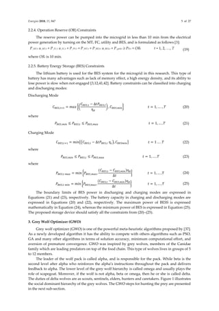 Energies 2018, 11, 847 5 of 27
2.2.4. Operation Reserve (OR) Constraints
The reserve power can be pumped into the microgrid in less than 10 min from the electrical
power generation by turning on the MT, FC, utility and BES, and is formulated as follows [3]:
P_MT,t u_MT,t + P_FC,t u_FC,t + P_PV,t + P_WT,t + P_BES,t u_BES,t + P_grid,t ≥ PD,t + ORt t = 1, 2, …, T (19)
where ORt is 10 min.
2.2.5. Battery Energy Storage (BES) Constraints
The lithium battery is used for the BES system for the microgrid in this research. This type of
battery has many advantages such as lack of memory effect, a high energy density, and its ability to
lose power is slow when not engaged [3,12,41,42]. Battery constraints can be classified into charging
and discharging modes:
Discharging Mode
𝐶𝐵𝐸𝑆,𝑡+1 = 𝑚𝑎𝑥 {(
𝐶𝐵𝐸𝑆,𝑡 − ∆𝑡𝑃𝐵𝐸𝑆,𝑡
ƞ𝑑
) , 𝐶𝐵𝐸𝑆,𝑚𝑖𝑛} 𝑡 = 1, … . , 𝑇 (20)
where
𝑃𝐵𝐸𝑆,𝑚𝑖𝑛 ≤ 𝑃𝐵𝐸𝑆,𝑡 ≤ 𝑃𝐵𝐸𝑆,𝑚𝑎𝑥 𝑡 = 1, … , 𝑇 (21)
Charging Mode
𝐶𝐵𝐸𝑆,𝑡+1 = 𝑚𝑖𝑛{(𝐶𝐵𝐸𝑆,𝑡 − ∆𝑡𝑃𝐵𝐸𝑆,𝑡 ƞ𝑐), 𝐶𝐵𝐸𝑆𝑚𝑖𝑛} 𝑡 = 1 … . 𝑇 (22)
where
𝑃𝐵𝐸𝑆,𝑚𝑖𝑛 ≤ 𝑃𝐵𝐸𝑆,𝑡 ≤ 𝑃𝐵𝐸𝑆,𝑚𝑎𝑥 𝑡 = 1, … , 𝑇 (23)
where
𝑃𝐵𝐸𝑆,𝑡 𝑚𝑎𝑥 = 𝑚𝑖𝑛 {𝑃𝐵𝐸𝑆,𝑚𝑎𝑥,
(𝐶𝐵𝐸𝑆,𝑡 − 𝐶𝐵𝐸𝑆,𝑚𝑖𝑛)ƞ𝑑
∆𝑡
} 𝑡 = 1, … , 𝑇 (24)
𝑃𝐵𝐸𝑆,𝑡 𝑚𝑖𝑛 = 𝑚𝑖𝑛 {𝑃𝐵𝐸𝑆,𝑚𝑎𝑥,
(𝐶𝐵𝐸𝑆,𝑡 − 𝐶𝐵𝐸𝑆,𝑚𝑖𝑛)ƞ𝑑
∆𝑡
} 𝑡 = 1, … , 𝑇 (25)
The boundary limits of BES power in discharging and charging modes are expressed in
Equations (21) and (23), respectively. The battery capacity in charging and discharging modes are
expressed in Equations (20) and (22), respectively. The maximum power of BESS is expressed
mathematically in Equation (24), whereas the minimum power of BES is expressed in Equation (25).
The proposed storage device should satisfy all the constraints from (20)–(25).
3. Grey Wolf Optimizer (GWO)
Grey wolf optimizer (GWO) is one of the powerful meta-heuristic algorithms proposed by [37].
As a newly developed algorithm it has the ability to compete with others algorithms such as PSO,
GA and many other algorithms in terms of solution accuracy, minimum computational effort, and
aversion of premature convergence. GWO was inspired by grey wolves, members of the Canidae
family which are leading predators on top of the food chain. This type of wolves lives in groups of 5
to 12 members.
The leader of the wolf pack is called alpha, and is responsible for the pack. While beta is the
second level after alpha who reinforces the alpha’s instructions throughout the pack and delivers
feedback to alpha. The lower level of the grey wolf hierarchy is called omega and usually plays the
role of scapegoat. Moreover, if the wolf is not alpha, beta or omega, then he or she is called delta.
The duties of delta wolves are as scouts, sentinels, elders, hunters and caretakers. Figure 1 illustrates
the social dominant hierarchy of the grey wolves. The GWO steps for hunting the prey are presented
in the next sub-section.
 