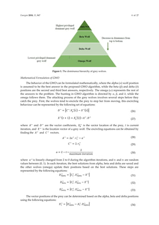Energies 2018, 11, 847 6 of 27
Figure 1. The dominance hierarchy of grey wolves.
Mathematical Formulation of GWO
The behavior of the GWO can be formulated mathematically, where the alpha (α) wolf position
is assumed to be the best answer in the proposed GWO algorithm, while the beta (β) and delta (δ)
positions are the second and third best answers, respectively. The omega (ω) represents the rest of
the answers to the problem. The hunting in GWO algorithm is directed by α, β, and δ, while the
omega follows them. The attacking process of the grey wolves involves several steps before they
catch the prey. First, the wolves tend to encircle the prey to stop her from moving, this encircling
behaviour can be represented by the following set of equations:
𝐷→
= |𝐶→
. 𝑋𝑝
→
(𝑡) − 𝑋→
(𝑡)| (26)
𝑋→
(𝑡 + 1) = 𝑋𝑝
→
(𝑡)−𝐴→
. 𝐷→
(27)
where 𝐴→
and 𝐷→
are the vector coefficients, 𝑋𝑝
→
is the vector location of the prey, t is current
iteration, and 𝑋→
is the location vector of a grey wolf. The encircling equations can be obtained by
finding the 𝐴→
and 𝐶→
vectors.
𝐴→
= 2𝑎→
. 𝑟1
→
− 𝑎→ (28)
𝐶→
= 2. 𝑟2
→
(29)
𝑎 = 2 − 𝑡 ∗
2
𝑚𝑎𝑥𝑖𝑚𝑢𝑚 𝑖𝑡𝑒𝑟𝑎𝑡𝑖𝑜𝑛 (30)
where 𝑎→
is linearly changed from 2 to 0 during the algorithm iterations, and r1 and r2 are random
values between (0, 1). In each iteration, the best solutions from alpha, beta and delta are saved and
the other wolves (omega) update their positions based on the best solutions. These steps are
represented by the following equations:
𝐷𝐴𝑙𝑝ℎ𝑎
→
= |𝐶1
→
. 𝑋𝐴𝑙𝑝ℎ𝑎
→
− 𝑋→
| (31)
𝐷𝐵𝑒𝑡𝑎
→
= |𝐶2
→
. 𝑋𝐵𝑒𝑡𝑎
→
− 𝑋→
| (32)
𝐷𝐷𝑒𝑙𝑡𝑎
→
= |𝐶3
→
. 𝑋𝐷𝑒𝑙𝑡𝑎
→
− 𝑋→
| (33)
The vector positions of the prey can be determined based on the alpha, beta and delta positions
using the following equations:
𝑋1
→
= |𝑋𝐴𝑙𝑝ℎ𝑎
→
− 𝐴1
→
. 𝐷𝐴𝑙𝑝ℎ𝑎
→
| (34)
 