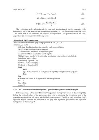 Energies 2018, 11, 847 7 of 27
𝑋2
→
= | 𝑋𝐵𝑒𝑡𝑎
→
− 𝐴2
→
. 𝐷𝐵𝑒𝑡𝑎
→
| (35)
𝑋3
→
= |𝑋𝐷𝑒𝑙𝑡𝑎
→
− 𝐴3
→
. 𝐷𝐷𝑒𝑙𝑡𝑎
→
| (36)
𝑋→
(𝑡 + 1) =
𝑋1
→
+ 𝑋2
→
+ 𝑋3
→
3
(37)
The exploration and exploitation of the grey wolf agents depend on the parameter A, by
decreasing A half of the iterations are devoted to exploration (|A| ≥ 1). Meanwhile, when the (|A| <
1) the other half of the iterations are devoted to exploitation. The pseudo-code of the GWO
(Algorithm 1) is presented in the following form:
Algorithm 1: GWO pseudo-code
Initialize the locations of the grey wolf population Xi (i = 1, 2, …, n
Initialize a, A and C
Calculate the objective function value for each grey wolf agent
Set: Xα as best result of the search agents
Xβ as the second best result of the search agents
Xδ as the third best result of the search agents
While (t < max number of iteration) the termination criterion is not satisfied do
Initialize r1 and r2 values
Update a by Equation (30)
Update A by Equation (28)
Update C by Equation (29)
For i
For j
Update the positions of each grey wolf agent by using Equations (31)–(37)
End j
End i
Calculate the fitness of all agents with the new positions
t = t + 1
End while
return Xα
4. The GWO Implementation of the Optimal Operation Management of the Microgrid
In this research, a GWO is used to solve the operation management issues in the microgrid by
finding the optimal values of the parameters that help to minimize the operational cost of the
generation sources in the microgrid and fulfil all the constraints (13)–(25) in each step of the GWO
algorithm. Figure 2 shows the flowchart of the grey wolf algorithm performance for operation
management in the microgrid.
 