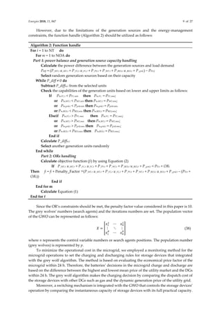 Energies 2018, 11, 847 9 of 27
However, due to the limitations of the generation sources and the energy-management
constraints, the function handle (Algorithm 2) should be utilized as follows:
Algorithm 2: Function handle
For t = 1 to NT do
For m = 1 to NOA do
Part 1: power balance and generation source capacity handling
Calculate the power difference between the generation sources and load demand
Pdiff = (P_MT,t u_MT,t + P_FC,t u_FC,t + P_PV,t + P_WT,t + P_BES,t u_BES,t + P_grid,) − PD,t;
Select random generation sources based on their capacity
While P_diff ≠ 0 do
Subtract P_diffm,t from the selected units
Check the capabilities of the generation units based on lower and upper limits as follows:
If Pm,FC,t < PFC,min then Pm,FC, = PFC,min;
or Pm,MT,t < PMT,min then Pm,MT,t = PMT,min;
or Pm,grid,t < Pgrid,min then Pm,grid,t = Pgrid,min;
or Pm,BES,t < PBES,min then Pm,BES,t = PBES,min;
Elseif Pm,FC,t > PFC,max then Pm,FC, = PFC,max;
or Pm,MT,t > PMT,max then Pm,MT,t = PMT,max;
or Pm,grid,t > Pgrid,max then Pm,grid,t = Pgrid,max;
or Pm,BES,t < PBES,max then Pm,BES,t = PBES,max;
End if
Calculate P_diffm,t
Select another generation units randomly
End while
Part 2: ORs handling
Calculate objective function (ft) by using Equation (2)
If P_MT,t u_MT,t + P_FC,t u_FC,t + P_PV,t + P_WT,t + P_BES,t u_BES,t + P_grid,t < PD,t + ORt
Then ft = ft + Penalty_Factor ×(P_MT,t u_MT,t + P_FC,t u_FC,t + P_PV,t + P_WT,t + P_BES,t u_BES,t + P_grid,t – (PD,t +
ORt))
End if
End for m
Calculate Equation (1)
End for t
Since the OR’s constraints should be met, the penalty factor value considered in this paper is 10.
The grey wolves’ numbers (search agents) and the iterations numbers are set. The population vector
of the GWO can be represented as follows:
𝑋 = [
𝑥1
1
⋯ 𝑥𝑛
1
⋮ ⋱ ⋮
𝑥1
𝑝
⋯ 𝑥𝑛
𝑝
] (38)
where n represents the control variable numbers or search agents positions. The population number
(grey wolves) is represented by p.
To minimize the operational cost in the microgrid, we employed a monitoring method for the
microgrid operations to set the charging and discharging rules for storage devices that integrated
with the grey wolf algorithm. The method is based on evaluating the economical price factor of the
microgrid within 24 h. Therefore, the batteries’ decisions in the microgrid charge and discharge are
based on the difference between the highest and lowest mean price of the utility market and the DGs
within 24 h. The grey wolf algorithm makes the charging decision by comparing the dispatch cost of
the storage devices with other DGs such as gas and the dynamic generation price of the utility grid.
Moreover, a switching mechanism is integrated with the GWO that controls the storage devices’
operation by comparing the instantaneous capacity of storage devices with its full practical capacity.
 