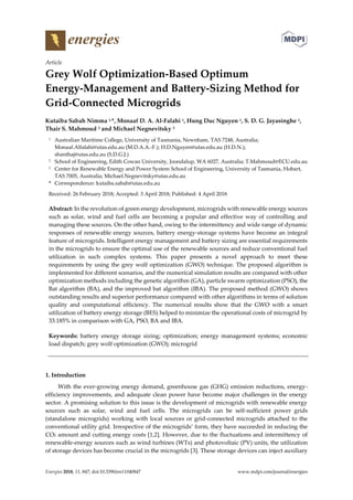 Energies 2018, 11, 847; doi:10.3390/en11040847 www.mdpi.com/journal/energies
Article
Grey Wolf Optimization-Based Optimum
Energy-Management and Battery-Sizing Method for
Grid-Connected Microgrids
Kutaiba Sabah Nimma 1,*, Monaaf D. A. Al-Falahi 1, Hung Duc Nguyen 1, S. D. G. Jayasinghe 1,
Thair S. Mahmoud 2 and Michael Negnevitsky 3
1 Australian Maritime College, University of Tasmania, Newnham, TAS 7248, Australia;
Monaaf.Alfalahi@utas.edu.au (M.D.A.A.-F.); H.D.Nguyen@utas.edu.au (H.D.N.);
shanthaj@utas.edu.au (S.D.G.J.)
2 School of Engineering, Edith Cowan University, Joondalup, WA 6027, Australia; T.Mahmoud@ECU.edu.au
3 Center for Renewable Energy and Power System School of Engineering, University of Tasmania, Hobart,
TAS 7005, Australia; Michael.Negnevitsky@utas.edu.au
* Correspondence: kutaiba.sabah@utas.edu.au
Received: 26 February 2018; Accepted: 3 April 2018; Published: 4 April 2018
Abstract: In the revolution of green energy development, microgrids with renewable energy sources
such as solar, wind and fuel cells are becoming a popular and effective way of controlling and
managing these sources. On the other hand, owing to the intermittency and wide range of dynamic
responses of renewable energy sources, battery energy-storage systems have become an integral
feature of microgrids. Intelligent energy management and battery sizing are essential requirements
in the microgrids to ensure the optimal use of the renewable sources and reduce conventional fuel
utilization in such complex systems. This paper presents a novel approach to meet these
requirements by using the grey wolf optimization (GWO) technique. The proposed algorithm is
implemented for different scenarios, and the numerical simulation results are compared with other
optimization methods including the genetic algorithm (GA), particle swarm optimization (PSO), the
Bat algorithm (BA), and the improved bat algorithm (IBA). The proposed method (GWO) shows
outstanding results and superior performance compared with other algorithms in terms of solution
quality and computational efficiency. The numerical results show that the GWO with a smart
utilization of battery energy storage (BES) helped to minimize the operational costs of microgrid by
33.185% in comparison with GA, PSO, BA and IBA.
Keywords: battery energy storage sizing; optimization; energy management systems; economic
load dispatch; grey wolf optimization (GWO); microgrid
1. Introduction
With the ever-growing energy demand, greenhouse gas (GHG) emission reductions, energy-
efficiency improvements, and adequate clean power have become major challenges in the energy
sector. A promising solution to this issue is the development of microgrids with renewable energy
sources such as solar, wind and fuel cells. The microgrids can be self-sufficient power grids
(standalone microgrids) working with local sources or grid-connected microgrids attached to the
conventional utility grid. Irrespective of the microgrids’ form, they have succeeded in reducing the
CO2 amount and cutting energy costs [1,2]. However, due to the fluctuations and intermittency of
renewable-energy sources such as wind turbines (WTs) and photovoltaic (PV) units, the utilization
of storage devices has become crucial in the microgrids [3]. These storage devices can inject auxiliary
 