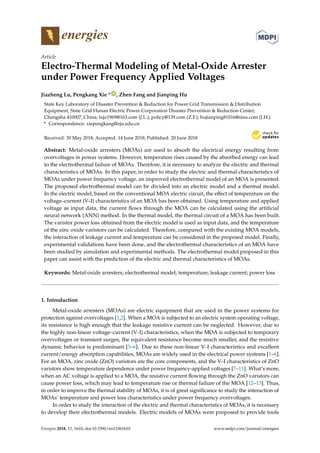 energies
Article
Electro-Thermal Modeling of Metal-Oxide Arrester
under Power Frequency Applied Voltages
Jiazheng Lu, Pengkang Xie * ID
, Zhen Fang and Jianping Hu
State Key Laboratory of Disaster Prevention & Reduction for Power Grid Transmission & Distribution
Equipment, State Grid Hunan Electric Power Corporation Disaster Prevention & Reduction Center,
Changsha 410007, China; lujz1969@163.com (J.L.); policy@139.com (Z.F.); hujianping81016@sina.com (J.H.)
* Correspondence: xiepengkang@zju.edu.cn
Received: 30 May 2018; Accepted: 14 June 2018; Published: 20 June 2018


Abstract: Metal-oxide arresters (MOAs) are used to absorb the electrical energy resulting from
overvoltages in power systems. However, temperature rises caused by the absorbed energy can lead
to the electrothermal failure of MOAs. Therefore, it is necessary to analyze the electric and thermal
characteristics of MOAs. In this paper, in order to study the electric and thermal characteristics of
MOAs under power frequency voltage, an improved electrothermal model of an MOA is presented.
The proposed electrothermal model can be divided into an electric model and a thermal model.
In the electric model, based on the conventional MOA electric circuit, the effect of temperature on the
voltage–current (V–I) characteristics of an MOA has been obtained. Using temperature and applied
voltage as input data, the current flows through the MOA can be calculated using the artificial
neural network (ANN) method. In the thermal model, the thermal circuit of a MOA has been built.
The varistor power loss obtained from the electric model is used as input data, and the temperature
of the zinc oxide varistors can be calculated. Therefore, compared with the existing MOA models,
the interaction of leakage current and temperature can be considered in the proposed model. Finally,
experimental validations have been done, and the electrothermal characteristics of an MOA have
been studied by simulation and experimental methods. The electrothermal model proposed in this
paper can assist with the prediction of the electric and thermal characteristics of MOAs.
Keywords: Metal-oxide arresters; electrothermal model; temperature; leakage current; power loss
1. Introduction
Metal-oxide arresters (MOAs) are electric equipment that are used in the power systems for
protection against overvoltages [1,2]. When a MOA is subjected to an electric system operating voltage,
its resistance is high enough that the leakage resistive current can be neglected. However, due to
the highly non-linear voltage–current (V–I) characteristics, when the MOA is subjected to temporary
overvoltages or transient surges, the equivalent resistance become much smaller, and the resistive
dynamic behavior is predominant [3–6]. Due to these non-linear V–I characteristics and excellent
current/energy absorption capabilities, MOAs are widely used in the electrical power systems [1–6].
For an MOA, zinc oxide (ZnO) varistors are the core components, and the V–I characteristics of ZnO
varistors show temperature dependence under power frequency-applied voltages [7–11]. What’s more,
when an AC voltage is applied to a MOA, the resistive current flowing through the ZnO varistors can
cause power loss, which may lead to temperature rise or thermal failure of the MOA [12–15]. Thus,
in order to improve the thermal stability of MOAs, it is of great significance to study the interaction of
MOAs’ temperature and power loss characteristics under power frequency overvoltages.
In order to study the interaction of the electric and thermal characteristics of MOAs, it is necessary
to develop their electrothermal models. Electric models of MOAs were proposed to provide tools
Energies 2018, 11, 1610; doi:10.3390/en11061610 www.mdpi.com/journal/energies
 