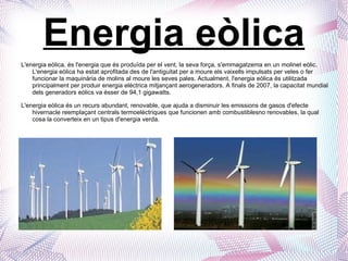 Energia eòlica L'energia eòlica, és l'energia que és produïda per el vent, la seva força, s'emmagatzema en un molinet eòlic. L'energia eòlica ha estat aprofitada des de l'antiguitat per a moure els vaixells impulsats per veles o fer funcionar la maquinària de molins al moure les seves pales. Actualment, l'energia eòlica és utilitzada principalment per produir energia elèctrica mitjançant aerogeneradors. A finals de 2007, la capacitat mundial dels generadors eòlics va ésser de 94,1 gigawatts.  L'energia eòlica és un recurs abundant, renovable, que ajuda a disminuir les emissions de gasos d'efecte hivernacle reemplaçant centrals termoelèctriques que funcionen amb combustiblesno renovables, la qual cosa la converteix en un tipus d'energia verda.  