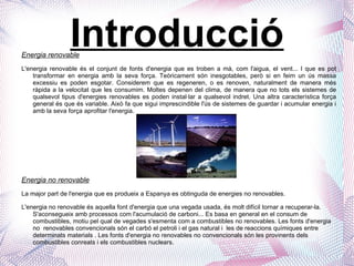 Introducció Energia renovable L'energia renovable és el conjunt de fonts d'energia que es troben a mà, com l'aigua, el vent... I que es pot transformar en energia amb la seva força. Teòricament són inesgotables, però si en feim un ús massa excessiu es poden esgotar. Considerem que es regeneren, o es renoven, naturalment de manera més ràpida a la velocitat que les consumim. Moltes depenen del clima, de manera que no tots els sistemes de qualsevol tipus d'energies renovables es poden instal·lar a qualsevol indret. Una altra característica força general és que és variable. Això fa que sigui imprescindible l'ús de sistemes de guardar i acumular energia i amb la seva força aprofitar l'energia. Energia no renovable La major part de l'energia que es produeix a Espanya es obtinguda de energies no renovables. L'energia no renovable és aquella font d'energia que una vegada usada, és molt difícil tornar a recuperar-la. S'aconsegueix amb processos com l'acumulació de carboni... Es basa en general en el consum de combustibles, motiu pel qual de vegades s'esmenta com a combustibles no renovables. Les fonts d'energia no  renovables convencionals són el carbó el petroli i el gas natural i  les de reaccions químiques entre determinats materials . Les fonts d'energia no renovables no convencionals són les provinents dels combustibles conreats i els combustibles nuclears. 