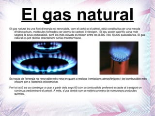 El gas natural El gas natural és una font d'energia no renovable, com el carbó o el petroli, està constituïda per una mescla d'hidrocarburs, molècules formades per àtoms de carboni i hidrogen.  El seu poder calorífic varia molt segons la seva composició, però els més elevats es troben entre les 8.500 i les 10.200 quilocalories. El gas natural es pot obtenir directament sense transformació.  Es tracta de l'energia no renovable més neta en quant a residus i emissions atmosfèriques i del combustible més eficient per a l'obtenció d'electricitat. Per tot això es va començar a usar a partir dels anys 60 com a combustible preferent excepte al transport on continua predominant el petroli. A més, s'usa també com a matèria primera de nombrosos productes químics.  