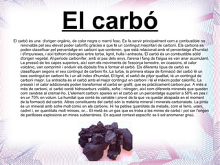 El carbó El carbó és una  d'origen orgànic, de color negre o marró fosc. Es fa servir principalment com a combustible no renovable pel seu elevat poder calorífic gràcies a que té un contingut majoritari de carboni. Els carbons es poden classificar pel percentatge en carboni que contenen, que està relacionat amb el percentatge d'humitat i d'impureses, i així tothom distingeix entre torba, lignit, hulla i antracita.  El carbó és un combustible sòlid d'origen vegetal. Al període carbonífer, amb el pas dels anys, l'arena i fang de l'aigua es van anar acumulant. La pressió de les capes superiors, així com els moviments de l'escorça terrestre, en ocasions, el calor volcànic, van comprimir i endurir els dipòsits fins a formar el carbó. Els diferents tipus de carbó es classifiquen segons el seu contingut de carboni fix. La turba, la primera etapa de formació del carbó té un baix contingut en carboni fix i un alt índex d'humitat, El lignit, el carbó de pitjor qualitat, té un contingut de carboni major. La antracita és el carbó amb el major contingut en carboni i té el màxim poder calorífic. La pressió i el calor addicionals poden transformar el carbó en grafit, que es pràcticament carboni pur. A més a més de carboni, el carbó conté hidrocarburs volàtils, sofre i nitrogen, així com diferents minerals que queden com cendres al cremar-ho.  L'element carboni apareix en el carbó en un percentatge superior a 50% en pes i en un 70% en volum. La humitat que conté és variable i prové de la que va quedar atrapada en el moment de la formació del carbó. Altres constituents del carbó són la matèria mineral i minerals carbonatats. La pirita és un mineral amb sofre molt comú en els carbons. Hi ha petites quantitats de metalls, com el ferro, urani, cadmi i, en quantitats molt minses, or... El metà és un gas que es troba a les mines de carbó i pot ser l'origen de perilloses explosions en mines subterrànies. En aquest context específic se li sol anomenar grisú. 