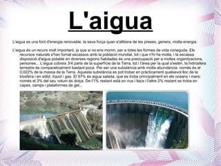 L'aigua L'aigua es una font d'energia renovable, la seva força quan s'allibera de les preses, genera, molta energia. L'aigua és un recurs molt important, ja que si no ens morim, per a totes les formes de vida coneguda. Els recursos naturals s'han tornat escassos amb la població mundial, tot i que n'hi ha molta, i la escassa disposició d'aigua potable en diverses regions habitades és una preocupació per a moltes organitzacions, persones... L'aigua cobreix 3/4 parts de la superfície de la Terra, tot i l'àrea per la qual s'estèn, la hidrosfera terrestre és comparativament bastant poca. Per ser una substància amb molta abundància, només és el 0,022% de la massa de la Terra. Aquesta substància es pot trobar en pràcticament qualsevol lloc de la biosfera i en sòlid, líquid i gas. El 97% és aigua salada, que es troba principalment en els oceans i mars; només el 3% del seu volum és dolça. De l'1% restant està en rius i llacs i l'altre 2% restant es troba en capes, camps i plataformes de gel... 