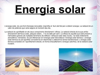 Energia solar L'energia solar, és una font d'energia renovable; s'aprofita el  llum del Sol per a obtenir energia.  La radiació té un valor de potència que varia segons el moment des dia. La radiació és aprofitable en els seus components directament i difosa. La radiació directa és la que arriba directament del focus solar, plaques solars... I no es talla pel camí. La difosa és aquella que està present a l'atmosfera gràcies als múltiples fenòmens de reflexió i refracció solar dels núvols, i la resta d'elements atmosfèrics i terrestres. Es pot diferenciar en l’energia solar fotovoltaica i l’energia solar tèrmica. L’energia solar tèrmica es pot aprofitar convertint-la en electricitat o utilitzant-la sense transformació.  L’energia solar tèrmica consisteix en l´aprofitament directe, en forma d'escalfament o energia calorífica, de la radiació solar incident.  