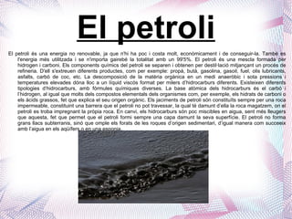 El petroli El petroli és una energia no renovable, ja que n'hi ha poc i costa molt, econòmicament i de conseguir-la. També es l'energia més utilitzada i se n'importa gairebé la totalitat amb un 99'5%.  El petroli és una mescla formada per hidrogen i carboni.  Els components químics del petroli se separen i obtenen per destil·lació mitjançant un procés de refineria. D'ell s'extreuen diferents productes, com per exemple: propà, butà, gasolina, gasoil, fuel, olis lubricants, asfalts, carbó de coc, etc.  La descomposició de la matèria orgànica en un medi anaeròbic i sota pressions i temperatures elevades dóna lloc a un líquid viscós format per milers d’hidrocarburs diferents. Existeixen diferents tipologies d’hidrocarburs, amb fórmules químiques diverses. La base atòmica dels hidrocarburs és el carbó i l’hidrogen, al igual que molts dels compostos elementals dels organismes com, per exemple, els hidrats de carboni o els àcids grassos, fet que explica el seu origen orgànic. Els jaciments de petroli són constituïts sempre per una roca impermeable, constituint una barrera que el petroli no pot travessar, la qual té damunt d’ella la roca magatzem, on el petroli es troba impregnant la pròpia roca. En canvi, els hidrocarburs són poc miscibles en aigua, sent més lleugers que aquesta, fet que permet que el petroli formi sempre una capa damunt la seva superfície. El petroli no forma grans llacs subterranis, sinó que omple els forats de les roques d’origen sedimentari, d’igual manera com succeeix amb l’aigua en els aqüífers o en una esponja.  